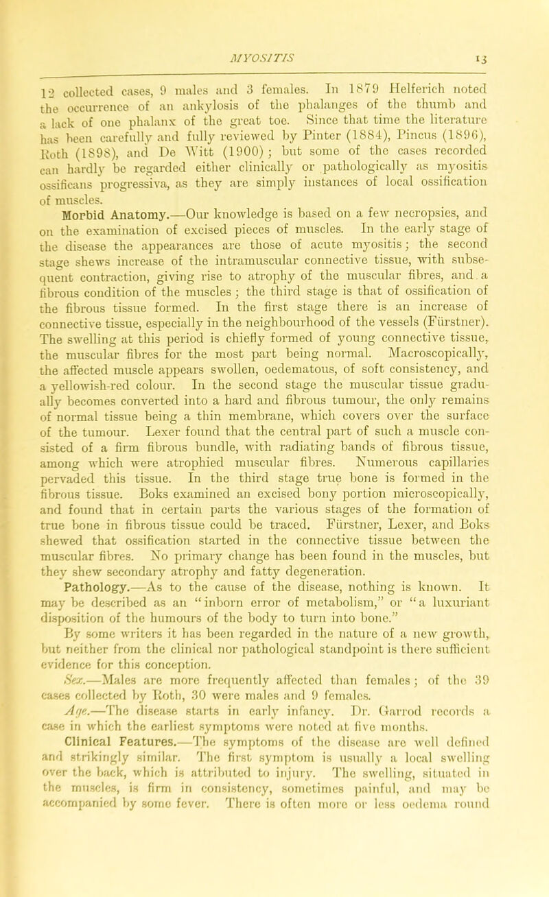 12 collected cases, 9 males and 3 females. In 1879 Helferich noted the occurrence of an ankylosis of the phalanges of the thumb and a lack of one phalanx of the great toe. Since that time the literature has been carefully and fully reviewed by Pinter (1884), Pincus (1896), Koth (1898), and De ^yitt (1900) ; but some of the cases recorded can hardly be regarded either clinically or pathologically as myositis ossificans progressiva, as they are simpl}^ instances of local ossification of muscles. Morbid Anatomy.—Oiu- knowledge is based on a few necropsies, and on the examination of excised pieces of muscles. In the early stage of the disease the appearances are those of acute myositis; the second stage shews increase of the intramuscular connective tissue, with subse- quent contraction, giving rise to atrophy of the muscular fibres, and a fibrous condition of the muscles ; the third stage is that of ossification of the fibrous tissue formed. In the first stage there is an increase of connective tissue, especially in the neighbourhood of the vessels (Fiirstner). The swelling at this period is chiefly formed of young connective tissue, the muscular fibres for the most part being normal. Macroscopicall}', the affected muscle appears swollen, oedematous, of soft consistency, and a yelloAvish-red colour. In the second stage the muscular tissue gradu- ally becomes converted into a hard and fibrous tumour, the only remains of normal tissue being a thin membrane, which covers over the surface of the tumour. Lexer found that the central part of such a muscle con- sisted of a firm fibrous bundle, with radiating bands of fibrous tissue, among which were atrophied muscular fibres. Numerous capillaries pervaded this tissue. In the third stage true bone is formed in the fibrous tissue. Boks examined an excised bony portion microscopicallj, and found that in certain parts the various stages of the formation of true bone in fibrous tissue could be traced. Purstner, Lexer, and Boks .shewed that os.sification started in the connective tissue between the muscular fibres. No primary change has been found in the muscles, but they shew secondary atrophy and fatty degeneration. Pathology.—As to the cause of the disease, nothing is known. It maybe de.scribed as an “inborn error of metabolism,” or “a luxuriant di.sposition of the humours of the body to turn into bone.” By some writers it has been regarded in the natiue of a new growth, but neither from the clinical nor pathological standpoint is there sufficient evidence for this conception. Hex.—Males are more frequently affected than females ; of the 39 ca.ses collected by Koth, 30 were males and 9 females. yitfe.—The rlisea.se starts in early infancy. Dr. (larrod records a ca.se in which the earliest symptoms Avere noted at five months. Clinical Features.—The symptonrs of the disease are Avell defined and strikingly similar. Tlie first symptom is usually a local swelling over the back, which is attril>uted to injniy. d’he swelling, situated in the mn.scles, is firm in consistency, sometimes ])ainful, and maj be accornpanierl by some fever. There is often more or less oedema round