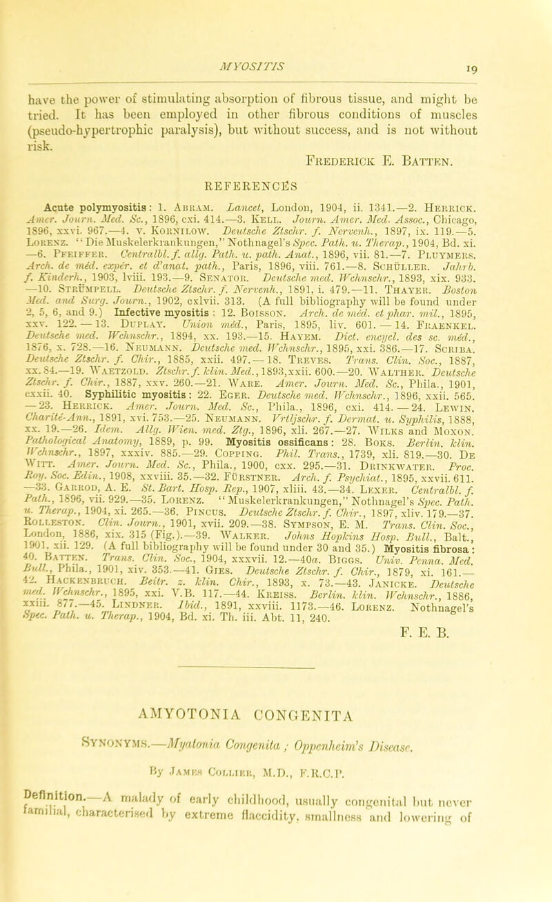 MV0S7T/S have the power of stimulating absorption of fibrous tissue, and might be tried. It has been employed in other fibrous conditions of muscles (pseudo-hypertrophic paralysis), but without success, and is not without risk. Frederick E. Batten. references Acute polymyositis: 1. Abram. Lancet, London, 1904, ii. D341.—2. Herrick. Amer. Jourii. Med. Sc., 1896, c.xi. 414.—3. Kell. Joiorn. Amer. Med. Assoc., Cliicago, 1896, xxvi. 967.—4. v. Kornilow. Deutsche Zlschr. f. Nervcnh., 1897, ix. 119.—5. Lokesz. “ Die Muskelerkiankungen,” Nothnagel’s Spec. Path. u. Therap., 1904, Bd. xi. —6. Pfeiffer. Centralhl.f. ally. Path. u. path. Anat.,19,W, \n. 9>1.—7. Pluymers. Arch, de mid. exper. el d’anat. path., Paris, 1896, viii. 761.—8. Schuller. Jahrb. f. Kinderli., 1903, Iviii. 193.—9. Senator. Deutsche mcd. Wchnschr., 1893, xix. 933. —10. Strumpell. Deutsche Ztschr. f. Nervenh., 1891, i. 479.—11. Thayer. Boston Med. and Siirg. Journ., 1902, cxlvii. 313. (A full bibliography will be found under 2, 5, 6, and 9.) Infective myositis : 12. Boisson. Arch, dc mid. etphar. mil., 1895, XXV. 122. — 13. Duplay. Union mid., Paris, 1895, liv. 601. — 14. Fraenkel. Deutsche med. JFchnschr., 1894, xx. 193.—15. Hayem. Diet, encycl. des sc. mid., 1876, X. 728.—16. Neumann. Deutsche med. JFchnschr., 1S95, xxi. 386.—17. Scrib.a.. Deutsche Ztschr. f. Chir., 1885, xxii. 497. —18. Treves. Trans. Clin. Soc., 1887, XX.84.—19. AVaetzold. Zlschr. f.ldin. Med.,18^3,xxii. 660.—20. AA^alther. Deutsche Zlschr. f. Chir., 1887, xxv. 260.—21. AA'^are. Amer. Journ. Med. Sc., Pliila., 1901, exxii. 40. Syphilitic myositis: 22. Eger. Deutsche med. Jl'chnschr., 1896, xxii. 565. — 23. Herrick. Amer. Journ. Med. Sc., Pliila., 1896, cxi. 414.—24. Lewin. Chariti-Ann., 1891, xvi. 753.—25. Neumann. J^rtljschr. f. Dermat. u. Syphilis, 1888, XX. 19.—26. Idem. Ally. TFien. med. Ztg., 1896, xli. 267.—27. AVilks and Moxon. Paiholoyical Anatomy, 1889, p. 99. Myositis ossificans: 28. Boks. Berlin, hlin. JFchnschr., 1897, xxxiv. 885.—29. Copping. Phil. Trans., 1739, xli. 819.—30. De A\ ITT. Amer. Joui-n. Med. Sc., Phila., 1900, cxx. 295.—31. Drinkwater. Proc. Em/. Soc. Edin., 1908, xxviii. 35.-32. Furstner. Arch. f. Psychiat., 1895, xxvii. 611. —•33. Gap.p.od, A. E. St. Bart. Hasp. Rep., 1907, xliii. 43.—34. Lexer. Centralbl. f. Path., 1896, vii. 929.—35. Lorenz. “ Muskelerkrankungen,” Nothnagel’s Spec. Path, u. Therap., 1904, xi. 265.-36. Pincus. Deutsche Ztschr. f. Chir., 1897, xliv. 179.-37. Rolle.ston. Clin. Journ., 1901, xvii. 209.—38. Sympson, E. M. Trans. Clin. Soc., London, 1886, xix. 315 (Fig.).—39. AValker. Johns Hojokins Hosp. Bull., Balt., 1901, xii. 129. (A full bibliography will be found under 30 and 35.) Myositis fibrosa • rned. U''dmschr^., 1895, xxi. ALB. 117.—44. Kreiss. Berlin, klin. U^chnschr., 1886, xxiii. 8/7.—45. Lindner. Ibid., 1891, xxviii. 1173.—46. Lorenz. Nothnagel’s Spec. Path. u. Therap., 1904, Bd. xi. Th. iii. Abt. 11, 240. F. E. B. AMYOTONIA CONGENITA Synonyms.—Myalmia Coufjenita ; Oppenheini’s Disease. By .JAMK.S Collier, M.D., F.R.C.P. Definition, A malady of early cliildliood, u.siially congenital but never familial, characteiised by extreme llaccidity. Hinallnes.s and lowering of