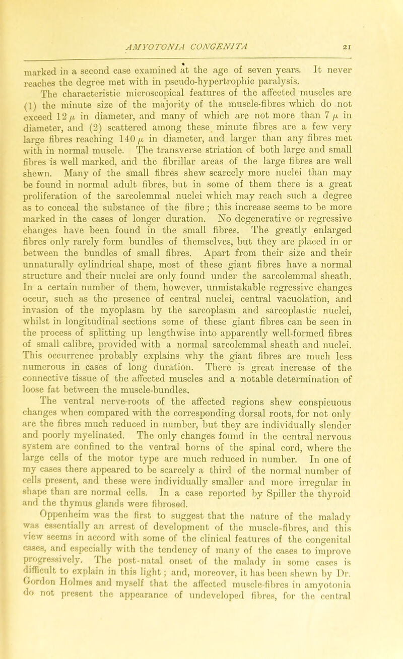 marked in a second case examined at the age of seven years. It never reaches the degree met Avith in psendo-hypertrophic paralysis. The chax'acteristic microscopical features of the affected muscles are (1) the minute size of the majority of the muscle-fibres Avhich do not exceed 12/i in diameter, and many of Avhich are not more than 7 /.i in diameter, and (2) scattered among these minute fibres ai-e a few A'ery large fibres reaching 140/x in diameter, and larger than any fibres met with in normal muscle. The transverse striation of both large and small fibres is well marked, and the fibrillar areas of the large fibres are well shewn. Many of the small fibres shexv scarcely more nuclei than may be found in normal adult fibres, but in some of them there is a great proliferation of the sarcolemmal nuclei Avhich may reach such a degree as to conceal the substance of the fibre; this increase seems to be more marked in the cases of longer duration. No degenerative or regressive changes have been found in the .small fibres. The greatly enlarged fibres only rarely form bundles of themselves, but they are placed in or between the bundles of small fibres. Apart from their size and their unnaturally cylindrical shape, most of these giant fibres have a normal structure and their nuclei are only found under the sarcolemmal sheath. In a certain number of them, however, unmistakable regressive changes occur, such as the presence of central nuclei, central vacuolation, and inA'asion of the myoplasm by the sai’coplasm and .sarcoplastic nuclei, whilst in longitudinal sections some of these giant fibres can be seen in the process of splitting up lengthwise into apparently well-formed fibres of small calibre, provided Avith a normal sarcolemmal sheath and nuclei. This occurrence probably explains why the giant fibres are much less numerous in cases of long duration. There is great increase of the connective tissue of the affected muscles and a notable detei'mination of loose fat betAveen the muscle-bundles. The ventral nerA^e-roots of the affected regions sheAv conspicuous changes Avhen compared AAuth the corresponding donsal roots, for not only are the fibres much reduced in number, but they are individually slender and poorly myelinated. The only changes found in the central nervous system are confined to the ventral horns of the spinal cord, AA^here the large cells of the motor type are much reduced in number. In one of my cases there appeared to I)e scarcely a third of the Jiormal number of cells present, and these Avere indi\ddually smaller and more irregular in shape than are normal cells. In a case reported by Spiller the thyroid and the thymtis glands Avere fibrosed. Oppenheim Avas the fir.st to suggest that the nature of the malady Avas es.sentially an arrest of development of the muscle-fibres, and this vicAv seems in accord with some of the clinical features of the congenital f».se3, and especially Avith the tendency of many of the cases to impi'OA'o progres.sively. The post-natal onset of the malady in some c.ases is difficult to explain in this light; and, moreover, it has been shewn by Dr. Gordon Holmes and myself that the affected musclc-fibrcs in amyotonia do not present the api)carancc of undeveloped libre.s, for the central