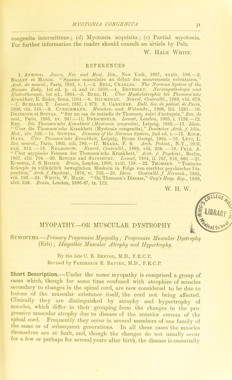 congenita iiitennittens; (A) Myotonia acquisita; (e) Partial myotonia. Foifurther information the reader should consult an article by Pelz. W. Hale White. REFERENCES 1. Atwood. Journ. Ner. and Ment. New York, 1907, xxxiv. 598.—2. et M.\rie. “Sj)asnie niusculaire au debut des mouvemeuts volontaires,” Arch, de neural., Paris, 1883, v. 1.—3. Bell, Charles. The Nervous System of the Human Body, 1st ed. p. cl. and iv. 1830.—4. Benedikt. Nervenpatholoyie und Elect rather apic, 1st ed., 1864.—5. Berg, H. Uber MuskclatropMe bei 2'homsc.n'sche Krankheit, E. Eisler, Bonn, 1904.—6. Blujienau. Neiirol. Oentralhl., 1889, viii. 679. —7. Buzzard, T. iajice<, 1887, i. 972. 8. CARRikRE. Bull. Soe. de pidiat. de Paris, 1906, viii. 140.—9. Curschmann. Milnchen. med. Wclinsehr., 1906, liii. 1281.—10. Dejerine et SoTT.AS. “Sur un cas de maladie de Thomsen, snivi d’autopsie,” A’er;. d.e mid., Paris, 1895, xv. 241.—11. Dreschfeld. Lancet, Loudon, 1905, i. 1136.—12. Err. Die Thomsen’sche Krankheit (Myotonia congenita), Leipzig, 1886.—13. Idem. “Uber die Thomsen’sche Krankheit (Myotonia congenita),” Deutsches Arch. f. klin. xlv._ 529.—14. Gowers. Diseases of the Nervous System, 2nd. ed. i.—15. Koch, Hass. tfber Thomsen’sehe Krankheit, Leipzig, Bruno Georgi, 1904.—16. Lkvi, L. Bev. neural., Paris, 1905, xiii. 789.—17. Meaea, F. S. Arch. Pediat., N.Y., 1905, xxii. 812.—IS. Nearonow. Neurol. Oentralhl., 1889, viii. 239.—19. Pelz, A. “Uber atypische Formen der Thomsen’sche Krankheit,” Arch. f. Psyehiat., Berlin, 1907, xlii. 704.—20. Ringer and Sainsbury. Lancet, 1884, ii. 767, 816, 860.—21. Russell, J. S. Risien. Brain, London, 1900, xxiii. 158.—22. Thomsen. “ Tonische Knimpfe in willkiirlich beweglichen Muskeln in Folge von ererbter psychischer Dis- position,” ^rcA./. Ps7/c7waL, 1876, vi. 702.—23. Idem. Centralbl. f. Nervenh., viii. 193.—24. White, W. Hale. “On Thomsen’s Disease,” Guy's Hasp. Rep., 1889, xlvi. 329. Brain, London, 1886-87, ix. 112. AV. H. AY. MYOPATHY—OR MUSCULAR DYSTROPHY Synonyms.—Primary Progressive Myopathy ; Progressive Muscular Dystrophy (Erb); Idiopathic Muscular Atrophy and Hypertrophy. By the late C. E. Beevor, M.D., F.R.C.P. Revised by Frederick E. Batten, M.D., F.R.C.P. Short Description.—Under the name myopathy is comprised a groiqi of cases which, though for some time confused with atrophies of muscles secondary to changes in the spinal cord, are now considered to bo due to lesions of the muscular substance itself, the cord not being aflected. Clinically they are distinguished by atrophy and hypertrojihy of muscles, which differ in their grouping from the changes in the pro- gressive rnu.scular atrophy due to disease of the anterior cornua of the S[)inal cord, hrequcntly they occur in several members of one family of the same or of subsefjucnt generations. In all those cases the muscles themselves are at fault, and, though the changes do not usually occur for a few or perhaps for several years after birth, the disease is essentially