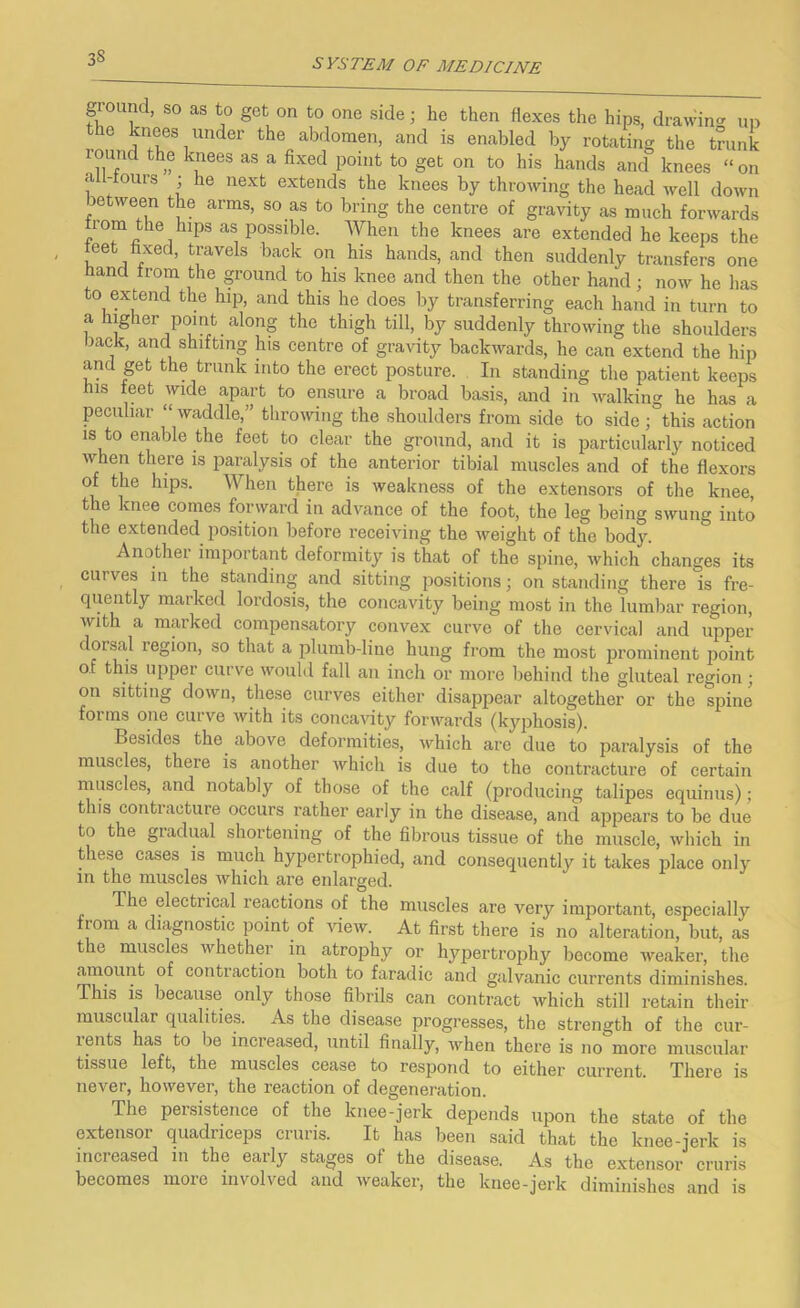 ground, so as to get on to one side; he then flexes the hips, drawin^^ up the knees under the abdomen, and is enabled by rotating the trunk round the knees as a fixed point to get on to his hands and knees “ on a l-tours ; he next extends the knees by throwing the head well down between the arms, so as to bring the centre of gravity as much forwards from the hips as possible. When the knees are extended he keeps the feet fixed, travels back on his hands, and then suddenly transfers one hand from the ground to his knee and then the other hand; now he has to extend the hip, and this he does by transferring each hand in turn to a higher point along the thigh till, by suddenly throwing the shoulders back, and shifting his centre of gravity backwards, he can extend the hip and get the trunk into the erect posture. In standing the patient keeps his feet wide apart to ensure a broad basis, and in ivalking he has a peculiar “ waddle,” tlirowing the shoulders from side to side ; this action IS to enable the feet to clear the ground, and it is particularly noticed when there is jiaralysis of the anterior tibial muscles and of the flexors of the hips. When there is weakness of the extensors of the knee, the knee comes forward in advance of the foot, the leg being swung into the extended position before receiving the weight of the bod3^ Another important deformity is that of the spine, which changes its curves in the standing and sitting positions; on standing there is fre- quently marked lordosis, the concavity being most in the lumbar region, with a marked compensatory convex curve of the cervical and upper dorsal region, so that a plumb-line hung from the most 23rominent jioint of this upper curve would fall an inch or more behind the gluteal region; on sitting down, these curves either disappear altogether or the spine forms one curve with its concavity forwards (kyphosis). Besides the^ above deformities, which are due to paralysis of the muscles, there is another which is due to the contracture of certain muscles, and notably of those of the calf (producing talipes equinus); this contiacture occurs rather early in the disease, and apjiears to be due to the giadual shortening of the fibrous tissue of the muscle, which in these cases is much hypertrophied, and consequently it takes iilace only in the muscles which are enlarged. The electrical reactions of the muscles are very important, especially from a diagnostic point of view. At first there is no alteration, but, as the muscles whether in atrophy or hypertrojjhy become weaker, the amount of contraction both to faradic and galvanic currents diminishes. This is because only those fibrils can contract which still retain their muscular qualities. As the disease progresses, the strength of the cur- rents has to be increased, until finally, when there is no more muscular tissue left, the muscles cease to respond to either current. There is never, however, the reaction of degeneration. The persistence of the knee-jerk depends upon the state of the extensor quadriceijs cruris. It has been said that the knee-jerk is increased in the early stages of the disease. As the extensor cruris becomes more involved and weaker, the knee-jerk diminishes and is