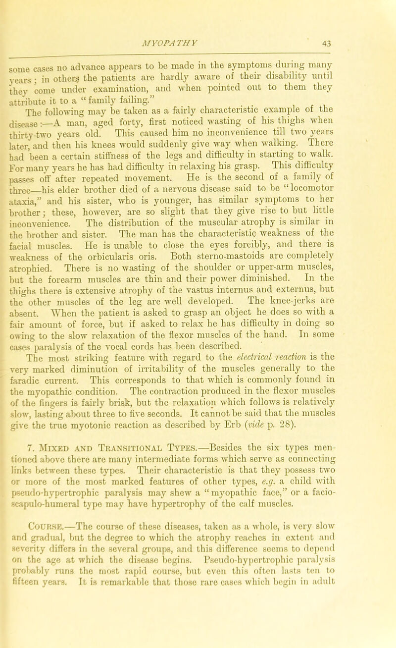 some cases no advance appears to be made in the symptoms during many years • in others the patients are hardly aware of their disability until they come under examination, and Avhen pointed out to them they attribute it to a “ family failing.” The following may be taken as a fairly characteristic example of the disease:—A man, aged forty, first noticed rvasting of his thighs when thirty-two years old. This caused him no inconvenience till two years later, and then his knees would suddenly give way when walking. There had been a certain stiffness of the legs and difficulty in starting to walk. For many years he has had difficulty in relaxing his grasp. This difficulty passes off after repeated movement. He is the second of a family of three his elder brother died of a nervous disease said to be “ locomotor ataxia,” and his sister, who is younger, has similar symptoms to her brother; these, however, are so slight that they give rise to but little inconvenience. The distribution of the muscular atrophy is similar in the brother and sister. The man has the characteristic weakness of the facial muscles. He is tmable to close the eyes forcibly, and there is weakness of the orbicularis oris. Both sterno-mastoids are completely atrophied. There is no wasting of the shoulder or upper-arm muscles, but the forearm muscles are thin and their power diminished. In the thighs there is extensive atrophy of the vastus internus and externus, but the other muscles of the leg are well developed. The knee-jerks are absent. AYhen the patient is asked to grasp an object he does so with a fair amount of force, but if asked to relax he has difficulty in doing so owing to the slow relaxation of the flexor muscles of the hand. In some cases paralysis of the vocal cords has been described. The most striking feature with regard to the electrical reaction is the very marked diminution of irritability of the muscles generally to the faradic current. This corresponds to that which is commonly found in the myopathic condition. The contraction produced in the flexor muscles of the fingers is fairly brisk, but the relaxation which follow’s is relatively slow, lasting about three to five seconds. It cannot be said that the muscles give the true myotonic reaction as described by Erb {vide p. 28). 7. Mixed and Tran.sitional Types.—Besides the six types men- tioned above there are many intermediate forms which serve as connecting links between these types. Their characteristic is that they possess two or more of the most marked features of other types, e.g. a child with pseiulo-hypertrophic paralysis may shew a “ myopathic face,” or a facio- .scapulo-humeral type may have hypertrophy of the calf muscles. CoUK.SE.—The course of these diseases, taken as a whole, is very slow and gradual, but the degree to which the atrophy reaches in extent and .severity differs in the several groups, and this dificrence seems to depend on the age at which the di.scasc begins. Bseudo-hypertrophic paraly.sis probably runs the most rapid course, but even this often lasts ten to fifteen years. It is remarkalde that those rare cases which begin in adult