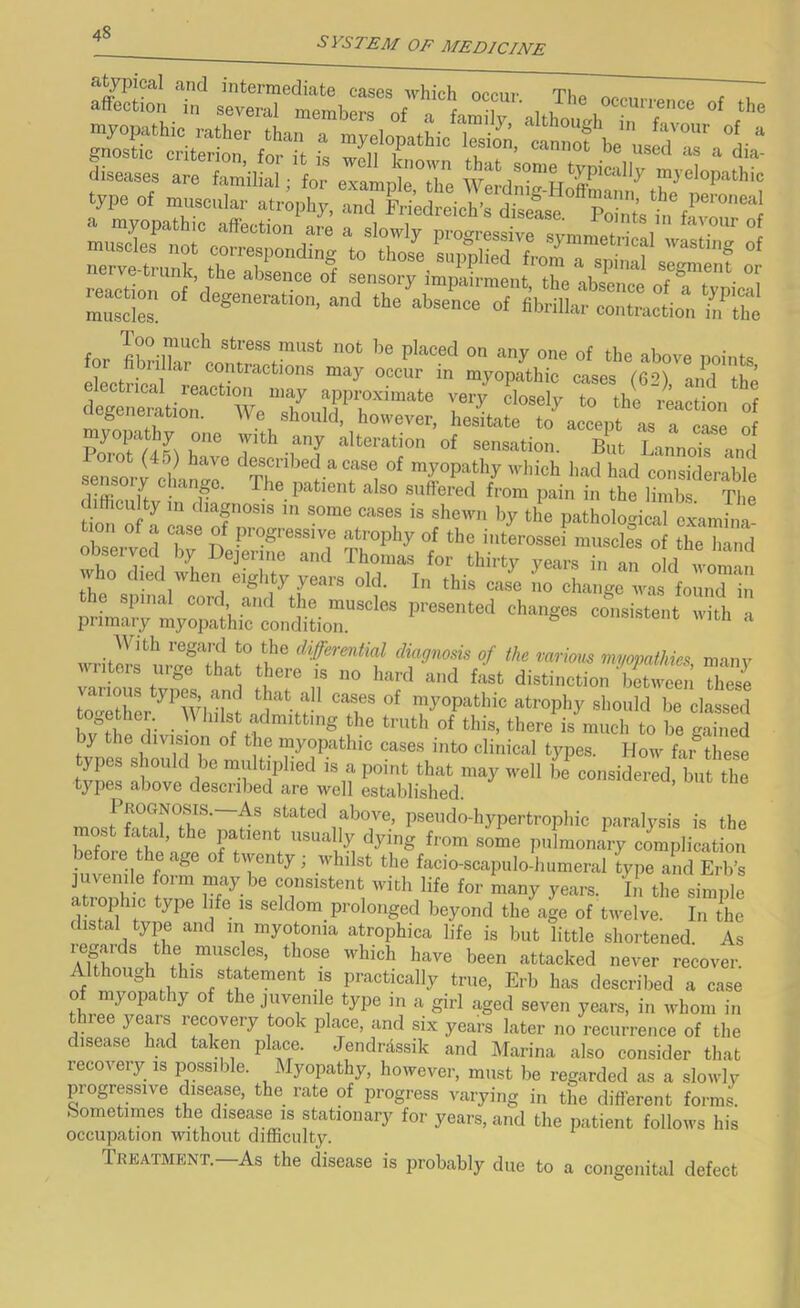 SYSTEM OF MEDICINE a^pical and intermediate cases A\^hich occur Tlio affection in several mpmhpr« i occurrence of the for fiwZttrrr' ™‘ P'”* y ‘‘b»™ points. S 2uioT“weT rthfl s aegeneration. We should, however, hesitate to accept as a case nf P^f/ ’?> r‘° “'‘'“■■'“ion of sensation. Bnt Lanno? ,„i sror e?a„:r Z “7'i ''“0 W fUffimiif • ' r he patient also suffered from pain in the limbs The difficulty in diagnosis in some cases is sheavn by the patholomcal examina obseiw ^ n ati'ophy of the interossei muscles of the hand observed by Dejerine and Thomas for thirty years in an o d woma who <1,0,1 when eighty years old. In this case lo change was foInTi the spmal cord and the muscles iji-esented changes consistent with a primary myopathie condition. ^ oousisrent vitn a writlrf m-afTh dWerential diagnosis of the various myopathies, many Iters uij,e that there is no hard and fast distinetion between these tZethL^^’whirst ™y°P^^thic atrophy should be classed fw fii r • the truth of this, there is much to be gained by the division of the myopathic cases into clinical types. How fai^these types should be multiplied is a point that may well be%onsidered, but the types above described are well established. Pkognosis.—As stated above, pseudo-hypertrophic paralysis is the most fatal, the patient usually dying from some pulmonary explication before the age of twenty; whilst the facio-scapulo-humeral type and Erb’s juvenile form may be consistent with life for many years. In the simple atrophic type life is seldom prolonged beyond the age of tivelve. In the distal type and in myotonia atrophica life is but little shortened. As Tlfi'attacked never recover. Although this s atement IS practically true, Erb has described a case of myopathy of the juvenile type in a girl aged seven years, in whom in three years recovery took plime, and six years later no recurrence of the disease had taken place. Jendrdssik and Marina also consider that recovery IS jDossible. Myopathy, however, must be regarded as a slowly progressive disease, the rate of progress varying in the different forms. Sometimes the disease is stationary for years, and the patient follows his occupation without difficulty. Treatment.—As the disease is probably due to a congenital defect