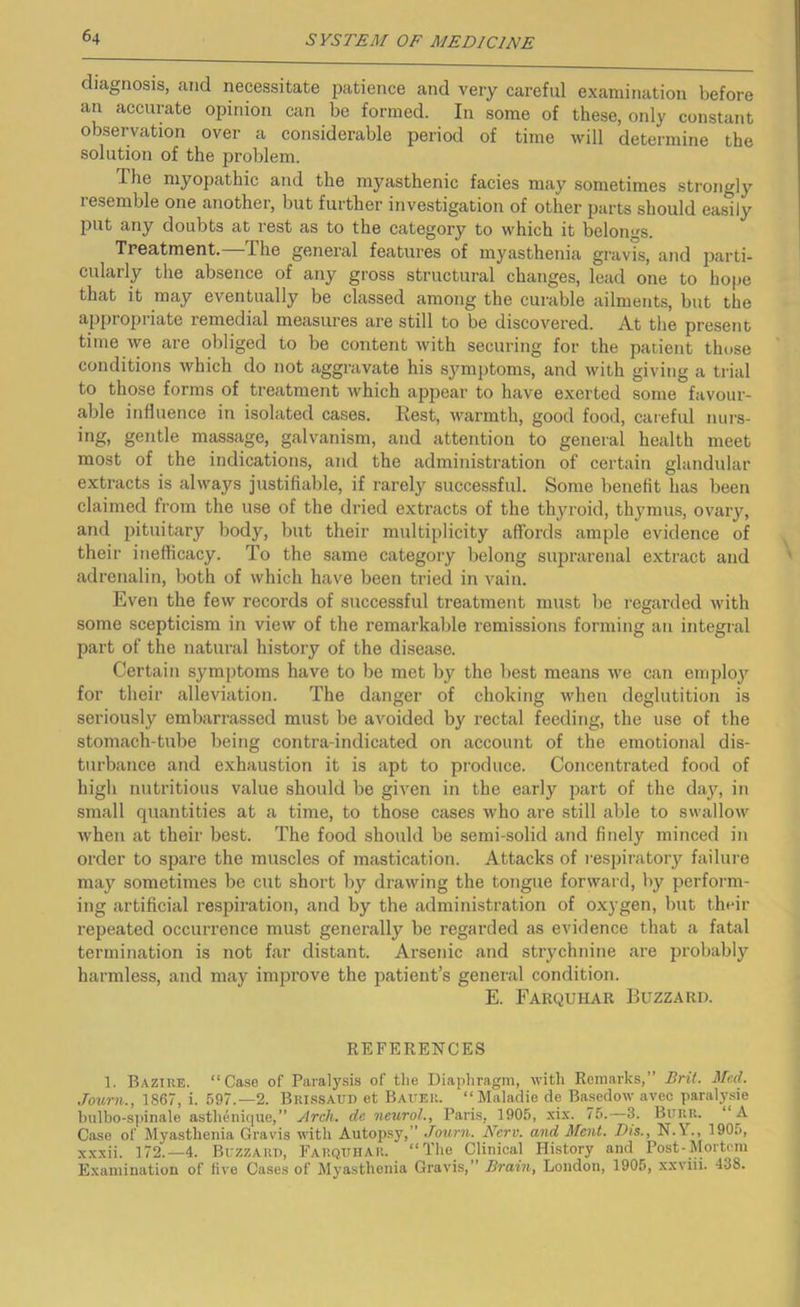 diagnosis, and necessitate patience and very careful examination before an accurate opinion can be formed. In some of these, only constant observation over a considerable period of time will determine the solution of the problem. The myopathic and the myasthenic facies may sometimes strongly resemble one another, but further investigation of other parts should easily put any doubts at rest as to the category to which it belongs. Treatment.—The general features of myasthenia gravis, and parti- cularly the absence of any gross structural changes, lead one to hope that it may eventually be classed among the curable ailments, but the appropriate remedial measures are still to be discovered. At the present time we are obliged to be content with securing for the patient those conditions which do not aggravate his symptoms, and with giving a trial to those forms of treatment which appear to have exerted some favour- able influence in isolated cases. Rest, warmth, good food, careful nurs- ing, gentle massage, galvanism, and attention to general health meet most of the indications, and the administration of certain glandular extracts is always justifiable, if rarely successful. Some benefit has been claimed from the use of the dried extracts of the thyroid, thymus, ovary, and pituitary body, but their multiplicity affords ample evidence of their ineflicacy. To the same category belong suprarenal extract and adrenalin, both of which have been tried in vain. Even the few records of successful treatment must be regarded with some scepticism in view of the remarkable remissions forming an integral part of the natural history of the disease. Certain symptoms have to be met by the best means we can eniplo)^ for their alleviation. The danger of choking when deglutition is seriously embarrassed must be aAmided by rectal feeding, the use of the stomach-tube being contra-indicated on account of the emotional dis- turbance and exhaustion it is apt to produce. Concentrated food of high nutritious value shoidd be given in the early part of the day, in small quantities at a time, to those cases who are still able to swallow when at their best. The food should be semi-solid and finely minced in order to spare the muscles of mastication. Attacks of i-espiratory failure may sometimes be cut short by drawing the tongue forward, by perform- ing artificial respiration, and by the administration of oxygen, but their repeated occurrence must generally be regarded as evidence that a fatal termination is not far distant. Arsenic and strychnine are probably harmless, and may improve the imtient’s genei-al condition. E. Farquhar Buzzard. REFERENCES 1. Bazike. “Case of Paralysis of tlie Diapliragni, with Remarks,” Bril. Med. Journ., 1867, i. 597.-2. Brissaud et Batter. “ Maladie de Basedow avec paralysie bulbo-s]iinale astbdnique,” Arch, de neurol., Paris, 1905, xix. 75.—3. Burr. “A Case of Myasthenia Gravis with Autopsy,” Journ. Nerv. and Ment. Dis., N.Y., 1905, xxxii. 172.—4. Buzzard, Fauqttitar. “The Clinical History and Post-Mortem Examination of five Cases of Myasthenia Gravis,” Brain, London, 1905, xxviii. 438.