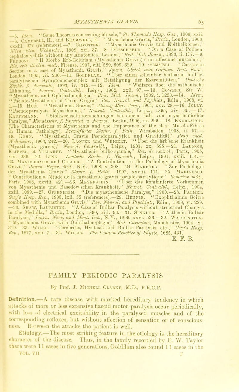 5 “ Some Theories concerning ilusole,” »S'i. Thomas's Hasp. Guz., 1906, xxii. Campbell, H., and Biiamwell, E. “jUyasthenia Gravis,” iirain, London, 1900, xxxiii (references).—7. Chvostek. “Myasthenia Gravis und Ejiithelkcirper, ’ ll'Un. ktin. Jl'chnschr., 1908, xxi. 37.-8. Dreschfeld. “On a Case of Pojioen- cenhaloinyelitis without any Anatomical Lesions,” Med. Jotmi., 1893, ii. 177.—9. Fri oonm.” “II Morbo Erb-Goldflam (Myasthenia Gravis) e un affezione muscolare,” kIv. cril. di din. med., Firenze, 1907, viii. 589, 609, 629.—10. Gemmell. “ Caesarean Section in a case of Myasthenia Gravis,” Journ. Obstet. and Gynacc. Brit. Enip., London, 1905, vii. 260.—11. Goldfl.a.m. “Uber eiuen scheinbar heilbareu bulbiir- jiaralytischen Syinptomencoinplex mit Beteilignng der Extremitiiten,” Deutsche Ztsc/ir. j. Nerceiih., 1893, iv. 312.—12. Idem. “Weiteres hber die asthenische Lahmuug,” Neurol. Centralbl., Leipz., 1902, xxii. 97.-13. Gowers, Sir ^Y. “Myasthenia and Ophthalmoplegia,” Brit. Med. Journ., 1902, i. 1253.—14. Idem. “ Pseudo-Myasthenia of Toxic Origin,” Fi.ev. Neurol, and Psychiat., Edin., 1908, vi. 1.—15. Hex. “Myasthenia Gravis,” Albany Med. Ann., 1904, xxv. 28.—16. Jolly. “Pseudoparalysis Myastheuica,” Neurol. Centralbl., Leipz., 1895, xiv. 35.—17. KAfFFMASX. “ Stotfwechseluntersuchungen bei einem Fall von niyasthenischer Paralyse,” Monalsschr. f. Psychiat. u. Neu/rol., Berlin, 1906, xx. 299.—18. Knoblauch. (The Characteristics of Myasthenia and the Importance of the clear Muscle-Fibres in Human Pathology), Frankfurter Ztschr. f. Path., Wiesbaden, 1908, ii. 57.— 19. Koh.x. “ ilyasthenia Gravis Pseudoparalytica und Graviditiit,” Pray. med. Jl'chnschr., 1903, 242.—20. Laquer und Weigert. “Uber die Erb’sclie Kranklieit (Myasthenia gravis),” Neurol. Centralbl., Leipz., 1901, xx. 595.—21. Launois, Klippel, et VtLLARET. “ Myasthenie bulbo-spinale,” Bev. de neural., Paris, 1905, xiii. 239.—22. Link. Deutsche Ztschr. f. Nervenh., Leipz., 1901, xxiii. 114.— 23. Mandleb.aum and Celler. “A Contribution to the Pathology of Myasthenia Gravis,” Journ. Exper. Med., N.Y., 1908, x. 308.—24. Marburg. “ Zur Pathologie der ilyasthenia Gravis,” Ztschr. f. Heilk., 1907, xxviii. 111..—25. Marinesco. “ Contribution a I’etude de la myastlienie gravis pseudo-paralytique,” Semaine mid., Paris, 1908, x.xviii. 421.—26. Meyerstein. “Uber das konibinierte Vorkomnieu von ilyasthenie und Basedow’schen Kranklieit,” Neurol. Centralbl., Leipz., 1904, xxiii. 1089.—27. Oppenheim. “Die myasthenische Paralyse,” 1900.—28. Palmer. Gulfs Hasp. Pep., 1908, Ixii. 55 (references).—29. Rennie. “ Exophtlialmic Goitre combined with Myasthenia Gravis,” Rev. Neurol, and Psychiat., Edin., 1908, vi. 229. —30. Shaw, Laup.iston. “A Case of Bulbar Paralysis without structural Changes in the Medulla,” Brain, Loudon, 1890, xiii. 96.—31. Sinkler. “Asthenic Bulbar Paraly.sis,” Journ. Nerv. and Ment. Dis., N.Y., 1899, xxvi. 536.—32. Warrington. “Myasthenia Gravis with 0[ihthalmoplegia,” Med. Chronicle, Manchester, 1904, xl. 319.—33. Wilks. “Cerebritis, Hysteria and Bulbar Paralysis, etc.,” Guy's Hasp. Rep., 1877, xxii. 7.—34. Willis. The London Practice of Physic, 1685, 431. E. F. B. FAMILY PEPJODIC PAEALYSIS By Prof. .1. Michell Clarke, M.D., F.R.C.P. Definition.—A rare disea.se with niarked heieditaiy tendency in ivliich attacks of more or less extensive flaccid motor paralysis occur iieriudically, with lo.-.s i>{ electrical excitnhility in the paralysed muscles and of the corresponding reflexes, hut without aflection of sensation or of conscious- rie.s.'L B.’iwecn the attacks the patient is well. Etiology.—The most striking feature in the etiology is the hereditary character of tlie disea.se. 'I hiLS, in the family recoidetl hy E. W. 'rnylor there were 11 cases in five generations, Gohlflam also found I 1 cases in the VOL. VII