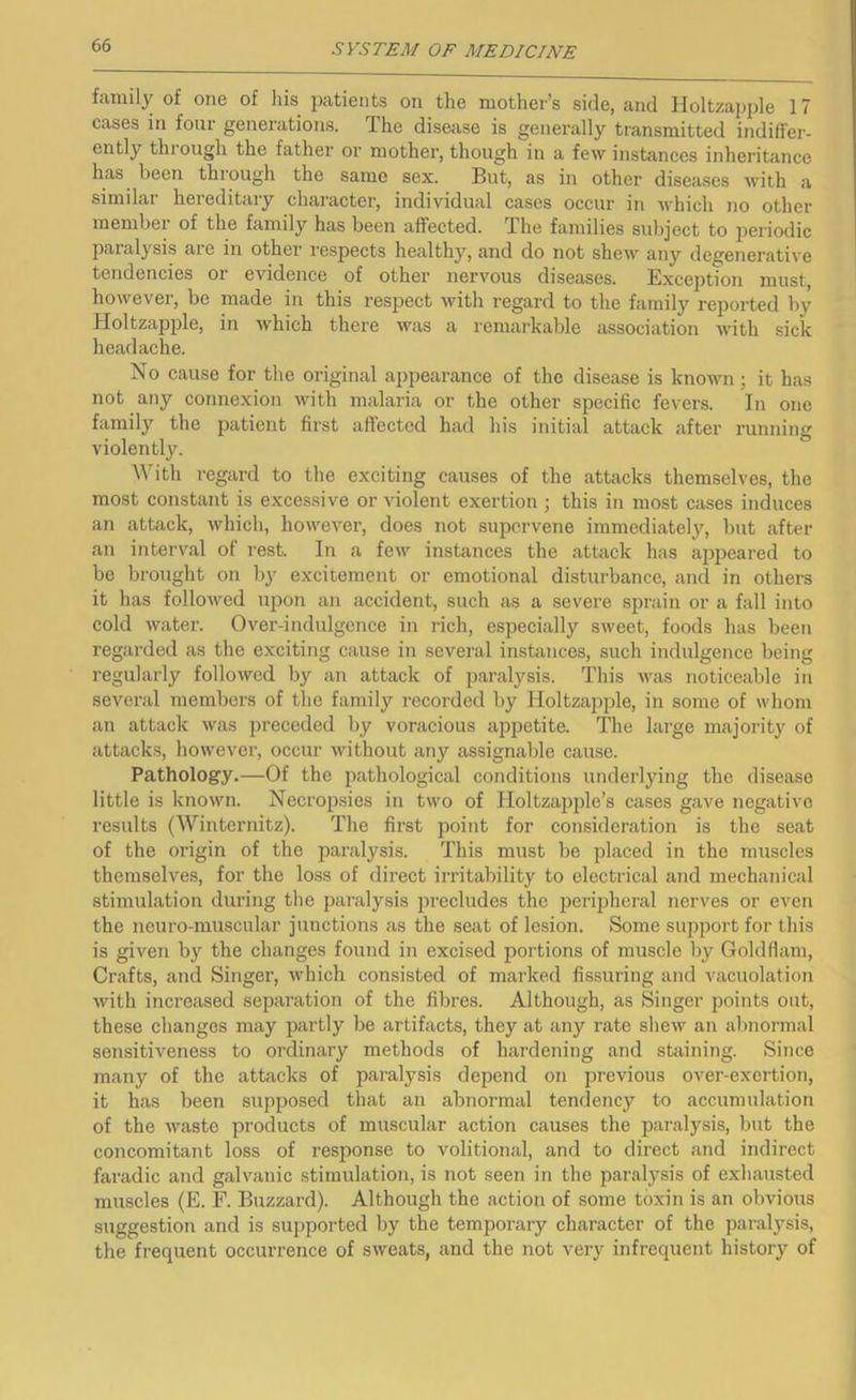 family of one of his j^atients on the mother’s side, and Holtzapple 17 cases in four generations. The disease is generally transmitted indiffer- ently thi ough the father or mother, though in a few instances inheritance has been through the same sex. But, as in other diseases with a similar hereditary character, individual cases occur in which no other member of the family has been affected. The families subject to jieriodic paialysis are in other I'espects healthy, and do not shew any degenerative tendencies or evidence of other nervous diseases. Exception must, however, be made in this respect with regard to the family reported by Holtzapple, in which there was a remarkable association with sick headache. No cause for the original appearance of the disease is known; it has not any connexion with malaria or the other specific fevers. In one family the patient first affected had his initial attack after running violently. With regard to the exciting causes of the attacks themselves, the most constant is excessive or violent exertion ; this in most cases induces an attack, which, however, does not supervene immediately, but after an interval of rest. In a few instances the attack has appeared to be brought on by excitement or emotional disturbance, and in others it has followed ujDon an accident, such as a severe sprain or a fall into cold water. Over-indulgence in rich, especially sweet, foods has been regarded as the exciting cause in several instances, such indulgence being regularly followed by an attack of paralysis. This Avas noticeable in sevei-al members of the family recoi-ded by Holtzapple, in some of whom an attack was preceded by voracious appetite. The large majority of attacks, however, occur without any assignable cause. Pathology.—Of the pathological conditions underlying the disease little is known. Necropsies in two of Holtzapple’s cases gave negative results (Winternitz). The first point for consideration is the seat of the origin of the paralysis. This must be placed in the muscles themselves, for the loss of direct irritability to electrical and mechanical stimulation during the paralysis precludes the peripheral nerves or even the neuro-muscular junctions as the seat of lesion. Some support for this is given by the changes found in excised portions of muscle by Goldfiam, Crafts, and Singer, which consisted of marked fissuring and vacuolation Avith increased separation of the fibres. Although, as Singer points out, these changes may partly be artifacts, they at any rate sheAv an abnormal sensitiveness to ordinary methods of hardening and staining. Since many of the attacks of paralysis depend on previous over-exertion, it has been supposed that an abnormal tendency to accumulation of the AA'aste products of muscular action causes the paralysis, but the concomitant loss of resiDonse to volitional, and to direct and indirect faradic and galvanic stimulation, is not seen in the paralysis of exhausted muscles (E. F. Buzzard). Although the action of some toxin is an obAuous suggestion and is supported by the temporary character of the paralysis, the frequent occurrence of SAveats, and the not very infrequent history of