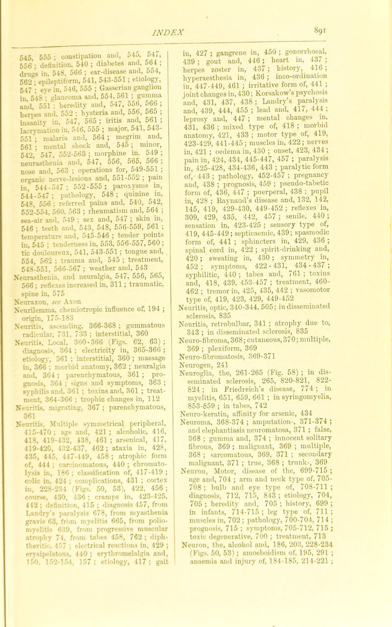 545, 555; constipation ivml, 51;>, :>4/, 556 ; definition. 540 ; diabetes and, 564 ; drugs in. 548, 566 ; ear-disease and, 5o4, 562 ; epileptiform, 541, 543-551 ; etiology, 547 ; eye in, 546, 555 ; G.asseriau ganglion in, 54S'; glaucoma and, 554, 561; gumina and, 551 ; heredity and, o47, 55t>, 566 ; herpes and. 552 : hysteria and, 556, 665 ; insanity in. 547, 565 ; iritis and, 561 ; lacrymation in. 546, 555 ; major, 541, 543- 551'; nualaria and, 564 ; megrim and, 561 ; mental shock .and, 545; minor, 542, 547, >552-563 ; morphine in. 549 ; neurasthenia and, 547, 556, 565, 566 , nose and, 563 ; operations for, 549-551 ; organic nerve-lesions and, 551-552 ; pain in,° 544-547 ; 552-555; paroxysms in, 544-547 ; pathology, 548; quinine in, 548, 556 : referred p,ains and, 540, 5A2, 552-554, 560. 563 ; rheumatism and, 564 ; sea-air and. .'>49 ; sex and, 54/ ; skin in, 546 ; teeth and, 543, 548, 556-559, 561 ; temperature and, 045-546 ; tender points in, 545 ; tenderness in, 553, 556-557, 560 ; tic douloureux, 541, 543-551; tongue and, 654, 562 : trauma aud, 545 ; treatment, 548-551, 566-567 ; weather aml,_543 Xeurastheuia. .and neuralgia, 547, 556, 565, 566; reliexes increased in, 311; traumatic, spine in. 575 Xenraion, see Axon Neurilemma, chemiotropic influence of, 194 ; origin, 175-183 Neuritis, ascending, 366-368 ; gummatous radicular, 731. 733 ; interstitial, 360 Neuritis, Local, 360-366 (Figs. 62, 63) ; diagnosis, 364 ; electricity in, 365-360 ; etiologj', 361 ; interstitial, 360 ; massage in, 366 ; morbi<l anatom}-, 362 ; neuralgia and, 364 ; parenchymatous, 361 ; pro- gnosis, 304 ; signs and symptoms, 363 ; syphilis and 361 ; toxins and, 361 ; treat- ment, 364-366 ; trophic changes in, 112 Neuritis, migrating, 367 ; parenchymatous, 361 Neuritis, Multiple symmetrical peripheral, 415-470; age and, 421; alcoholic, 416, 418, 419-4-3'2, 4-38, 461 ; arsenical, 417, 419-420, 4:i2-4-37, 462 ; ataxia in, 428, 4-35, 445, 447-449, 458 ; atrophic form of, 444 ; carcinomatous, 440 ; chromato- lysis in, 186 ; classification of, 417-419 ; colic in, 424 ; complications, 431 ; cortex in, 228-'234 Fig-. .50, 53), 42'2, 456; course, 430, 436 ; cramps in, 423-425, 412; definition, 415 ; diagnosis 457, from Landry’s j,aralysis 678, from myasthenia gravi-, 63, from myelitis 665, from polio- myelitis 6;;9, from progressive muscular atrophy 71. from talies 458, 762 ; diph- theritic. 157 ; electrical re.a'itions in, 429 ; erysipelatous, 440 ; erythrornelalgia and, 150. 1.52-154. 157; etiology, 417; gait ill, 427 ; gangrene in, 450 ; gonorrhoeal, 439 ; gout and, 446 ; heart in, 437 ; herpes zoster in, 437 ; history, 416 ; liyperacsthesia in, 436 ; inco-ordination in, 447-449, 461 ; irritative form of, 441 ; joint changes in, 430; Korsakow sp.sycliosls and, 431, 437, 438 ; Landry’s paralysis and, 439, 444, 455 ; lead and, 417, 444 ; leprosy and, 447 ; mental changes in, 431, 436 ; mixed type of, 418 ; morbid anatomy, 421, 433 ; motor type of, 419, 423-429, 441-445 ; muscles in, 422; nerves in, 421 ; oedema in, 430 ; onset, 423, 434 ; pain in, 424, 434, 445-447, 457 ; paralysis in, 425-428, 434-436, 443 ; p.aralytic form of,’443; pathology, 452-457 ; pregnancy aiid, 438 ; prognosis, 459 ; pseudo-tabetic form of, 436, 447 ; puerperal, 438 ; pupil in, 428 ; Raynaud’s disease and, 132, 14'2, 145, 419, 429-430, 449-452 ; reflexes in, 309, 429, 435, 442, 457 ; senile, 440 ; sensation in, 423-425 ; sensory type of, 419, 445-449; septic.aemic, 439; spasmodic form of, 441 ; sphincters in, 429, 436 ; spinal cord in, 422 ; spirit-drinking and, 420; sweating in, 430 ; symmetry in, 452 ; .symptoms, 422 - 431, 434 - 437 ; syphilitic, 440 ; tabes and, 761 ; toxins and, 418, 439, 453-457 ; tre.atment, 460- 462 ; tremor in, 425, 435, 442 ; vasomotor type of, 419, 423, 429, 449-452 Neuritis, optic, 340-344, 505; in dlssemin.ated sclerosis, 835 Neuritis, retrobulbar, 341 ; atrophy due to, 343 ; in disseminated sclerosis, 835 Neuro-fibroma, 368; cutaneous, 370; multiple, 369 ; plexiform, 369 Neuro-flbromatosis, 369-371 Neurogen, 241 Neuroglia, the, 261-265 (Fig. 58) ; in dis- seminated sclero.sis, 265, 820-821, 822- 824 ; in Friedreich’s disease, 774 ; in myelitis, 651, 659, 661 ; in syringomyelia, 853-859 ; in tabes, 742 Neuro-keratin, affinity for arsenic, 434 Neuroma, 368-374; amputation-, 371-374 ; and elephantiasis neuromatosa, 371 ; false, 368 ; gumma and, 374 ; innocent solitary fibrous, 369 ; m.ilignant, 369 ; multiple, 368 ; s.arcomatous, 369, 371 ; secondary m.alignant, 371 ; true, 368 ; trunk-, 369 Neuron, Motor, dise.ase of the, 699-715 ; age and, 704 ; arm and neck type of. 705- 708 ; bulb and eye type of, 708-711 ; diagnosi.s, 712, 715, 843 ; etiology, 704, 705 ; heredity and, 705 ; history, 699 ; in infants, 714-715; leg typo of, 711; muscles in, 702 ; pathology, 700-704, 714 ; jirognosis, 715 ; syiiiptoms, 705-712, 715 ; toxic degenerative, 700 ; treatment, 713 Neuron, the, alcohol and, 186, 203, 228-234 fFigs. 50, 53); amoeboidism of. 195, 291 ; annemiu ami injury of, 184-185, 214-221 ;