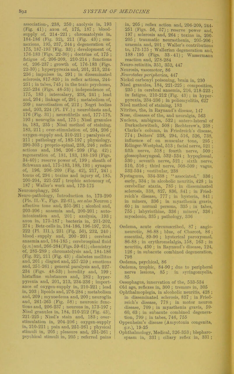 association-, 238, 250 ; axolysis in, 193 (Fig. 41); axon of, 175, 187 ; blood- supply of, 214-221 ; chromatolysis in, 184-186 (Fig. 32), 211 (Fig. 43); con- nexions, 195, 237, 244 ; degeneration of, 175, 187-193 (Fig. 33); development of, 176-183 (Fig.s. 22-30) ; doctrine of, 175 ; fatigue of, 206-209, 210-214 ; functions of, 206-237 : gi'owth of, 176-183 (Figs. 22-30); hyperpyrexia and, 201, 213, 234- 236 ; impulses in, 291 ; in disseminated sclerosis, 817-820 ; in reflex actions, 244- 251; in tal>es, 745 ; in the toxic psychoses, 225-234 (Figs. 48-53) ; independence of, 175, 183 ; intercalary, 238, 241 ; lead and, 204; linkage of, 291; metabolism of, 209 ; narcotisation of, 212 ; Negri bodies and, 203, 224 (Pi. IV.); neuroblasts and, 176 (Fig. 31); neuroflbrils and, 177-178, 193 ; neuroglia and, 175 ; Nissl granules in, 183, 235 ; Nissl method of staining, 183, 211 ; over-stimulation of, 204, 206 ; oxygen-supply and. 210-221 ; paralysis of, 211 ; pathology of, 183-197 ; physiology, 290-303 ; proprio-spinal, 238, 246 ; reflex- actions and, 196, 206-209 (Fig. 42); regeneration of, 181, 183, 188-193 (Figs. 34-40); reserve power of, 199 ; sheath of Schwann and, 175-183, 188, 193 ; synapse of, 196, 206-209 (Fig. 42), 217, 241 ; tonus of, 294 ; toxins and injury of, 185, 200-204, 221-227 ; trophic autonomy of, 187 ; Waller’s work and, 173-175 Neuronophagy, 265 Neuro-pathology, Introduction to, 173-290 (Pl.s. II.-V., Figs. 22-61), ateo Neuron ; affective tone and, 251-261 ; alcohol and, 203-206 ; anaemia and, 200-201 ; auto- intoxication and, 201 ; axolysis, 193 ; axon in, 175-187 ; bacteria in, 201-202, 274 ; Betz-cells in, 184-186, 196-197, 216, 222 (PI. 111.), 231 (Fig. 50), 232, 240; blood - supply and, 200 - 201 ; cerebral anaemia and, 184-185 ; cerebrospinal fluid (j'.u)and, 266-284(Figs. 59-61); chemistry of, 285-289 ; chromatolysis and, 184-186 (Pig. 32), 211 (Fig. 43) ; diabetes mellitus and, 201 ; disgust and, 257-259 ; emotions and, 251-261 ; general paralysis and, 227- 234 (Fig.s. 48-53) ; heredity and, 199 ; histalfine substances and, 282; hyper- pyrexia and, 201, 213, 234-236 ; import- ance of oxygen-supply in, 210-221 ; lead in, 203 ; lipoids and, 276-284 ; metabolism and, 209 ; rayxoedema and, 200 ; neuroglia and, 261-265 (Pig. 58); neuronic func- tions and. 206-237 ; neurons in, 173-197 ; Nis.sl granules in, 184, 210-212 (Fig. 43), 221-225 ; Nissl’s stain and, 183 ; over- stimulation in, 204-206 ; oxygen-supply in, 210-221 ; pain and, 251-261 ; physical stimuli in, 205 ; pleasure and, 251-261 ; psychical stimuli in, 205 ; referred pains in, 205 ; reflex action and, 206-209, 244- 251 (Figs. 56, 57); reserve power and, 197 ; sclerosis and, 264 ; toxins in, 200- 205 ; traumatic neura-sthenia, 205-206 ; uraemia and, 201 ; Waller’s contributions to, 173-175 ; Wallerian degeneration and, 188-195 (Figs. 33-41); Wassermann reaction and, 278-284 Neuro-retinitis, 351, 352, 447 Neurosis, vasomotor, 86 Neurotabes peripherica, 447 Nickel carbonyl poisoning, brain in, 230 Nissl granules, 184, 221-225 ; composition, 235 ; in cerebral anaemia, 216, 218-223 ; in fatigue, 210-212 (Fig. 43); in hyper- pyrexia, 234-236 ; in poliomyelitis, 627 Nis.sl method of staining, 183 Nitrites, the, in Raynaud’s disease, 147 Nose, <liseases of the, and neuralgia, 563 Nucleu.s, ambiguus, 532; antero-lateral of Darkschewitsch, 508 ; Bechterew’s, 238 ; Clarke’s column, in Friedreich’s disease, 774; Deiters’ 238, 294, 516, 526, 738, influence of on mu.scular tone, 295 ; Bilinger-Westphal, 513 ; facial nerve, 521 ; fifth nerve, 518 ; fourth nerve, 509; glossopharyngeal, 532-534 ; hypoglossal, 530 ; seventh nerve, 521 ; sixth nerve, 510, 516 ; third nerve, 508-509 ; Viigus, 532-534 ; vestibular, 238 Nystagmus, 334-338; “associated,” 336; early, 334 ; in alcoholic neuritis, 428 ; in cerebellar ataxia, 785 ; in disseminated sclerosis, 338, 827, 836, 841 ; in Fried- reich’s disease, 777 ; in hysteria, 841 ; in miners, 336; in myasthenia gravis, 60 ; in normal person.s, 335 ; in tabes, 755 ; labyrinthine, 336 ; miners’, 336 ; myoclonic, 335 ; pathology, 336 Oedema, acute circumscribed, 87; angio- neurotic, 86-88 ; blue, of Charcot, 86 ; essential, 89-90 ; hysterical paroxj'smal, 86-88 ; in erythromelalgia, 158, 163 ; in neuritis, 430 ; in Raynaud’s disease, 124, 126 ; in subacute combined degeneration, 798 Oedema, psychical, 86 Oedema, trophic, 84-90 ; due to peripheral nerve lesions, 85; in syringomyelia, 85 Oesophagus, innervation of the, 533-534 Old age, reflexes in, 300 ; tremors in, 305 Ophthalmoplegia, in alcoholic neuritis, 428 ; in disseminated sclei'osis, 837 ; in Fried- reich’s disease, 778; in motor neuron disease, 709 ; in myasthenia gravis, 59- 60, 63 ; in subacute combined degenera- tion, 799 ; in tabes, 746, 755 Oppenheim’s disease (Amyotonia congenita, q.v.), 19-25 Ophthalmology, Medical, 326-353; blepharo- spasm in, 331 ; ciliary reflex in, 331 ;