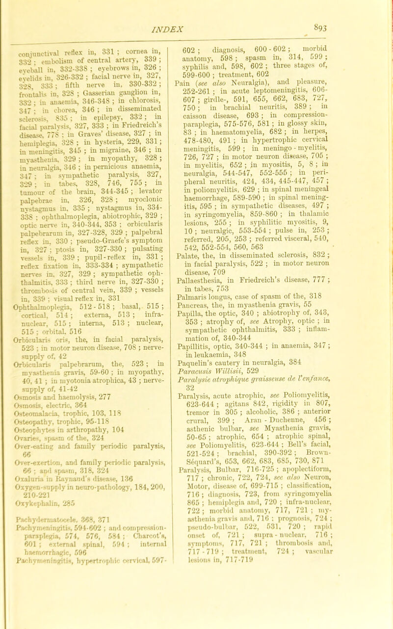 conjunctival rertex in, 331 ; cornea in, 332 • embolism of central artery, 339 ; eveball in, 332-338 ; eyebrows in, 326 ; e'velids in, 326-332 ; facial nerve in, 327, 3*28, 338; fifth nerve in, 330-332; frontalis in, 328 ; Gasserian ganglion in, 332 ; in anaemia, 346-348 ; in chlorosis, 347 ; in chorea, 346 ; in disseminated sclerosis, 835 ; in epilepsy, 332; in facial pitralysis, 327, 333 ; in Friedreich’s disease, 778 : in Graves’ disease, 327 ; in hemiplegia, 328 ; in hysteria, 229, 331; in meningitis, 345 ; in migraine, 346 ; in mvastheuia, 329 ; in myopathy, 328 ; in’neunilgia, 346 ; in pernicious anaemia, 347 ; in sympathetic paralysis, 327, 329 ; in tabes, 328, 746, 755 ; in tumour of the brain, 344-345 j levator palpebrae in, 326, 328 ; myoclonic nystagmus in, 335 ; nystagmus in, 334- 338 : ophthalmoplegia, abiotrophic, 329 ; optic nerve in, 340-344, 353 ; orbicularis palpebrarum in, 327-328, 329 ; palpebral redex in, 330 ; pseudo-Graefe’s symptom in, 327 ; ptosis in, 327-330 ; pulsating vessels in, 339; pupil-reflex in, 331; reflex fixation in, 333-334 ; sympathetic nerves in, 327, 329 ; sympathetic oph- thalmitis, 333 ; third nerve in, 327-330 ; thrombosis of central vein, 339 ; vessels in, 339 ; visual reflex in, 331 Ophthalmoplegia, 512 - 518 ; basal, 515 ; cortical, 514 ; externa, 513 ; infra- nuclear, 515; interna, 513 ; nuclear, 515 ; orbital. 516 Orbicularis oris, the, in facial paralysis, 523 ; in motor neuron disease, 708 ; nerve- supply of, 42 Orbicularis palpebrarum, the, 523 ; in myasthenia gravis, 59-60 ; in myopathy, 40, 41 ; in myotonia atrophica, 43 ; nerve- supply of, 41-42 Osmosis and haemolysis, 277 Osmosis, electric, 364 Osteomalacia, trophic, 103, 118 Osteopathy, trophic, 95-118 Osteojjhytes in arthropathy, 104 Ovaries, spasm of the, 324 Over-eating and family periodic paralysis, 66 Over-exertion, and family periodic paralysis, 66 ; and sf^asrn, 318, 324 Oxaluria in Kaynand’s disease, 136 Oxygen-supply in neuro-pathology, 184, 200, 210-221 Oxykeplialin, 285 Pachydermatocele, 368, 371 Pachymeningitis, 594-602 ; and compression- paraplegia, 574, 576, 584 ; Cliarcot’s, 601 ; external spinal, 594 ; intenial haemorrhagic, 596 Pachymeningitis, hypertrophic cervical, 597- 602 ; diagnosis, 600 - 602 ; morbid anatomy, 598 ; spasm in, 314, 599 ; syphilis and, 598, 602 ; three stages of, 599-600 ; treatment, 602 Pain (see also Neuralgia), and pleasure, 252-261 ; in acute leptomeningitis, 606- 607 ; girdle-, 591, 655, 662, 683, 727, 750 ; in brachial neuritis, 389 ; in caisson disease, 693 ; in compression- paraplegia, 575-576, 581 ; in glossy skin, 83 ; in haematomyelia, 682 ; in herpes, 478-480, 491 ; in hypertrophic cervical meningitis, 599 ; in meningo - myelitis, 726, 727 ; in motor neuron di.sea.se, 705 ; in myelitis, 652 ; jn myositis, 5, 8 ; in neuralgia, 544-547, 552-555 ; in peri- pheral neuritis, 424, 434, 445-447, 457 ; in poliomyelitis, 629 ; in spinal meningeal haemorrhage, 589-590 ; in spinal mening- itis, 595 ; in sympathetic diseases, 497 ; in syringomyelia, 869-860 ; in thalamic lesions, 255 ; in syphilitic myositis, 9, 10 ; neuralgic, 553-554 ; pulse in, 253 ; referred, 205, 253 ; referred visceral, 540, 542, 552-554, 560, 563 Palate, the, in disseminated sclerosis, 832 ; in facial paralysis, 522 ; in motor neuron disease, 709 Pallaesthesia, in Friedreich’s disease, 777 ; in tabes, 753 Palmaris longns, case of spasm of the, 318 Pancreas, the, in myasthenia gravis, 55 Papilla, the optic, 340 ; abiotrophy of, 343, 353 ; atrophy of, see Atrophj', optic ; in sympathetic ophthalmitis, 333 ; inflam- mation of, 340-344 Papillitis, optic, 340-344 ; in anaemia, 347 ; in leukaemia, 348 Paquelin’s cautery in neuralgia, 384 Paracusis Willisii, 529 Paralysie atrophique graisseuse de Venfance, 32 Paralysis, acute atrophic, see Poliomyelitis, 623-644 ; agitans 842, rigidity in 807, tremor in 305 ; alcoholic, 386 ; anterior crural, 399 ; Aran - Duchenne, 456 ; asthenic bulbar, see Myasthenia gravis, 50-65 ; atrophic, 654 ; atrophic spinal, see Poliomyelitis, 623-644 ; Bell’s facial, 521-524 ; brachial, 390-392 ; Browu- S^quard’s, 653, 662, 683, 685, 730, 871 Paralysis, Bulbar, 716-725 ; apoidectiform, 717 ; chronic, 722, 724, see also Neuron, Motor, disease of, 699-715 ; classification, 716; diagnosis, 723, from syringomyelia 865 ; hemiplegia and, 720 ; iufra-nuclear, 722 ; morbid anatomy, 717, 721 ; my- asthenia gravis and, 716 : prognosis, 724 ; pseudo-bulbar, 522, 531, 720 ; rapiil onset of, 721; supra • nuclear, 716; symptoms, 717, 721 ; thrombosis and, 717-719; tnratmeiit, 721; vascular lesions in, 717-719