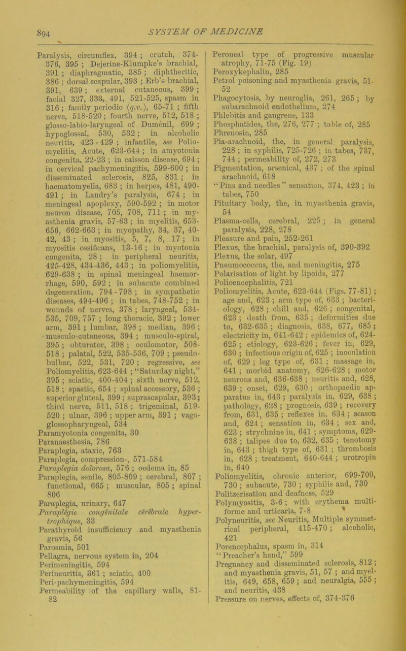 Paralysis, circumflex, 394 ; crutch, 374- 376, 395 ; Dejerine-Klumpke’s brachial, 391 ; diaphragmatic, 385 ; diphtheritic, 386 ; dorsal scapular, 393 ; Erb’s brachial, 391, 639 ; external cutaneous, 399 ; facial 327, 333, 491, 521-525, spasm in 316; family periodic {q.v.), 65-71 ; fifth nerve, 518-520; fourth nerve, 512, 518 ; glosso-labio-laryngeal of Dumenil, 699 ; hypoglossal, 530, 532; in alcoholic neuritis, 423 - 429 ; infantile, see Polio- myelitis, Acute, 623-644; in amyotonia congenita, 22-23 ; in caisson disease, 694 ; in cervical pachymeningitis, 599-600 ; in disseminated sclerosis, 825, 831 ; in haematomyelia, 683 ; in herpes, 481, 490- 491 ; in Landry’s paralysis, 674 ; in meningeal apoplexy, 590-592 ; in motor neuron disease, 705, 708, 711 ; in my- asthenia gravis, 57-63 ; in myelitis, 653- 656, 662-663 ; in myopathy, 34, 37, 40- 42, 43; in myositis, 5, 7, 8, 17; in myositis ossificans, 13-16 ; in myotonia congenita, 28; in peripheral neuritis, 425-428, 434-436, 443 ; in poliomyelitis, 629-638 ; in spinal meningeal haemor- rhage, 590, 592 ; in subacute combined degeneration, 794 - 798 ; in sympathetic diseases, 494-496 ; in tabes, 748-752 ; in wounds of nerves, 378 ; laryngeal, 534- 535, 709, 757 ; long thoracic, 392 ; lower arm, 391 ; lumbar, 398 ; median, 396 ; ■ musculo-cutaneous, 394 ; niusculo-spiral, 395 ; obturator, 398 ; oculomotor, 508- 518 ; palatal, 522, 535-536, 709 ; pseudo- bulbar, 522, 531, 720; regressive, see Poliomyelitis, 623-644 ; “Saturday night,” 395; sciatic, 400-404; sixth nerve, 512, 518 ; spastic, 654 ; spinal accessory, 536 ; superior gluteal, 399 ; suprascapular, 393; third nerve, 511, 518 ; trigeminal, 519- 520 ; ulnar, 396 ; upper arm, 391 ; vago- glossopharyngeal, 534 Paramyotonia congenita, 30 Paranaesthesia, 786 Paraplegia, ataxic, 763 Paraplegia, compression-, 571-584 Paraplegia dolorosa, 576 ; oedema in, 85 Paraplegia, senile, 805-809 ; cerebral, 807 ; functional, 665 ; muscular, 805 ; spinal 806 Paraplegia, urinary, 647 ParapUgie conginilale clrSyrale hyper- trophiqae, 33 Parathyroid insufficiency and myasthenia gravis, 56 Parosmia, 501 Pellagra, nervous system in, 204 Perimeningitis, 594 Perineuritis, 361 ; sciatic, 400 Peri-pachymeningitis, 594 Permeability lof the capillary walls, 81- 82 Peroneal type of progressive muscular atrophy, 71-75 (Pig. 19) Peroxykephalin, 285 Petrol poisoning and myasthenia gravis, 51- 52 Phagocytosis, by neuroglia, 261, 265 ; by subarachnoid endothelium, 274 Phlebitis and gangrene, 133 Phosphatides, the, 276, 277 ; table of, 285 Phrenosin, 285 Pia-arachnoid, the, in general paralysis, 228 ; in syphilis, 725-726 ; in tabes, 737, 744 ; permeability of, 272, 273 Pigmentation, arsenical, 437 ; of the spinal arachnoid, 618 “Pins and needles” sensation, 374, 423 ; in tabes, 750 Pituitary body, the, ia myasthenia gravis, 54 Plasma-cells, cerebral, 225 ; in general paralysis, 228, 278 Pleasure and pain, 252-261 Plexus, the brachial, paralysis of, 390-392 Plexus, the solar, 497 Pneumococcus, the, and meningitis, 275 Polarisation of light by lipoids, 277 Polioencephalitis, 721 Poliomyelitis, Acute, 623-644 (Fig.s. 77-81); age and, 623 ; arm type of, 633 ; bacteri- ology, 628 ; chill and, 626 ; congenital, 623 ; death from, 635 ; deformities <lue to, 632-635 ; diagnosis, 638, 677, 685 ; electricity in, 641-642 ; epidemics of, 624- 625 ; etiology, 623-626 ; fever in, 629, 630 ; infectious origin of, 625 ; inoculation of, 629 ; leg type of, 631 ; massage in, 641 ; morbid anatomy, 626-628 ; motor neurons and, 636-638 ; neuritis and, 628, 639 ; onset, 629, 630 ; orthopaedic ap- paratus iu, 643 ; paralysis in, 629, 638 ; pathology, 628 ; prognosis, 639 ; recovery from, 631, 635 ; reflexes in, 634 ; season and, 624 ; sensation iu, 634 ; sex and, 623 ; strychnine iu, 641 ; symptoms, 629- 638 ; talipes due to, 632, 635 ; tenotomy in, 643 ; thigh type of, 631 ; thrombosis in, 628 ; treatment, 640-644 ; urotropin in, 640 Poliomyelitis, chronic anterior, 699-700, 730 ; subacute, 730 ; syphilis and, 730 Politzerisation and deafness, 529 Polymyositis, 3-6; with erythema multi- forme and urticaria, 7-8 ' Polyneuritis, see Neuritis, Multiple symmet- rical peripheral, 415-470; alcoholic, 421 Porencephalus, spasm in, 314 “ Preacher’s hand,” 599 Pregnancy and disseminated sclerosis, 812 ; and myasthenia gravis, 51, 57 ; and myel- itis, 649, 658, 659 ; and neuralgia, 555 ; and neuritis, 438 Pressure on nerve.s, effects of, 374-376