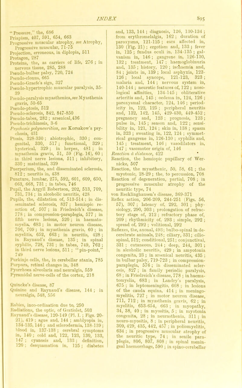 “ Pressure, the, 6S6 Priapism, 407, 591, 654, 663 Progressive muscular atrophy, see Atrophy, Progressive muscular, 71-75 Projection, erroneous, in diplopia, 511 P*rotagon, ‘287 Proteins, the, as carriers of life, 276 ; iii nervous tissue, 285, 288 Psaudo-bulbar palsy, 720, 724 Pseudo-clonus, 665 Pseudo-tiraefe’s sign, 327 Pseudo-hypertrophic muscular paralysis, 35- 39 Pseudo-iaralysis myasthenica,see Myasthenia gravis, 50-65 Pseudo-ptosis, 512 Pseudo-sclerosis, 842, 847-850 Pseudo-tabes, 282 ; arsenical, 436 Pseudo-trichinosis, 3-6 Pii/cJiosis pciyneuritica, see Korsakow’s psy- chosis, 431 Ptosis, 328-330; abiotrophic, 330 ; con- genital, 330, 517 ; functional, 329; hysterical, 329 ; in herpes, 481 ; in myasthenia gravis, 51, 59 (Fig. 16), 60 ; in third nerve lesions, 511 ; inhibitory, 330 ; matutinal, 329 Puerperium, the, and disseminated sclerosis, 812 ; neuritis in, 438 Puncture, lumbar, 275, 592, 601, 609, 650, 663, 668, 731 ; in tabes, 746 Pupil, the Argyll Robertson, 202, 513, 709, 731, 734 ; in alcoholic neuritis, 428 Pupils, the, dilatation of, 513-514 ; in dis- •serainated sclerosis, 837 ; hemiopic re- action of, 507 ; in Friedreich’s disease, 778 ; in compression-paraplegia, 577 ; in fifth nerve le.sions, 520 ; in haemato- rayelia, 683 ; in motor neuron disease, 706, 709 ; in myasthenia gravis, 60 ; in myelitis, 652, 663 ; in neuritis, 428; in Raynaud’s disease, 135 ; in spinal .syphilis, 728, 731 ; in tabes, 749, 762 ; in third nerve lesions, 511 ; “pin-point,” 749 Purkinje cells, the, in cerebellar ataxia, 785 Purpnra, retinal changes in, 348 Pyorrhoea alveolaris and neuralgia, 559 Pjrrarnidal nerve-celLs of the cortex, 218 Quincke’s disease, 87 Quinine and Raynaud’s disea.se, 144 ; in neuralgia, 548, 556 R.abies, inco-ordination due to, 250 Ka/liation.s, the optic, of Orntiolet, 503 Raynand’s disease, 120-149 (PI. I. ; Figs. 20- 21 j, 419 ; ague and, 144 ; amblyopia in, 1.34-135, 146 ; and sclerorlermia, 138-139; bloorl in, 137-138 ; cerebral symptoms in, 140 ; cold and, 122, 12-3, 130, 1-33, 147; cyanosis and, 13-3; definition, 120 ; des'inamation in, 125 ; dial)et€s and, 133, 144 ; diagnosis, 126, 130-134 ; from erythromelalgia, 162; duration of paroxysms, 121-125 ; ears alfected in, 130 (Fig. 21) ; ergotism and, 133 ; fever in, 125 ; fundus oculi in, 134-135 ; gal- vanism in, 146 ; gangrene in, 126-130, 132; treatment, 147; haemoglobiuuria and, 135 ; history, 120 ; ischaemia and, 84 ; joints in, 139 ; local a.sphyxia, 123- 126 ; local syncope, 121-123, 323 ; malaria and, 144 ; nervous system in, 140-144 ; neurotic features of, 122 ; noso- logical affinities, 134-145 ; obliterative arteritis and, 145 ; oedema in, 124, 126 ; paro.xysmal character, 124, 146 ; period- icity in, 122, 125 ; peripheral neuritis and, 132, 142. 145, 429-430, 449-452; pregnancy and, 123 ; prognosis, 123; pulse in, 145 ; season and, 122 ; sensi- bility in, 121, 124 ; skin in, 138 ; spasm in, 323 ; sweating in, 122, 124 ; symmet- rical gangrene in, 126-130 ; syphilis and, 145 ; treatment, 146 ; vasodilators in, 147 ; vasomotor origin of, 146 Reaclio7i d distance, 422 Reaction, the hemiopic pupillary of Wer- nicke, 507 Reaction, the myasthenic, 50, 58, 61 ; the myotonic, 28-29 ; the, to percussion, 708 Reaction of degeneration, partial, 708 ; in progressive muscular atrophy of the neuritic type, 74 von Recklinghausen’s disease, 369-371 Reflex action, 206-209, 244-251 (Figs. 56, 57), 307 ; latency of, 292, 301 ; phy- siology, 290, 303 ; prolongation of refrac- tory stage of, 212 ; refractory phase of, 209 ; rhythmicity of, 293 ; simple, 292 ; spread of, 292 ; volitional, 292 Refle.xes, the, axonal, 493; bulbo-sirinal in de- cerebrate animals, 248; ciliary, 331; cilio- .spinal, 512; conditional, 251; conjunctival, 331 ; cutaneou.s, 244 ; deep, 244, 301 ; in alcoholic neuritis, 429 ; in amyotonia congenita, 23 ; in ar.senical neuritis, 435 ; in bulbar palsy, 719-723 ; in compression- paraplegia, 576; in disseminated scler- osis, 827 ; in family periodic paralysis, 68 ; in Friedreich’s disease, 778 ; inhaema- tomyelia, 683 ; in Landry’s paralysis, 675 ; in leptomeningitis, 608 ; in lesions of the cauda equina, 414 ; in meningo- myeliti.s, 727 ; in motor neuron disease, 711, 712 ; in myasthenia gravis, 62 ; in myelitis, 653-654, 663 ; in myopathy, 34, 38, 40 ; in myositis, 5 ; in myotonia congenita, 28 ; in neura-sthenia, 311 ; in neuro-myositis, 8 ; in peripheral neuritis, 309, 429, 435, 442, 457 ; in poliomyelitis, 634 ; in progre.ssive muscular atrophy of the neuritic type, 74 ; in senile pnra- plegia, 806, 807, 808 ; in spinal menin- geal haemorrhage, 590 ; in spiuo-cercbcllar