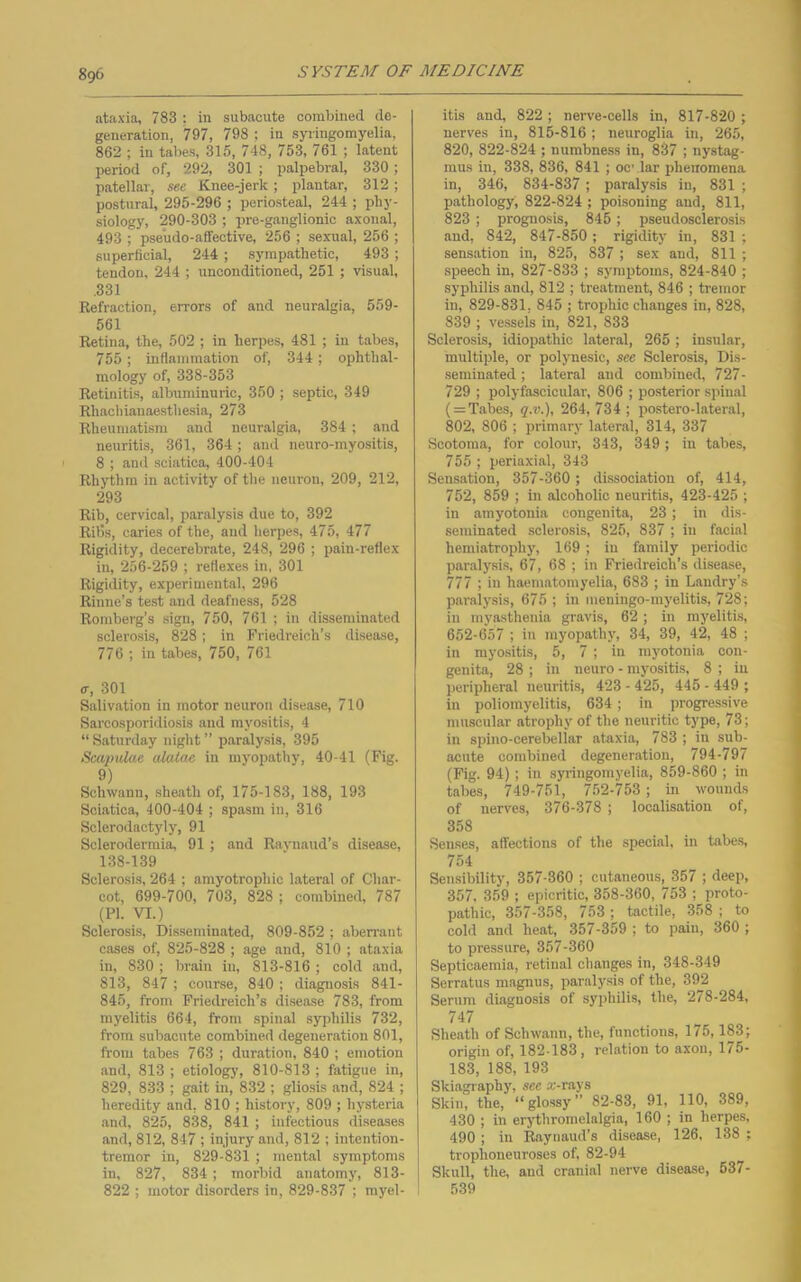 8g6 ataxia, 783 ; in subacute combined de- generation, '797, 798 ; in syringomyelia, 862 ; in tabes, 315, 748, 753, 761 ; latent period of, 292, 301 ; palpebral, 330; patellar, see Knee-jerk; plantar, 312; postural, 295-296 ; periosteal, 244 ; phy- siology, 290-303 ; pre-ganglionic axonal, 493 ; pseudo-affective, 256 ; sexual, 256 ; superficial, 244 ; sympathetic, 493 ; tendon, 244 ; unconditioned, 251 ; visual, .331 Refraction, errors of and neuralgia, 559- 561 Retina, the, 502 ; in herpes, 481 ; in tabes, 755; inflammation of, 344; ophthal- mology of, 338-353 Retinitis, albuminuric, 350 ; septic, 349 Rhacliianaesthesia, 273 Rheumatism and ncuriilgia, 384 ; and neuritis, 361, 364 ; and neuro-myositis, 8 ; an<l sciatica, 400-404 Rhythm in activity of the neuron, 209, 212, 293 Rib, cervical, paralysis due to, 392 Ribs, caries of the, and herpes, 475, 477 Rigidity, decerebrate, 248, 296 ; pain-reflex in, 256-259 ; reflexes in, 301 Rigidity, experimental, 296 Rinne’s test and deafness, 528 Romberg’s sign, 750, 761 ; in disseminated sclerosis, 828 ; in Friedreich’s disease, 776 ; in tabes, 750, 761 a, 301 Salivation in motor neuron disease, 710 Sarcosporidiosis and myositis, 4 “ Saturday night ” paralysis, 395 Suipulae alatae in myopathy, 40-41 (Fig. 9) Schwann, .sheath of, 175-183, 188, 193 Sciatica, 400-404 ; spasm in, 316 Sclerodactyly, 91 Sclerodermia, 91 ; and Ravnaud’s disease, 138-139 Sclerosis, 264 ; amyotrophic lateral of Char- cot, 699-700, 703, 828 ; combined, 787 (PI. VI.) Sclerosis, Disseminated, 809-852 ; aberrant cases of, 825-828 ; age and, 810 ; ataxia in, 830 ; brain in, 813-816 ; cold and, 813, 847 ; course, 840 ; diagnosis 841- 845, from Friedreich’s disease 783, from myelitis 664, from spinal syphilis 732, from subacute combined degeneration 801, from tabes 763 ; duration, 840 ; emotion and, 813 ; etiology, 810-813 ; fatigue in, 829, 833 ; gait in, 832 ; gliosis and, 824 ; heredity and, 810 ; history, 809 ; hysteria and, 825, 838, 841 ; infectious diseases and, 812, 847 ; injury and, 812 ; intention- tremor in, 829-831 ; mental symptoms in, 827, 834 ; morbid anatomy, 813- 822 ; motor disorders in, 829-837 ; myel- itis and, 822 ; nerve-cells in, 817-820 ; nerves in, 815-816; neuroglia in, 265, 820, 822-824 ; numbness in, 837 ; nystag- mus in, 338, 836, 841 ; oc lar phenomena in, 346, 834-837 ; paralysis in, 831 ; pathology, 822-824 ; poisoning and, 811, 823 ; prognosis, 845 ; pseudosclerosis and, 842, 847-850; rigidity in, 831 ; sensation in, 825, 837 ; sex and, 811 ; .speech in, 827-833 ; symptoms, 824-840 ; syphilis and, 812 ; treatment, 846 ; tremor in, 829-831, 845 ; trophic changes in, 828, 839 ; vessels in, 821, 833 Sclerosis, idiopathic lateral, 265 ; insular, multiple, or polynesic, see Sclerosis, Dis- seminated ; lateral and combined, 727- 729 ; polyfascicular, 806 ; posterior spinal ( = Tabes, q.v.), 264, 734 ; po.stero-lateral, 802, 806 ; primary lateral, 314, 337 Scotoma, for colour, 343, 349 ; in tabes, 755 ; periaxial, 343 Sensation, 357-360 ; dissociation of, 414, 752, 859 ; in alcoholic neuritis, 423-425 ; in amyotonia congenita, 23; in dis- seminated sclerosis, 825, 837 ; in facial hemiatrophy, 169 ; in family periodic paralysis, 67, 68 ; in Friedreich’s disease, 777 ; in haematomyelia, 683 ; in Landry’s paralysis, 675 ; in meningo-mj'elitis, 728; in myasthenia gravis, 62; in myelitis, 652-657 ; in myopathy, 34, 39, 42, 48 ; in myositis, 5, 7 ; in myotonia con- genita, 28 ; in neuro - myositis, 8 ; in peripheral Jieuritis, 423 - 425, 445 - 449 ; in poliomyelitis, 634; in progressive muscular atrophy of the neuritic type, 73; in spino-cerebellar ataxia, 783 ; in sub- acute combined degeneration, 794-797 (Fig. 94) ; in syringomyelia, 859-860 ; in tabes, 749-751, 752-753; m wounds of nerves, 376-378 ; localisation of, 358 Senses, affections of the special, in tabe.s, 754 Sensibility, 357-360 ; cutaneous, 357 ; deep, 357. 359 ; epicritic, 358-360, 753 ; proto- pathic, 357-358, 753 ; tactile, 358 ; to cold and heat, 357-359 ; to pain, 360 ; to pressure, 357-360 Septicaemia, retinal changes in, 348-349 Serratus magnus, paraly.sis of the, 3f^2 Serum diagnosis of syphilis, the, 278-284, 747 Sheath of Schwann, the, functions, 175,183; origin of, 182-183, relation to axon, 175- 183, 188, 193 Skiagraphy, see a;-rays Skin, the, “glossy” 82-83, 91, 110, 389, 430 ; in erjdhromelalgia, 160 ; in herpes, 490 ; in Raynaud’s disease, 126, 138 ; trophoneuroses of, 82-94 Skull, the, and cranial nerve disease, 537- 539