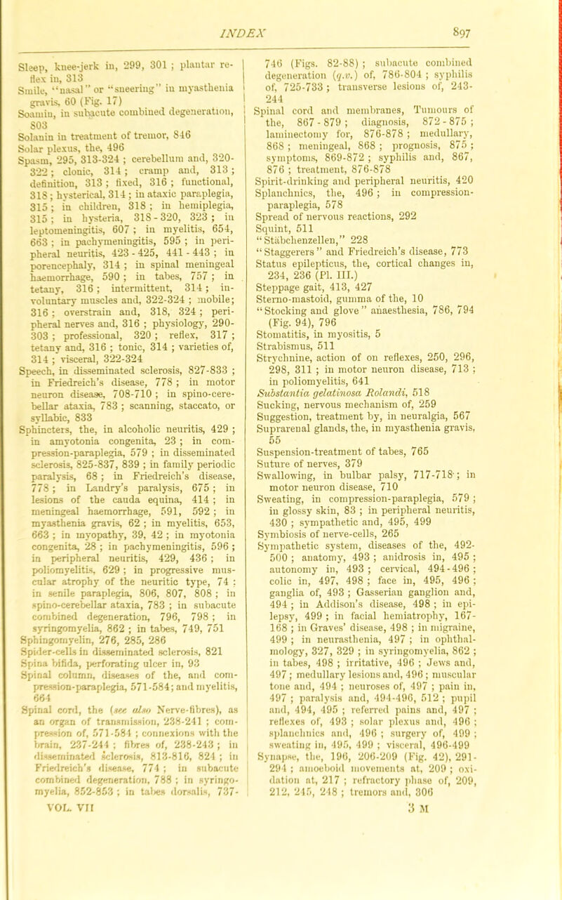 Sleep, knee-jerk in, 299, 301 ; plantar re- Hex in, 313 Smile, “nasal” or “sneering” in myasthenia gravis, 60 (Fig. 17) Soamin, in suhicuto combined degeneration, 803 Solanin in treatment of tremor, 846 Solar plexus, the, 496 Spasm, 295, 313-324 ; cerebellum and, 320- 322; clonic, 314 ; cramp and, 313; dehnition, 313 ; ti.xed, 316 ; functional, 318 ; hysterical, 314 ; in ataxic paraplegia, 315; in children, 318 ; in hemiplegia, 315; in hysteria, 318-320, 323 ; in leptomeningitis, 607 ; in myelitis, 654, 663 ; in pachymeningitis, 595 ; in peri- pheral neuritis, 423 - 425, 441 - 443 ; in porencephaly, 314 ; in spinal meningeal haemorrhage, 590 ; in tabes, 757 ; in tetany, 316; intermittent, 314; in- voluntary muscles and, 322-324 ; mobile; 316 ; overstrain and, 318, 324 ; peri- pheral nerves and, 316 ; physiology, 290- 303 ; professional, 320 ; reflex, 317 ; tetany and, 316 ; tonic, 314 ; varieties of, 314 ; visceral, 322-324 Speech, in disseminated .sclerosis, 827-833 ; in Friedreich’s disease, 778 ; in motor neuron disease, 708-710 ; in spino-cere- beUar ataxia, 783 ; scanning, staccato, or syllabic, 833 Sphincters, the, in alcoholic neuritis, 429 ; in amyotonia congenita, 23 ; in com- pression-paraplegia, 579 ; in disseminated sclerosis, 825-837, 839 ; in family periodic paralysis, 68; in Friedreich’s disease, 778 ; in Landry’s paralysis, 675 ; in lesions of the cauda equina, 414 ; in meningeal haemorrhage, 591, 592 ; in myasthenia gravis, 62 ; in myelitis, 653, 663 ; in myopathy, 39, 42 ; in myotonia congenita, 28 ; in pachymeningitis, 596 ; in peripheral neuritis, 429, 436 ; in poliomyelitis, 629; in progressive mus- cnlar atrophy of the neuritic type, 74 : in senile paraplegia, 806, 807, 808 ; in •spino-cerebellar ataxia, 783 ; in subacute combined degeneration, 796, 798 ; in syringomyelia, 862 ; in tabe.s, 749, 751 Sphingomyelin, 276, 285, 286 Spider-cells in disseminated sclerosis, 821 Spina biflila, )>erf(nating ulcer in, 93 Spinal column, diseases of the, and com- pression-paraplegia, 571-584; and myeliti.s, 664 Spinal coni, the (s«« uIhh Nerve-Hbres), as an organ of transmission, 238-241 ; com- pression of, 571-584 ; connexions with the brain, 237-241 ; fil/res of, 238-243 ; in disseminated sclerosis, 813-816, 824 ; in Friedreich’s disease, 774 ; in subacute combined degeneration, 788 ; in syringo- myelia, 852-853 ; in taties dorsalis, 737- VOL. vri 746 (Figs. 82-88) ; subacute combined degeneration (i/.u.) of, 786-804 ; syphilis of, 725-733 ; transverse lesions of, 243- 244 Spinal cord and membranes. Tumours of the, 867-879; diagnosis, 872-875; lainiuectomy for, 876-878 ; medullary, 868 ; meningeal, 868 ; prognosis, 875 ; symptoms, 869-872 ; syphilis and, 867, 876 ; treatment, 876-878 Spirit-drinking and peripheral neuritis, 420 Splaiichnics, the, 496 ; in compression- paraplegia, 578 Spread of nervous reactions, 292 Squint, 511 “ Stabchenzellen,” 228 “Staggerers” and Friedreich’s disease, 773 Status epilepticus, the, cortical changes in, 234, 236 (PI. III.) Steppage gait, 413, 427 Stemo-mastoid, gumma of the, 10 “Stocking and glove” anaesthesia, 786, 794 (Fig. 94), 796 Stomatitis, in myositis, 5 Strabismus, 511 Strychnine, action of on reflexes, 250, 296, 298, 311 ; in motor neuron disease, 713 ; in poliomyelitis, 641 Substantia gelatinosa RolancU, 518 Sucking, nervous mechanism of, 259 Suggestion, treatment by, in neuralgia, 567 Suprarenal glands, the, in myasthenia gravis, 55 Suspension-treatment of tabes, 765 Suture of nerves, 379 Swallowing, in bulbar palsy, 717-718'; in motor neuron disease, 710 Sweating, in compression-paraplegia, 579 ; in glossy skin, 83 ; in peripheral neuritis, 430 ; sympathetic and, 495, 499 Sj'mbiosis of nerve-cells, 265 Sympathetic system, diseases of the, 492- 500 ; anatomy, 493 ; anidrosis in, 495 ; autonomy in, 493 ; ceiwical, 494-496; colic in, 497, 498 ; face in, 495, 496 ; ganglia of, 493 ; Gasserian ganglion and, 494 ; in Addison’s disease, 498 ; in epi- lepsy, 499 ; in facial hemiatrophy, 167- 168 ; in Graves’ disease, 498 ; in migraine, 499 ; in neurasthenia, 497 ; in ophthal- mology, 327, 329 ; in syringomyelia, 862 ; in tabes, 498 ; irritative, 496 ; Jews and, 497; medullary lesions and, 496 ; mu.scular tone and, 494 ; neuroses of, 497 ; pain in, 497 ; paralysis and, 494-490, 512 ; pupil and, 494, 495 ; referred pains and, 497 ; reflexes of, 493 ; solar plexus and, 496 ; splaiichnics and, 496 ; surgery of, 499 ; sweating in, 495, 499 ; visceral, 496-499 Synap.se, the, 190, 206-209 (Fig. 42), 291- 294 ; amoeboid movenients at, 209 ; oxi- dation at, 217 ; refractory |iha.so of, 209, 212, 215, 248 ; tremors and, 306 3 M