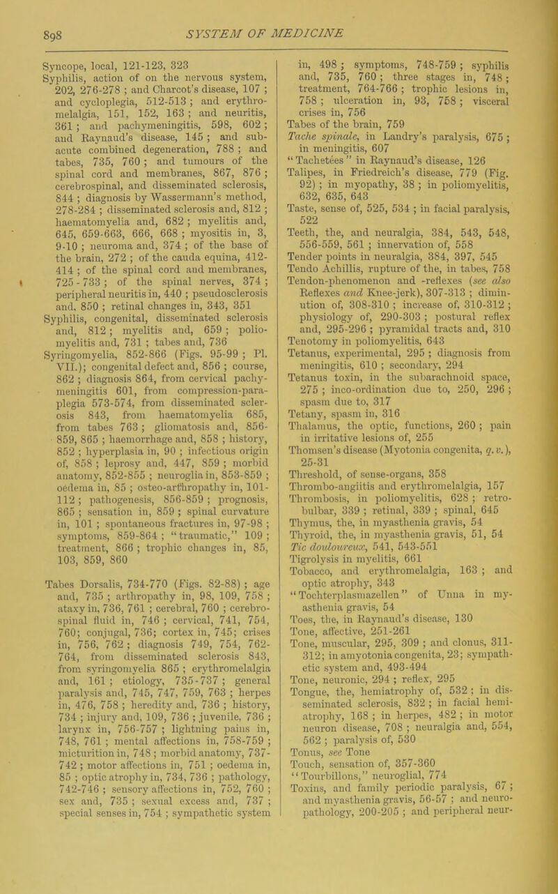 Syncope, local, 121-123, 323 Sypliilis, action of on the nervous system, 202, 276-278 ; and Charcot’s disease, 107 ; and cycloplegia, 512-513; and erythro- melalgia, 151, 152, 163; and neuritis, 361 ; and pachymeningitis, 598, 602 ; and Raynaud’s disease, 145; and sub- acute combined degeneration, 788 ; and tabes, 735, 760 ; and tumours of the spinal cord and membranes, 867, 876 ; cerebrospinal, and disseminated sclerosis, 844 ; diagnosis by Wassermann’s method, 278-284 ; disseminated sclerosis and, 812 ; haematomyelia and, 682 ; myelitis and, 645, 659-663, 666, 668 ; myositis in, 3, 9-10 ; neuroma and, 374 ; of the base of the brain, 272 ; of the cauda equina, 412- 414 ; of the spinal cord and membranes, 725 - 733 ; of the spinal nerves, 374 ; peripheral neuritis in, 440 ; pseudosclerosis and. 850 ; retinal changes in, 343, 351 Syphilis, congenital, disseminated sclerosis and, 812; myelitis and, 659 ; polio- myelitis and, 731 ; tabes and, 736 Syringomyelia, 852-866 (Figs. 95-99 ; PI. VII.); congenital defect and, 856; course, 862 ; diagnosis 864, from cervical pachy- meningitis 601, from compression-para- plegia 573-574, from disseminated scler- osis 843, from haematomyelia 685, from tabes 763 ; gliomatosis and, 856- 859, 865 ; haemorrhage and, 858 ; history, 852 ; hyperplasia in, 90 ; infectious origin of, 858 ; leprosy and, 447, 859 ; morbid anatomy, 852-855 ; neuroglia in, 853-859 ; oedema in, 85 ; osteo-arfhropathy in, 101- 112; pathogenesis, 856-859; prognosis, 865 ; sensation in, 859 ; spinal curvature in, 101 ; spontaneous fractures in, 97-98 ; symptoms, 859-864; “traumatic,” 109; treatment, 866 ; troiduc changes in, 85, 103, 859, 860 Tabes Dorsalis, 734-770 (Figs. 82-88); age and, 735 ; arthropathy in, 98, 109, 758 ; ataxy in, 736, 761 ; cerebral, 760 ; cerebro- spinal fluid in, 746 ; cervical, 741, 754, 760; conjugal, 736; cortex in, 745; crises in, 756, 762 ; diagnosis 749, 754, 762- 764, from disseminated sclerosis 843, from syringomyelia 865 ; erythromelalgia and, 161 ; etiology, 735-737; general paralysis and, 745, 747, 759, 763 ; herpes in, 476, 758 ; heredity and, 736 ; hLstory, 734 ; injury and, 109, 736 ; juvenile, 736 ; larynx in, 756-757 ; lightning pains in, 748, 761 ; mental affections in, 758-759 ; micturition in, 748; morbid anatomy, 737- 742 ; motor affections in, 751 ; oedema in, 85 ; optic atrophy in, 734, 736 ; iJathology, 742-746 ; sensory affections in, 752, 760 ; sex and, 735 ; sexual excess and, 737 ; special senses in, 754 ; sympathetic system in, 498 ; symptoms, 748-759 ; syphilis and, 735, 760; three stages in, 748; treatment, 764-766 ; trophic lesions in, 758 ; xdceration in, 93, 768; visceral crises in, 756 Tabes of the brain, 759 Tache spinale, in Landry’s paralysis, 675 ; in meningitis, 607 “ Tachetees ” in Raynaud’s disease, 126 T.alipes, in Friedreich’s disease, 779 (Fig. 92); in myopathy, 38 ; in poliomyelitis, 632, 635, 643 Taste, sense of, 525, 534 ; in facial paralysis, 522 Teeth, the, and neuralgia, 384, 543, 548, 556-559, 561 ; innervation of, 558 Tender points in neuralgia, 384, 397, 545 Tendo Achillis, rupture of the, in tabes, 758 Tendon-phenomenon and -reflexes (see also Reflexes and Knee-jerk), 307-313 ; dimin- ution of, 308-310 ; increase of, 310-312 ; physiology of, 290-303 ; postur.al reflex and, 295-296 ; pyramidal tracts and, 310 Tenotomy in poliomyelitis, 643 Tetanus, experimental, 295 ; diagnosis from meningitis, 610 ; secondary, 294 Tetanus toxin, in the .subarachnoid space, 275 ; inco-ordination due to, 250, 296 ; spasm due to, 317 Tetany, spasm in, 316 Thalamus, the optic, functions, 260 ; pain in irritative lesions of, 255 Thomsen’s disease (Myotonia congenita, q. v.), 25-31 Threshold, of sense-organs, 358 Thrombo-angiitis and erythromelalgia, 157 'Ihrombosis, in poliomyelitis, 628; retro- bulbar, 339 ; retinal, 339 ; spinal, 645 Thymus, the, in myasthenia gravis, 54 Thyroid, the, in myasthenia gravis, 51, 54 Tic doidoureux, 541, 543-551 Tigrolysis in myelitis, 661 Tobacco, and erythromelalgia, 163 ; and optic atrophy, 343 “ Tochterplasmazellen ” of Unna in my- asthenia gravis, 54 Toes, the, in Raynaud’s disease, 130 Tone, affective, 251-261 Tone, muscular, 295, 309 ; .and clonus, 311- 312; in amyotonia congenita, 23; sympath- etic system and, 493-494 Tone, neuronic, 294 ; reflex, 295 Tongue, the, hemiatrophy of, 532 ; in dis- seminated sclerosis, 832 ; in facial henii- atrojfliy, 168 ; in herpes, 482 ; in motor neuron disease, 708 ; neuralgia and, 554, 562 ; par.alysis of, 530 Tonus, see Tone Touch, sensation of, 357-360 “Tourbillons,” neuroglial, 774 Toxins, and family periodic p.aralysis, 67 ; and myasthenia gravis, 56-57 ; and neuro- pathology, 200-205 ; and peripheral ueur-