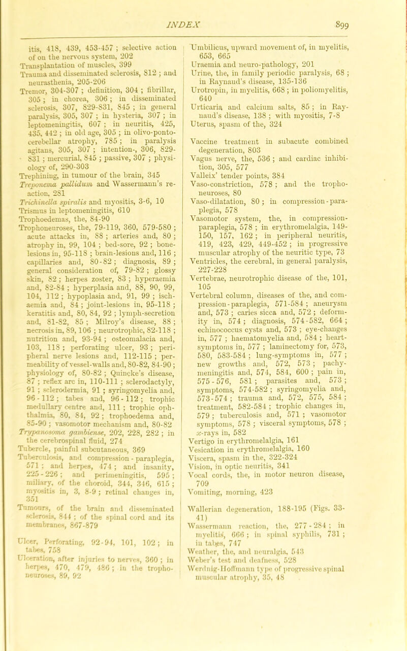itis, 418, 439, 453-457 ; selective action of on the iien'ous system, 202 Transplantation of muscles, 399 Trauma and disseminated sclerosis, 812 ; and neurasthenia, 205-200 Tremor, 304-307 ; definition, 304 ; fibrillar, 305 ; in chorea, 306; in disseminated sclerosis, 307, 829-831, 845 ; in general paralysis, 305, 307 ; in hysteria, 307 ; in leptomeningitis, 607 ; in neuritis, 425, 435, 442 ; in old age, 305 ; in olivo-ponto- cerebellar atrophy, 785 ; in pai-alysis agitaus, 305, 307 ; intention-, 306, 829- • 831 ; mercurial, 845 ; passive, 307 ; physi- ology of, 290-303 Trephining, in tumour of the brain, 345 Treponema pallidum and Wassermann's re- action, 281 Triehinella spiralis and myositis, 3-6, 10 Trismus in leptomeningitis, 610 Trophoedemas, the, 84-90 Trophoneuroses, the, 79-119, 360, 579-580 ; acute attacks in, 88 ; arteries and, 80 ; atrophy in, 99, 104 ; bed-sore, 92 ; bone- lesions in, 95-118 ; brain-lesions and, 116 ; capillaries and, 80-82; diagnosis, 89 ; general consideration of, 79-82 ; glossy skin, 82 ; herpes 20ster, 83 ; hyperaemia and, 82-84 ; hyperplasia and, 88, 90, 99, 104, 112 ; hypoplasia and, 91, 99 ; isch- aemia and, 84 ; joint-lesions in, 95-118 ; keratitis and, 80, 84, 92 ; lymph-secretion and, 81-82, 85 ; Milroy’s disease, 88; necrosis in, 89,106 ; neurotrophic, 82-118 ; nutrition and, 93-94 ; osteomalacia and, 103, 118 ; perforating ulcer, 93 ; peri- pheral nerve lesions and, 112-115 ; per- meability of vessel-walls and, 80-82, 84-90; physiology of, 80-82 ; Quincke’s disease, 87 ; reflex arc in, 110-111 ; sclerodactyly, 91 ; scIero<lermia, 91 ; syringomyelia and, 96-112; tabes and, 96-112; trophic medullary centre and, 111 ; trophic oph- thalmia, 80, 84, 92 ; trophoedema and, 85-90 ; vasomotor mechanism and, 80-82 Trpparwsoma gamhiense, 202, 228, 282 ; in the cerebrospinal fluid, 274 Tubercle, painful subcutaneous, 369 Tut>erculosLs, and compression - paraplegia, 571 ; and heqies, 474 ; and insanity, 22n - 226 ; and perimeningitis, 595 ; miliary, of the choroid, 344, 346, 615 ; myositis in, 3, 8-9; retinal changes in, -351 Tumours, of the brain and disseminated sclerosis, 844 ; of the spinal cord and its membranes, 867-879 Ulcer, I'erforating, 92-94, 101, 102 ; in taljes, 758 Uh^ration, after injuries to neiwes, 360 ; in her]ies, 470, 479, 486 ; in the troiiho- neuroses, 89, 92 Umbilicus, upward movement of, in myelitis, I 653, 665 ' Uraemia and neuro-pathology, 201 , Urine, the, in family periodic paralysis, 68 ; in Raynaud’s disease, 135-136 Urotropin, in myelitis, 668 ; in poliomyelitis, 640 Urticaria and calcium salts, 85 ; in Ray- naud’s disease, 138 ; with myositis, 7-8 Uterus, spasm of the, 324 Vaccine treatment in subacute combined degeneration, 803 Vagus nerve, the, 536 ; and cardiac inhibi- tion, 305, 577 Valleix’ tender points, 384 Vaso-constriction, 578 ; and the tropho- neuroses, 80 Vaso-dilatatiou, 80 ; in compression - para- plegia, 578 Vasomotor system, the, in compression- paraplegia, 578 ; in erythromelalgia, 149- 150, 157, 162 ; in peripheral neuritis, 419, 423, 429, 449-452 ; in progressive muscular atrophy of the neuritic type, 73 Ventricles, the cerebral, in general paralysis, 227-228 Vertebrae, neurotrophic disease of the, 101, 105 Vertebral column, diseases of the, and com- pression-paraplegia, 571-584 ; aneurysm and, 573 ; caries sicca and, 572 ; deform- ity in, 574 ; diagnosis, 574-582, 664; echinococcus cysts and, 573 ; eye-changes in, 577 ; haematomyelia and, 584 ; heaj't- symptoras in, 577 ; laminectomy for, 573, 580, 583-584 ; lung-symptoms in, 577 ; new gro^vths and, 572, 573 ; pachy- meningitis and, 574, 584, 600 ; pain in, 575-576, 581 ; parasites and, 573; symptoms, 574-582 ; syringomyelia and, 573-574 ; trauma and, 572, 575, 584 ; treatment, 582-584 ; trophic changes iu, 579 ; tuberculosis and, 571 ; vasomotor symptoms, 578 ; visceral symptoms, 578 ; fc-rays in, 582 Vertigo in erythromelalgia, 161 I Vesication in erythromelalgia, 160 j Viscera, spasm in the, 322-324 ' Vision, in optic neuritis, 341 ' Vocal cords, the, iu motor neuron disease, 709 Vomiting, morning, 423 Wallerian degeneration, 188-195 (Figs. 33- Wasserniaun reaction, the, 277 - 284 : iu myelitis, 666 ; iu si>inal syjihilis, 731 ; iu tabjes, 747 Weather, the, and neuralgia, 543 Weber's test and denfuess, 528 Weriluig-ltolVmauii type of iwogi'essivesjiinal muscular atroiihy, 35, 48