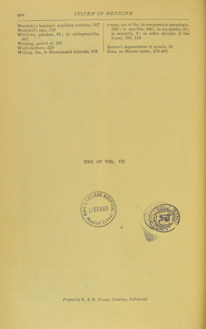 Wernicke’s hemiopic pupillary reaction, 507 Westphal’s sign, 748 Whitlows, painless, 93 ; in syringomyelia, 861 Winking, period of, 297 Word-deafness, 529 Writing, the, in disseminated sclerosis, 829 ®-rays, use of the, in compression-paraplegia, 582 ; in myelitis, 664 ; in myopathy, 46 ; in myositis, 6 ; in reflex atrophy of the bones, 108, 110 Zenker’s degeneration of muscle, 10 Zona, see Herpes zoster, 470-492 END OF VOL. VII Printed hy R. & R. Clark, Limited, Edinburgh.
