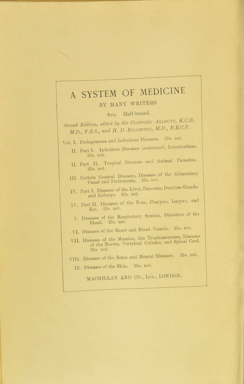 A SYSTEM OF MEDICINE by MANY WRITERS 8 vo. Half-bound. Acmd Edition, h Sir Clifford ««*.«*. M.D., F.R.S., and H. A Rolwston, M.D., F.R.L.1. ,'ol. I. Prolegomena and Infectious Diseases. 25s. net. II. Part I. Infectious Diseases (continued), Intoxications. 25s. net. II. Part 11. Tropical Diseases and Animal Parasites. 25s. net. Ill Certain General Diseases, Diseases of the Alimentary Canal and Peritoneum. 2os. nut. IV. Part I. Diseases of the Liver, Pancreas, Ductless Glands, and Kidneys. 25s. net. IV. Part II. Diseases of the Nose, Pharynx, Larynx, and Ear. 25s. net. V Diseases of the Respiratory System, Disorders of the Blood. 25s. net. VI. Diseases of the Heart and Blood-Vessels. 25s. net. 25s. net. VIII. Diseases of the Brain and Mental Diseases. 25s. net. IX. Diseases of the Skin. 25s. net. MACMILLAN AND CO., Ltd., LONDON.