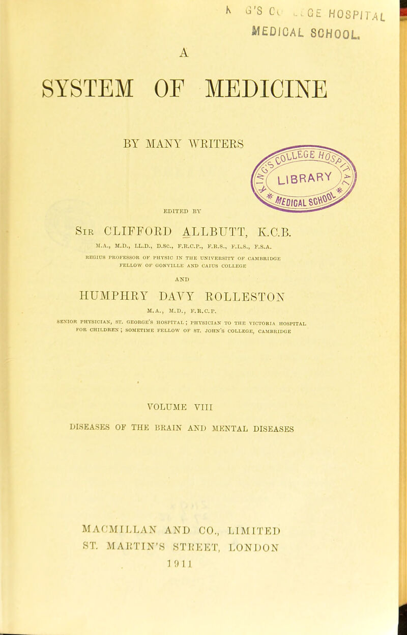 L u’S Ca A -GE HOSPITAL medical school. SYSTEM OF MEDICINE BY MANY WRITERS EDITED BY Sir CLIFFORD ALLBUTT, K.C.B. M.A., M.D., LL.D., D.SC., F.R.C.P., F.R.S., F.L.S., F.S.A. REGIUS PROFESSOR OF PHYSIC IN THE UNIVERSITY OF CAMBRIDGE FELLOW OF GONVILLE AND CAIUS COLLEGE AND HUMPHRY' DAVY ROLLESTON M.A., M.D., F.R.C.P. SENIOR PHYSICIAN, ST. GEORGE’S HOSPITAL J PHYSICIAN TO THE VICTORIA HOSPITAL FOR CHILDREN ; SOMETIME FELLOW OF ST. JOHN’S COLLEGE, CAMBRIDGE r^LEGE LIBRARY <N/ VOLUME VIII DISEASES OF THE BRAIN AND MENTAL DISEASES MACMILLAN AND CO., LIMITED ST. MARTIN’S STREET, LONDON 1911