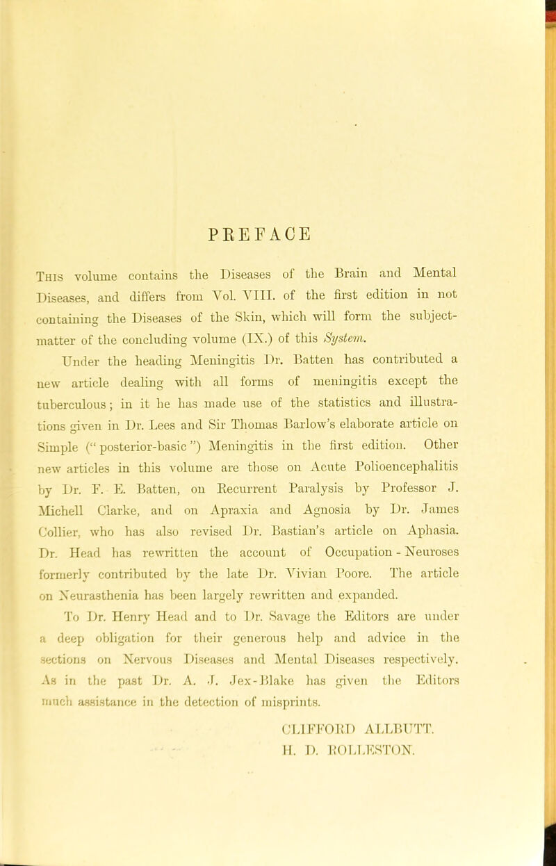 PREFACE This volume contains the Diseases ot the Brain and Mental Diseases, and differs from Yol. VIII. of the first edition in not containing the Diseases of the Skin, which will form the subject- matter of the concluding volume (IX.) of this System. Under the heading Meningitis Dr. Batten has contributed a new article dealing with all forms of meningitis except the tuberculous; in it he has made use of the statistics and illustra- tions <nven in Dr. Lees and Sir Thomas Barlow’s elaborate article on Simple (“ posterior-basic ”) Meningitis in the first edition. Other new articles in this volume are those on Acute Polioencephalitis by Dr. F. E. Batten, on Recurrent Paralysis by Professor J. Michel 1 Clarke, and on Apraxia and Agnosia by Dr. James Collier, who has also revised Dr. Bastian’s article on Aphasia. Dr. Head has rewritten the account of Occupation - Neuroses formerly contributed by the late Dr. Vivian Poore. The article on Neurasthenia has been largely rewritten and expanded. To Dr. Henry Head and to Dr. Savage the Editors are under a deep obligation for their generous help and advice in the sections on Nervous Diseases and Mental Diseases respectively. As in the past Dr. A. J. Jex-Blake has given the Editors much assistance in the detection of misprints. CLIFFORD ALLBUTT. H. D. ROL1.ESTON.