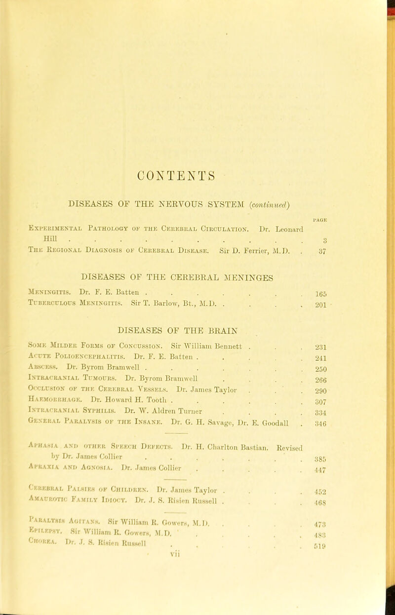 CONTENTS DISEASES OF THE NERVOUS SYSTEM {continued) PAGE Experimental Pathology of the Cerebral Circulation. Dr. Leonard Hill The Regional Diagnosis of Cerebral Disease. Sir D. Ferrier, M.D. . 37 DISEASES OF THE CEREBRAL MENINGES Meningitis. Dr. F. E. Batten ....... 165 Tuberculous Meningitis. Sir T. Barlow, Bt., M.D. . . . .201 DISEASES OF THE BRAIN Some Milder Forms of Concussion. Sir William Bennett . . 231 Acute Polioencephalitis. Dr. F. E. Batten .... 241 Abscess. Dr. Byrom Bramwell ....... 250 Intracranial Tumours. Dr. Byrom Bramwell .... 266 Occlusion of the Cerebral Vessels. Dr. James Taylor . . 290 Haemorrhage. Dr. Howard H. Tooth . . . . .307 Intracranial Syphilis. Dr. W. Aldren Turner . . .334 General Paralysis of the Insane. Dr. G. H. Savage, Dr. E. Goodall . 346 Aphasia and other Speech Defects. Dr. H. Charlton Bastian. Revised by Dr. James Collier ..... 385 Apraxia and Agnosia. Dr. James Collier .... 447 Cerebral Palsies of Children. Dr. James Taylor .... 452 Amaurotic Family Idiocy. Dr. J. S. Risien Russell .... 46S I aralysis Agitans. Sir William R. Gowers, M.D. 473 Epilepsy. Sir William R. Gowers, M.D. ..... 453 Chorea. Dr. J. S. Risien Russell . . . f»19