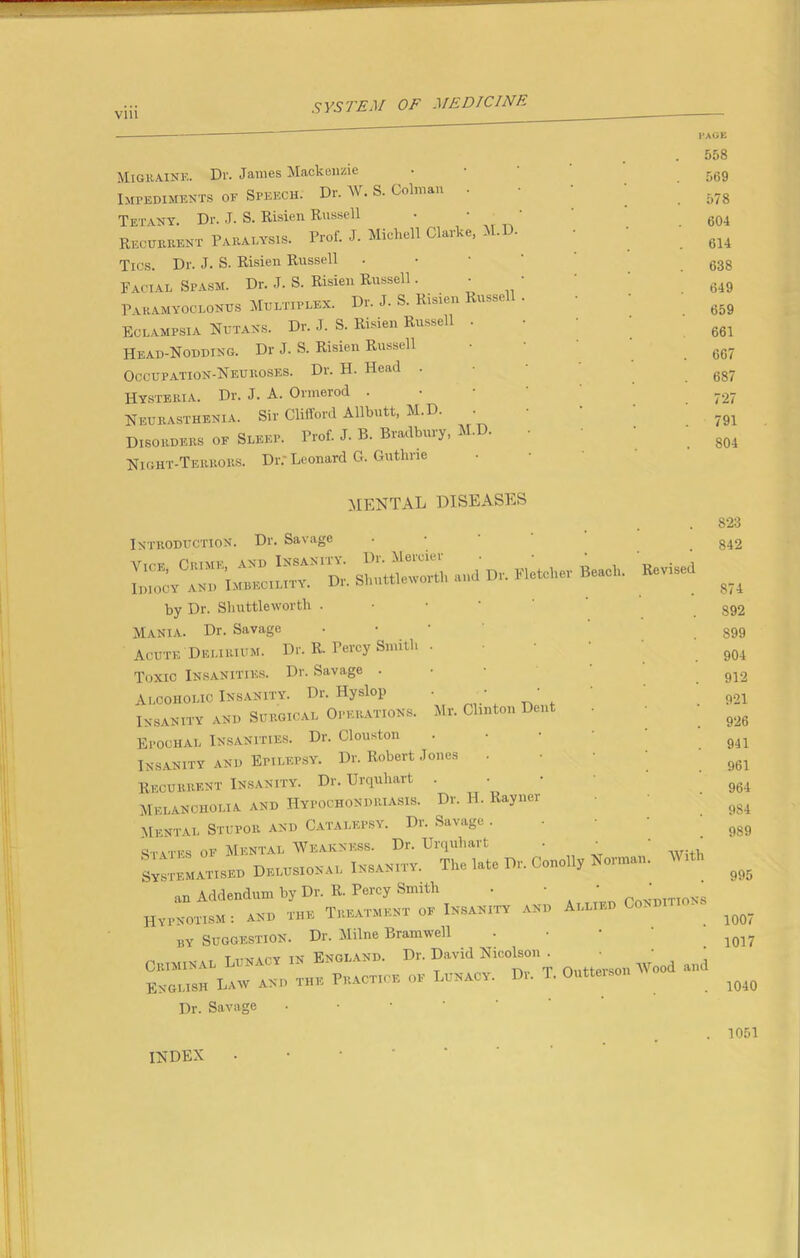 .V VS'/'EM OF MEDICINE — ' PAGE . 558 Migraine. Dr. James Mackenzie ■ • r,t;Q Impediments of Speech. Dr. W. S. Colman . ->78 Tetany. Dr. J. S. Risien Russell ' .604 Recurrent Paralysis. Prof. J. Michell Clarke, ... • ' gu Tics. Dr. J. S. Risien Russell • .638 Facial Spasm. Dr. J. S. Risien Russell. • ‘ 649 Paramyoclonus Multiplex. Dr. J. S. Risien Basse . g59 Eclampsia Nutans. Dr. J. S. Risien Russell • 661 Head-Nodding. Dr J. S. Risien Russell • 667 Occupation-Neuroses. Dr. H. Head • 687 Hysteria. Dr. J. A. Ormerod • 727 Neurasthenia. Sir Clifford Allbutt, M.D. • 791 Disorders oe Sleep. Prof. J. B. Bradbury, M.D. • 804 Night-Terrors. Dr; Leonard G. Guthrie Mr. Clinton Dent MENTAL DISEASES Introduction. Dr. Savage by Dr. Shuttleworth . Mania. Dr. Savage • • • Acute Delirium. Dr. R. Percy Smith • Toxic Insanities. Dr. Savage . Alcoholic Insanity. Dr. Hyslop Insanity and Surgical Operations Epochal Insanities. Dr. Clouston Insanity and Epilepsy. Dr. Robert Jones Recurrent Insanity. Dr. Urquhart . Melancholia and Hypochondriasis. Dr. H. Rayner Mental Stupor and Catalepsy. Dr. Savage . States of Mental Weakness. Dr. Urquhart • • systematised Delusional Insanity. The late Dr. Conolly Norman an Addendum by Dr. R. Percy Smith • ' ' Pcnditions Hypnotism : and the Treatment of Insanity and Alli , by Suggestion. Dr. Milne Bramwell „ M1IM„ lunacy in England. Dr. David Nicolson . • ' ‘ Criminal * -pv rp nnttprsoii Wood. &nd English Law and the Practice of Lunacy. Di. T. Outteison Dr. Savage With 823 842 874 892 899 904 912 921 926 941 961 964 9S4 989 995 1007 1017 1040 INDEX 1051