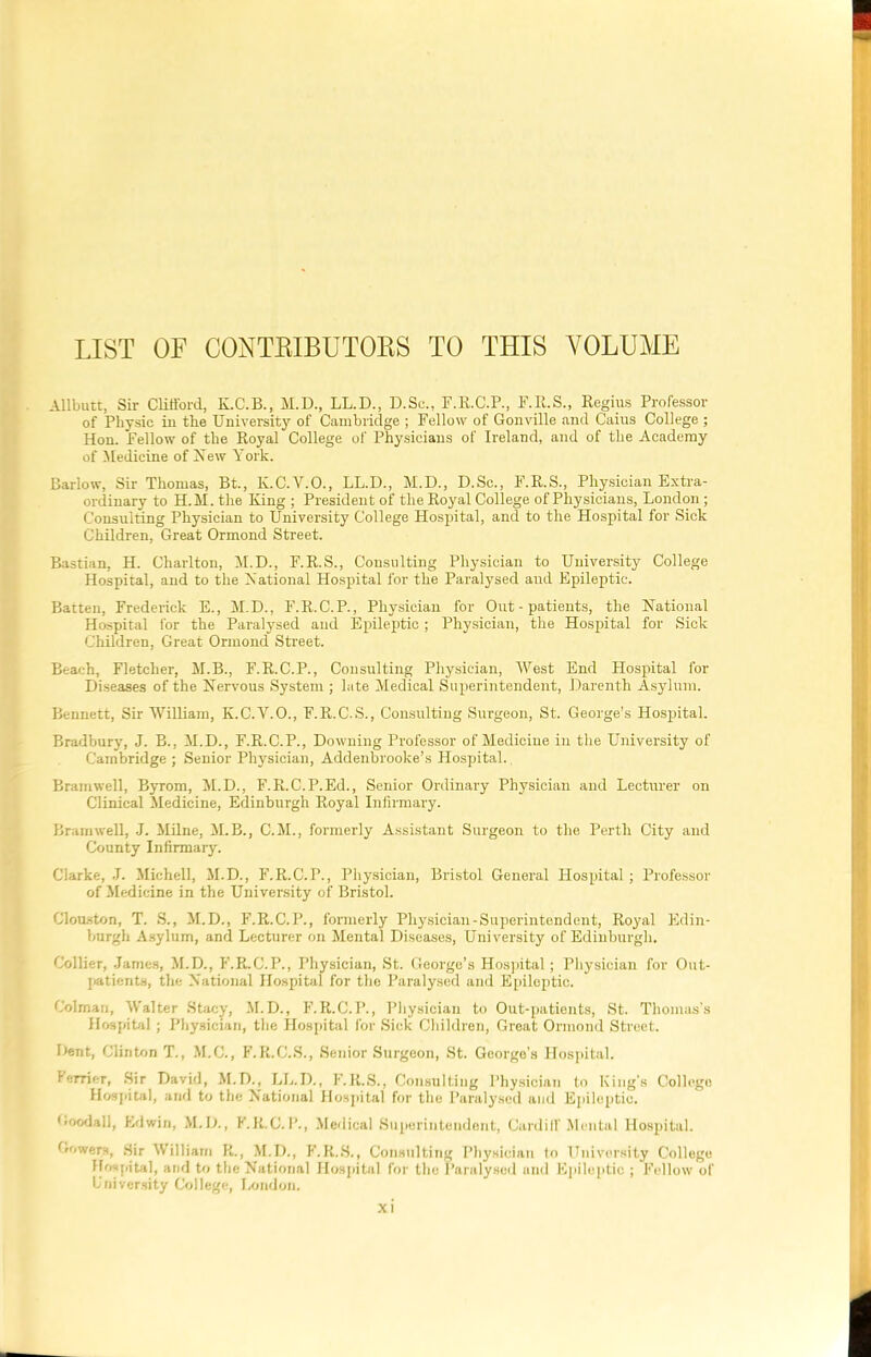 LIST OF CONTRIBUTORS TO THIS VOLUME Allbutt, Sir Clifford, K.C.B., M.D., LL.D., D.Sc., F.R.C.P., F.R.S., Regius Professor of Physic in the University of Cambridge ; Fellow of Gonville and Caius College ; Hon. Fellow of the Royal College of Physicians of Ireland, and of the Academy of Medicine of New York. Barlow, Sir Thomas, Bt., K.C.Y.O., LL.D., M.D., D.Sc., F.R.S., Physician Extra- ordinary to H.M. the King ; President of the Royal College of Physicians, London ; Consulting Physician to University College Hospital, and to the Hospital for Sick Children, Great Ormond Street. Bastian, H. Charlton, M.D., F.R.S., Consulting Physician to University College Hospital, and to the National Hospital for the Paralysed and Epileptic. Batten, Frederick E., M.D., F.R.C.P., Physician for Out-patients, the National Hospital for the Paralysed and Epileptic; Physician, the Hospital for Sick Children, Great Ormond Street. Beach, Fletcher, M.B., F.R.C.P., Consulting Physician, West End Hospital for Diseases of the Nervous System ; late Medical Superintendent, Darenth Asylum. Bennett, Sir William, K.C.Y.O., F.R.C.S., Consulting Surgeon, St. George's Hospital. Bradbury, J. B., M.D., F.R.C.P., Downing Professor of Medicine in the University of Cambridge ; Senior Physician, Addenbrooke’s Hospital., Bramwell, Byrom, M.D., F.R.C.P.Ed., Senior Ordinary Physician and Lecturer on Clinical Medicine, Edinburgh Royal Infirmary. Bramwell, J. Milne, M.B., C.M., formerly Assistant Surgeon to the Perth City and County Infirmary. Clarke, J. Michell, M.D., F.R.C.P., Physician, Bristol General J1 os pita! ; Professor of Medicine in the University of Bristol. (Houston, T. S., M.D., F.R.C.P., formerly Physician-Superintendent, Royal Edin- burgh Asylum, and Lecturer on Mental Diseases, University of Edinburgh. Collier, James, M.D., F.R.C.P., Physician, St. George’s Hospital; Physician for Out- patients, the National Hospital for the Paralysed and Epileptic. Colman, Walter Stacy, M.D., F.R.C.P., Physician to Out-patients, St. Thomas’s Hospital; Physician, the Hospital for Sick Children, Great Ormond Street. Cent, Clinton T., M.C., F.R.C.S., Senior Surgeon, St. George's Hospital. lender, Sir David, M.D., LL.D., F.R.S., Consulting Physician to King's College Hospital, and to the National Hospital for the Paralysed and Epileptic. Goodall, Edwin, M.D., F.R.C.P., Medical Superintendent, Cardiff'Mental Hospital. Gowers, Sir William R., M.D., F.R.S., Consulting Physician to University College Hospital, and to the National Hospital for the Paralysed and Epileptic ; Fellow of University College, London.