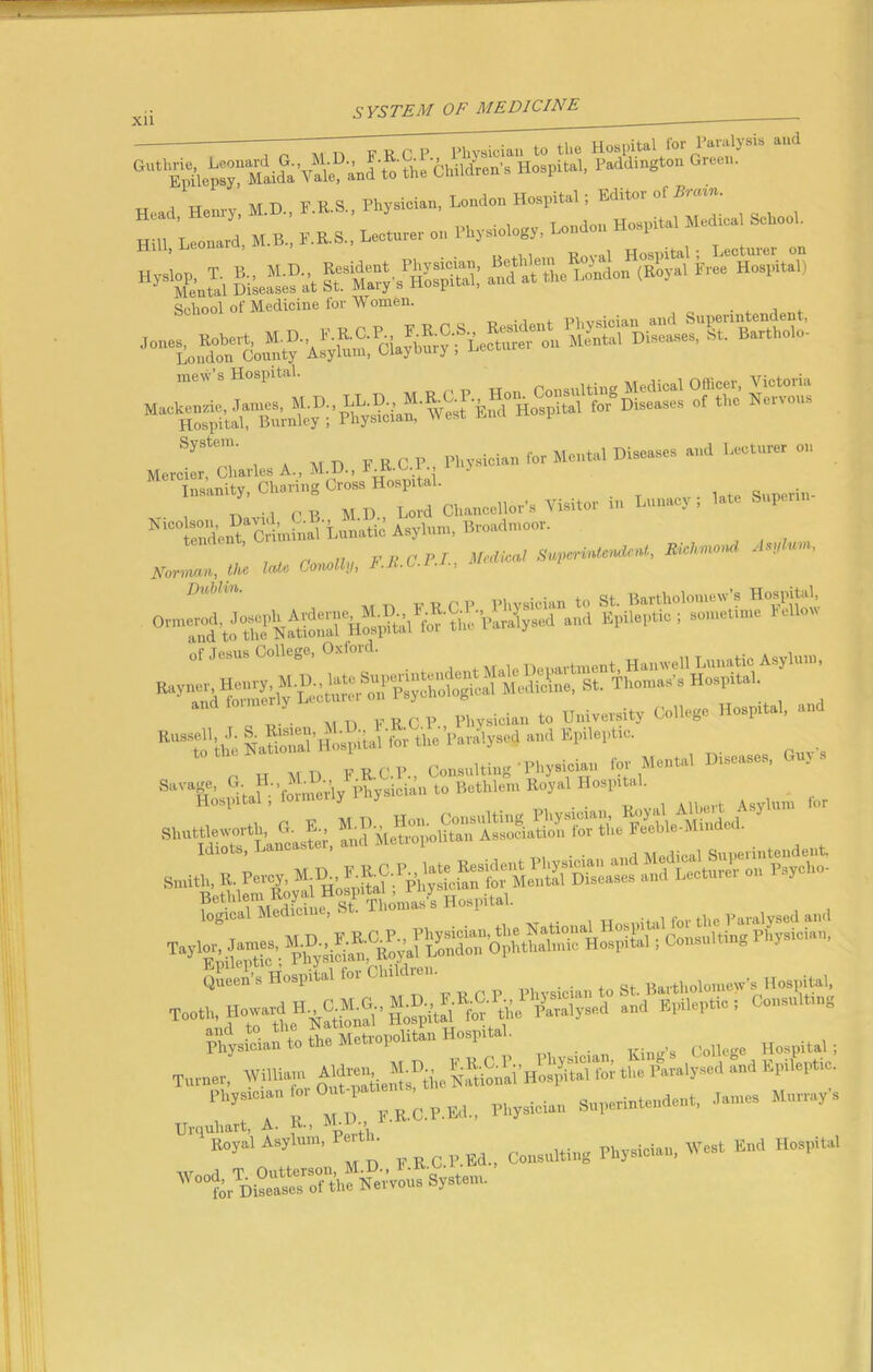 H^'J.1 SSJ21»« SftZX&ffi* h- Hospital) School of Medicine lor Women. , System. , r):geae.es and Lecturer on Moroior, M. A, M.D., FjK.C.P Physton «» M“W D,S°‘'* ”er Insanity, Charing Cross Hospital. „ ., , ,, MD Lord Chancellor's Visitor in Lunacy, late Super Ni”So“,‘crimtol'Lunatic Asylum, Bromtaoor. , v ft cPI Medical Superintendent, Richmon / *?/ > Nonmn, the late Gonolly, F.E.C.i.i., . H MD FR-C.P., (insulting'Physician lot Mental D.scasos, to’TLSun’&-a» *° B'*M“Koy‘1 Honn“‘ , ilteI, ,ot St“ MeioS‘ua»sW, “id Me”~ioliS«'Feeble-Minded. sf Somasb Hospital. tJi ’Sfi&ZSZ Consulting Physician to th. M.ttopoUtan Hosp.tal. Ho>1)il.,. Turner, William i *■* ‘  FlI“, ,0 r , «r Physician Superintendent, danr.s Murray, Urqnhart, A. K-, K„y.l Asylum, « • CoM„,,i„g Physician, West Bud Hospital