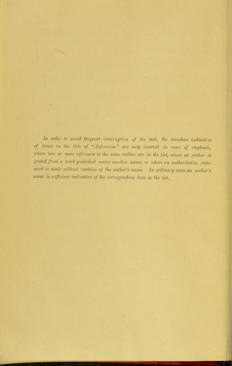 In order to avoid frequent interruption of the text, the numbers indicative of items in the lists of “ References ” arc only inserted in cases of emphasis, where two or more references to the same author are in the list, where an author is quoted from a work published under another name, or where an authoritative state- ment is made without mention of the author’s name. In ordinary cases an author’s name is sufficient indication of the corresponding item in the list.