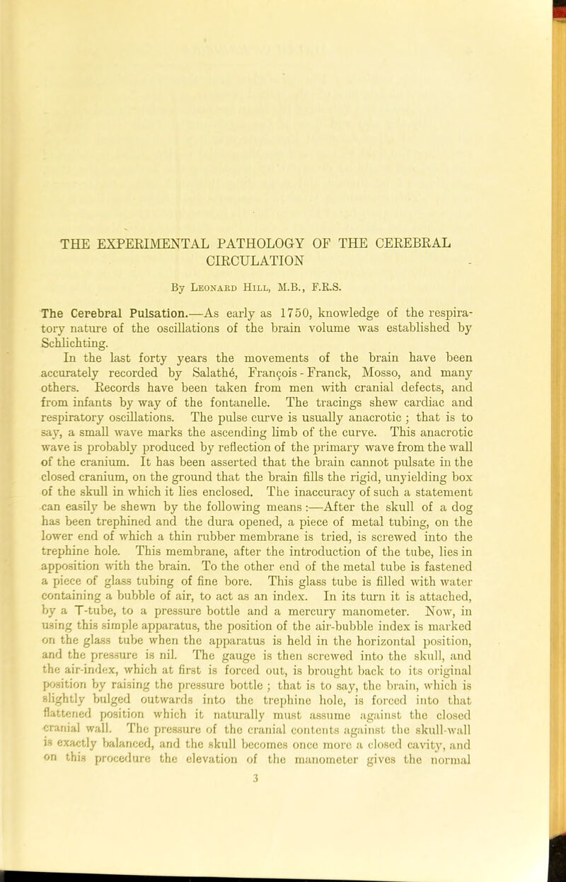 THE EXPERIMENTAL PATHOLOGY OF THE CEREBRAL CIRCULATION By Leonard Hill, M.B., F.R.S. The Cerebral Pulsation.—As early as 1750, knowledge of the respira- tory nature of the oscillations of the brain volume was established by Schlichting. In the last forty years the movements of the brain have been accurately recorded by Salathb, Francois - Franck, Mosso, and many others. Records have been taken from men with cranial defects, and from infants by way of the fontanelle. The tracings shew cardiac and respiratory oscillations. The pulse curve is usually anacrotic ; that is to say, a small wave marks the ascending limb of the curve. This anacrotic wave is probably produced by reflection of the primary wave from the wall of the cranium. It has been asserted that the brain cannot pulsate in the closed cranium, on the ground that the brain fills the rigid, unyielding box of the skull in which it lies enclosed. The inaccuracy of such a statement can easily be shewn by the following means :—After the skull of a dog has been trephined and the dura opened, a piece of metal tubing, on the lower end of which a thin rubber membrane is tried, is screwed into the trephine hole. This membrane, after the introduction of the tube, lies in apposition with the brain. To the other end of the metal tube is fastened a piece of glass tubing of fine bore. This glass tube is filled with water containing a bubble of air, to act as an index. In its turn it is attached, by a T-tube, to a pressure bottle and a mercury manometer. Now, in using this simple apparatus, the position of the air-bubble index is marked on the glass tube when the apparatus is held in the horizontal position, and the pressure is nil. The gauge is then screwed into the skull, and the air-index, which at first is forced out, is brought back to its original position by raising the pressure bottle ; that is to say, the brain, which is slightly bulged outwards into the trephine hole, is forced into that flattened position which it naturally must assume against the closed cranial wall. The pressure of the cranial contents against the skull-wall is exactly balanced, and the skull becomes once more a closed cavity, and on this procedure the elevation of the manometer gives the normal