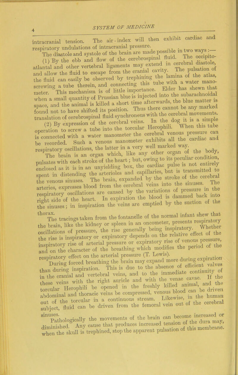 intracranial tension. The air-index will then exhibit cardiac and respiratory undulations of intracranial pressure The diastole and systole of the brain arc made possible m two way • (1) By the ebb and flow of the cerebrospinal fluid. I he occipito atlantal and other vertebral iigaments ^ The pulsation of and allow the fluid to escape from the cranial cav 1 i , tl the fluid can easily be observed' by trephining the lamina ^ the ^atlas, screwing a tube therein, and '“S^portonce Elder has shewn that , „Sl touted into the subarachnoidal space,^nd^h AnimaHs Vs)?t^e^cannot^e^any'mark^ Sationd cerebrospinal fluid synchronous with the cerebral movements J&ttttXSSSi &&VLZ 5T2U is connected with a water manometer the cer^ya7^eP^c 12 be recorded. Such a venous manometer exhibits all the cardiac respiratory oscillations, the latter in a very well marked way. The brain is an organ which, like any other organ of the body, oulsates with each stroke of the heart; but, owing to its peculiar condition, XseTasXXn unyielding boa, the cardiac pulse » not entirely cent in distending the arterioles and capillaries, but is transmitted t spent in aisumu n PXmnded by the stroke of the cerebral the venous sinuses. Lhe brain, expanuui ■ The arteries expresses blood from the cerebral veins into the sinuses, lje respiratory oscillations are caused by the variations of pressure in the riXt side of the heart. In expiration the blood is dammedl back into the sinuses; in inspiration the veins are emptied by the suction of th° The tracings taken from the fontanelle of the normal infant shew that the brain, like the kidney or spleen in an oncometer, presents respiratory oscillations of pressure, the rise generally being inspiratory, the rise is inspiratory or expiratory depends on the relative effect tp^tory iX of arterial pressure or expiratory rise of venous pressu^ and on the character of the breathing which modifies the peno respiratory effect on the arterial pressure (T. Lewis). Oration 1 During forced breathing the brain may expand more dur^J n P ,, n durin„ inspiration. This is due to the absence of efficient va X erSaUnd vertebral veins, and to the immedrate —'if 0 W vehis With the right auricle and with the venae cavae. I the torcular^ Hero^ili be opened in the freshly killed animal and _ the abdominal and thoracic veins be compressed^venous WgA c ^ , tliP torcular m a continuous stream. Likewise, Sect, fluiXn be driven from the femoral veto out of the cerebral SinUBaSthologically the movements of the brain can become increased or a- ' Mipd & Any cause that produces increased tension of the c uia m j, when the skull is trephined, stop the apparent pulsation of this mem i.me.