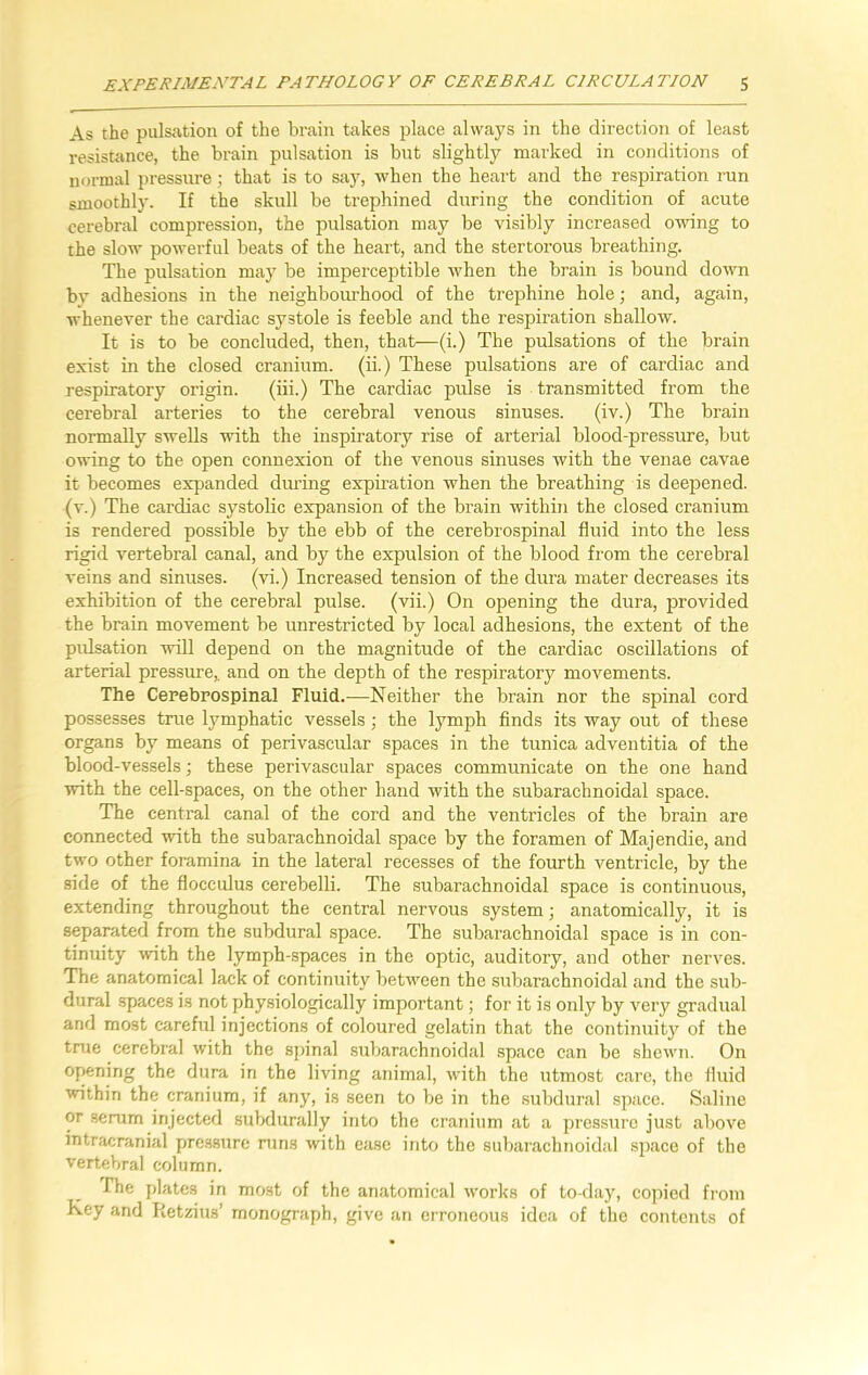 As the pulsation of the brain takes place always in the direction of least resistance, the brain pulsation is but slightly marked in conditions of normal pressure; that is to say, when the heart and the respiration run smoothly. If the skull be trephined during the condition of acute cerebral compression, the pulsation may be visibly increased owing to the slow powerful beats of the heart, and the stertorous breathing. The pulsation may be imperceptible when the brain is bound down bv adhesions in the neighbourhood of the trephine hole; and, again, whenever the cardiac systole is feeble and the respiration shallow. It is to be concluded, then, that—(i.) The pulsations of the brain exist in the closed cranium, (ii.) These pulsations are of cardiac and respiratory origin. (iii.) The cardiac pulse is transmitted from the cerebral arteries to the cerebral venous sinuses. (iv.) The brain normally swells with the inspiratory rise of arterial blood-pressure, but owing to the open connexion of the venous sinuses with the venae cavae it becomes expanded during expiration when the breathing is deepened, (v.) The cardiac systolic expansion of the brain within the closed cranium is rendered possible by the ebb of the cerebrospinal fluid into the less rigid vertebral canal, and by the expulsion of the blood from the cerebral veins and sinuses, (vi.) Increased tension of the dura mater decreases its exhibition of the cerebral pulse, (vii.) On opening the dura, provided the brain movement be unrestricted by local adhesions, the extent of the pulsation will depend on the magnitude of the cardiac oscillations of arterial pressure,, and on the depth of the respiratory movements. The Cerebrospinal Fluid.—Neither the brain nor the spinal cord possesses true lymphatic vessels; the lymph finds its way out of these organs by means of perivascular spaces in the tunica adventitia of the blood-vessels; these perivascular spaces communicate on the one hand with the cell-spaces, on the other hand with the subarachnoidal space. The central canal of the cord and the ventricles of the brain are connected with the subarachnoidal space by the foramen of Majendie, and two other foramina in the lateral recesses of the fourth ventricle, by the side of the flocculus cerebelli. The subarachnoidal space is continuous, extending throughout the central nervous system; anatomically, it is separated from the subdural space. The subarachnoidal space is in con- tinuity with the lymph-spaces in the optic, auditory, and other nerves. The anatomical lack of continuity between the subarachnoidal and the sub- dural spaces is not physiologically important; for it is only by very gradual and most careful injections of coloured gelatin that the continuity of the true cerebral with the spinal subarachnoidal space can be shew'n. On opening the dura in the living animal, with the utmost care, the fluid within the cranium, if any, is seen to be in the subdural space. Saline or serum injected subdurally into the cranium at a pressure just above intracranial pressure runs with ease into the subarachnoidal space of the vertebral column. The plates in most of the anatomical works of to-day, copied from Key and Retzius’ monograph, give an erroneous idea of the contents of