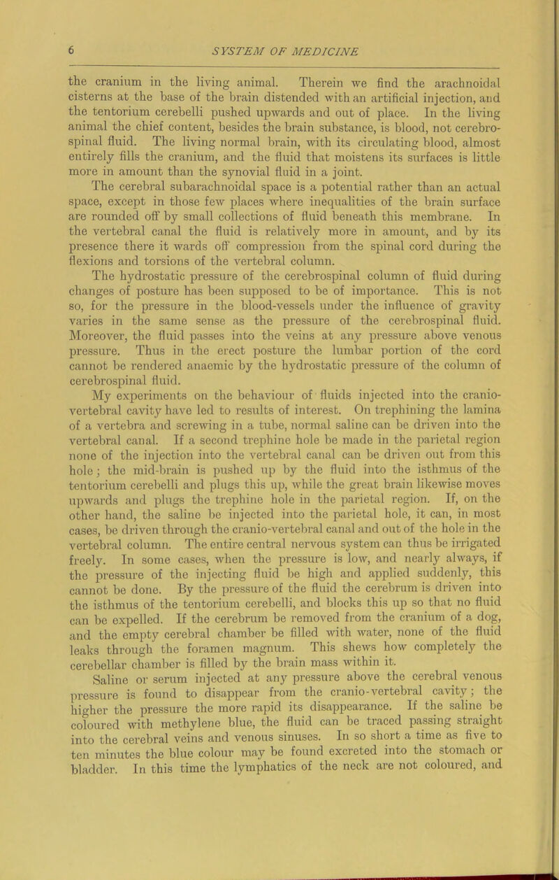 the cranium in the living animal. Therein we find the arachnoidal cisterns at the base of the brain distended with an artificial injection, and the tentorium cerebelli pushed upwards and out of place. In the living animal the chief content, besides the brain substance, is blood, not cerebro- spinal fluid. The living normal brain, with its circulating blood, almost entirely fills the cranium, and the fluid that moistens its surfaces is little more in amount than the synovial fluid in a joint. The cerebral subarachnoidal space is a potential rather than an actual space, except in those few places where inequalities of the brain surface are rounded off by small collections of fluid beneath this membrane. In the vertebral canal the fluid is relatively more in amount, and by its presence there it wards off compression from the spinal cord during the flexions and torsions of the vertebral column. The hydrostatic pressure of the cerebrospinal column of fluid during changes of posture has been supposed to be of importance. This is not so, for the pressure in the blood-vessels under the influence of gravity varies in the same sense as the pressure of the cerebrospinal fluid. Moreover, the fluid passes into the veins at any pressure above venous pressure. Thus in the erect posture the lumbar portion of the cord cannot be rendered anaemic by the hydrostatic pressure of the column of cerebrospinal fluid. My experiments on the behaviour of fluids injected into the cranio- vertebral cavity have led to results of interest. On trephining the lamina of a vertebra and screwing in a tube, normal saline can be driven into the vertebral canal. If a second trephine hole be made in the parietal region none of the injection into the vertebral canal can be driven out from this hole; the mid-brain is pushed up by the fluid into the isthmus of the tentorium cerebelli and plugs this up, while the great brain likewise moves upwards and plugs the trephine hole in the parietal region. If, on the other hand, the saline be injected into the parietal hole, it can, in most cases, be driven through the cranio-vertebral canal and out of the hole in the vertebral column. The entire central nervous system can thus be irrigated freely. In some cases, when the pressure is low, and nearly always, if the pressure of the injecting fluid be high and applied suddenly, this cannot be done. By the pressure of the fluid the cerebrum is driven into the isthmus of the tentorium cerebelli, and blocks this up so that no fluid can be expelled. If the cerebrum be removed from the cranium of a dog, and the empty cerebral chamber be filled with water, none of the fluid leaks through the foramen magnum. This shews how completely the cerebellar chamber is filled by the brain mass within it. Saline or serum injected at any pressure above the cerebral venous pressure is found to disappear from the cranio-vertebral cavity; the higher the pressure the more rapid its disappearance. If the saline be coloured with methylene blue, the fluid can be traced passing straight into the cerebral veins and venous sinuses. In so shoit a time as five to ten minutes the blue colour may be found excreted into the stomach 01 bladder. In this time the lymphatics of the neck are not coloured, and