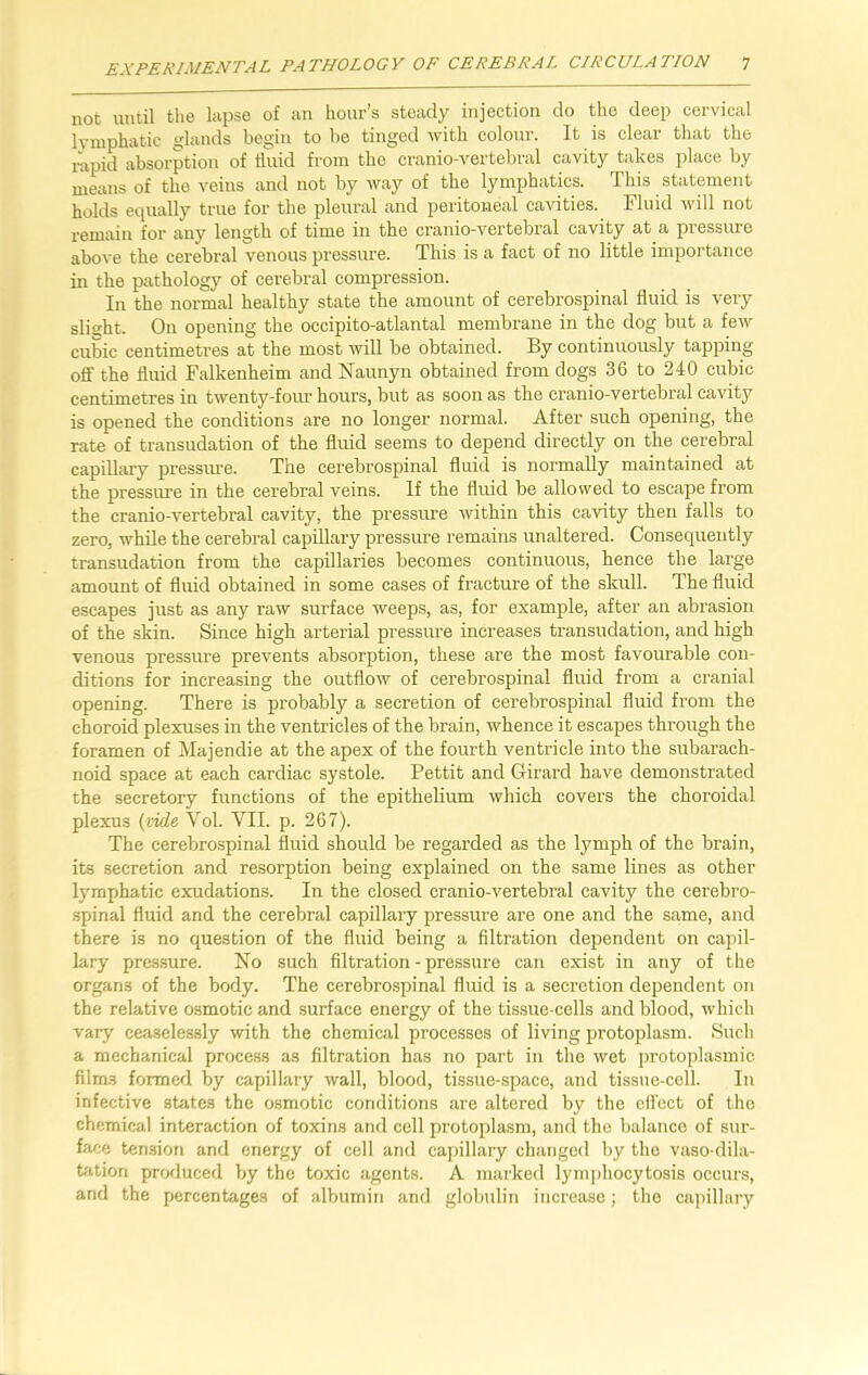 not until the lapse of an hour’s steady injection do the deep cervical lymphatic glands begin to be tinged with colour. It is clear that the rapid absorption of fluid from the cranio-vertebral cavity takes place by means of the veins and not by way of the lymphatics. This statement holds equally true for the pleural and peritoneal cavities. Fluid will not remain for any length of time in the cranio-vertebral cavity at a pressure above the cerebral venous pressure. This is a fact of no little importance in the pathology of cerebral compression. In the normal healthy state the amount of cerebrospinal fluid is very slight. On opening the occipito-atlantal membrane in the dog but a few cubic centimetres at the most will be obtained. By continuously tapping off the fluid Falkenheim and Naunyn obtained from dogs 36 to 240 cubic centimetres in twenty-four hours, but as soon as the cranio-vertebral cavity is opened the conditions are no longer normal. After such opening, the rate of transudation of the fluid seems to depend directly on the cerebral capillary pressure. The cerebrospinal fluid is normally maintained at the pressure in the cerebral veins. If the fluid be allowed to escape from the cranio-vertebral cavity, the pressure within this cavity then falls to zero, while the cerebral capillary pressure remains unaltered. Consequently transudation from the capillaries becomes continuous, hence the large amount of fluid obtained in some cases of fracture of the skull. The fluid escapes just as any raw surface weeps, as, for example, after an abrasion of the skin. Since high arterial pressure increases transudation, and high venous pressure prevents absorption, these are the most favourable con- ditions for increasing the outflow of cerebrospinal fluid from a cranial opening. There is probably a secretion of cerebrospinal fluid from the choroid plexuses in the ventricles of the brain, whence it escapes through the foramen of Majenclie at the apex of the fourth ventricle into the subarach- noid space at each cardiac systole. Pettit and Girard have demonstrated the secretory functions of the epithelium which covers the choroidal plexus (vide Vol. VII. p. 267). The cerebrospinal fluid should be regarded as the lymph of the brain, its secretion and resorption being explained on the same lines as other lymphatic exudations. In the closed cranio-vertebral cavity the cerebro- spinal fluid and the cerebral capillary pressure are one and the same, and there is no question of the fluid being a filtration dependent on capil- lary pressure. No such filtration - pressure can exist in any of the organs of the body. The cerebrospinal fluid is a secretion dependent on the relative osmotic and surface energy of the tissue-cells and blood, which vary ceaselessly with the chemical processes of living protoplasm. Such a mechanical process as filtration has no part in the wet protoplasmic film-s formed by capillary wall, blood, tissue-space, and tissue-cell. In infective states the osmotic conditions are altered by the effect of the chemical interaction of toxins and cell protoplasm, and the balance of sur- face tension and energy of cell and capillary changed by the vaso-dila- tation produced by the toxic agents. A marked lymphocytosis occurs, and the percentages of albumin and globulin increase; the capillary