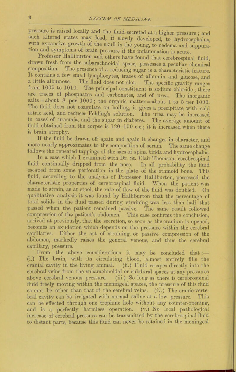 pi essure is I'aised locally and the fluid secreted at a higher pressure ; and such altered states may lead, if slowly developed, to hydrocephalus, wit-h expansive growth of the skull in the young, to oedema and suppura- tion and symptoms of brain pressure if the inflammation is acute. Pi ofcssor Halliburton and others have found that cerebrospinal fluid, drawn fresh from the subarachnoidal space, possesses a peculiar chemical composition. The presence of a reducing sugar is a characteristic feature. It contains a few small lymphocytes, traces of albumin and glucose, and a little albumose. The fluid does not clot. The specific gravity ranges from 1005 to 1010. The principal constituent is sodium chloride; there are traces of phosphates and carbonates, and of urea. The inorganic salts = about 8 per 1000; the organic matter = about 1 to 5 per 1000. The fluid does not coagulate on boiling, it gives a precipitate with cold nitric acid, and reduces Fehling’s solution. The urea may be increased in cases of uraemia, and the sugar in diabetes. The average amount of fluid obtained from the corpse is 120-150 c.c.; it is increased when there is brain atrophy. If the fluid be drawn off again and again it changes in character, and more nearly approximates to the composition of serum. The same change follows the repeated tappings of the sacs of spina bifida and hydrocephalus. In a case which I examined with Dr. St. Clair Thomson, cerebrospinal fluid continually dripped from the nose. In all probability the fluid escaped from some perforation in the plate of the ethmoid bone. This fluid, according to the analysis of Professor Halliburton, possessed the characteristic properties of cerebrospinal fluid. When the patient was made to strain, as at stool, the rate of flow of the fluid was doubled. On qualitative analysis it was found by Halliburton that the percentage of total solids in the fluid passed during straining was less than half that passed when the patient remained passive. The same result followed compression of the patient’s abdomen. This case confirms the conclusion, arrived at previously, that the secretion, so soon as the cranium is opened, becomes an exudation which depends on the pressui’e within the cerebral capillaries. Either the act of straining, or passive compression of the abdomen, markedly raises the general venous, and thus the cerebral capillary, pressure. From the above considerations it may be concluded that:— (i.) The brain, with its circulating blood, almost entirely fills the cranial cavity in the living animal. (ii.) Fluid escapes directly into the cerebral veins from the subarachnoidal or subdural spaces at any pressures above cerebral venous pressure. (iii.) So long as there is cerebrospinal fluid freely moving within the meningeal spaces, the pressure of this fluid cannot be other than that of the cerebral veins, (iv.) The cranio-verte- bral cavity can be irrigated with normal saline at a low pressure. This can be effected through one trephine hole without any counter-opening, and is a perfectly harmless operation. (v.) No local pathological increase of cerebral pressure can be transmitted by the cerebrospinal fluid to distant parts, because this fluid can never be retained in the meningeal