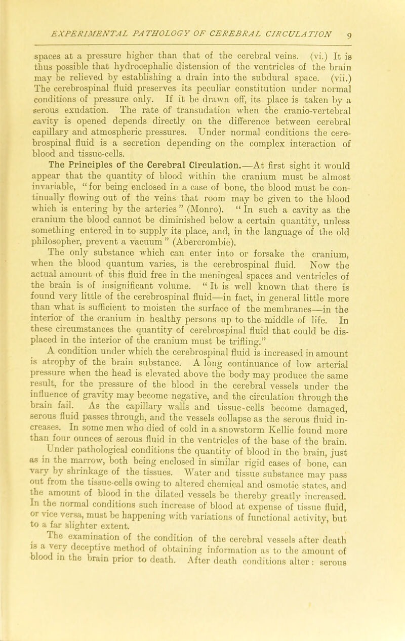 spaces at a pressure higher than that of the cerebral veins, (vi.) It is thus possible that hydrocephalic distension of the ventricles of the brain may be relieved by establishing a drain into the subdural space, (vii.) The cerebrospinal fluid preserves its peculiar constitution under normal conditions of pressure only. If it be drawn off, its place is taken by a serous exudation. The rate of transudation when the cranio-vertebral cavity is opened depends directly on the difference between cerebral capillary and atmospheric pressures. Under normal conditions the cere- brospinal fluid is a secretion depending on the complex interaction of blood and tissue-cells. The Principles of the Cerebral Circulation.—At first sight it would appear that the quantity of blood within the cranium must be almost invariable, “ for being enclosed in a case of bone, the blood must be con- tinually flowing out of the veins that room may be given to the blood which is entering by the arteries ” (Monro). “ In such a cavity as the cranium the blood cannot be diminished below a certain quantity, unless something entered in to supply its place, and, in the language of the old philosopher, prevent a vacuum ” (Abercrombie). The only substance which can enter into or forsake the cranium, when the blood quantum varies, is the cerebrospinal fluid. Now the actual amount of this fluid free in the meningeal spaces and ventricles of the brain is of insignificant volume. “ It is well known that there is found very little of the cerebrospinal fluid—in fact, in general little more than what is sufficient to moisten the surface of the membranes—in the interior of the cranium in healthy persons up to the middle of life. In these circumstances the quantity of cerebrospinal fluid that could be dis- placed in the interior of the cranium must be trifling.” A condition under which the cerebrospinal fluid is increased in amount is atrophy of the brain substance. A long continuance of low arterial pressure when the head is elevated above the body may produce the same result, for the pressure of the blood in the cerebral vessels under the influence of gravity may become negative, and the circulation through the brain fail. As the capillary v7alls and tissue-cells become damaged, serous fluid passes through, and the vessels collapse as the serous fluid in- creases. In some men who died of cold in a snowstorm Kellie found more than four ounces of serous fluid in the ventricles of the base of the brain. Under pathological conditions the quantity of blood in the brain, just as in the marrow, both being enclosed in similar rigid cases of bone, can vary by shrinkage of the tissues. Water and tissue substance may pass out from the tissue-cells owing to altered chemical and osmotic states, and the amount of blood in the dilated vessels be thereby greatly increased. In the normal conditions such increase of blood at expense of tissue fluid, or vice versa, must be happening with variations of functional activity, but to a far slighter extent. fhe examination of the condition of the cerebral vessels after death is a very deceptive method of obtaining information as to the amount of blood in the brain prior to death. After death conditions alter: serous