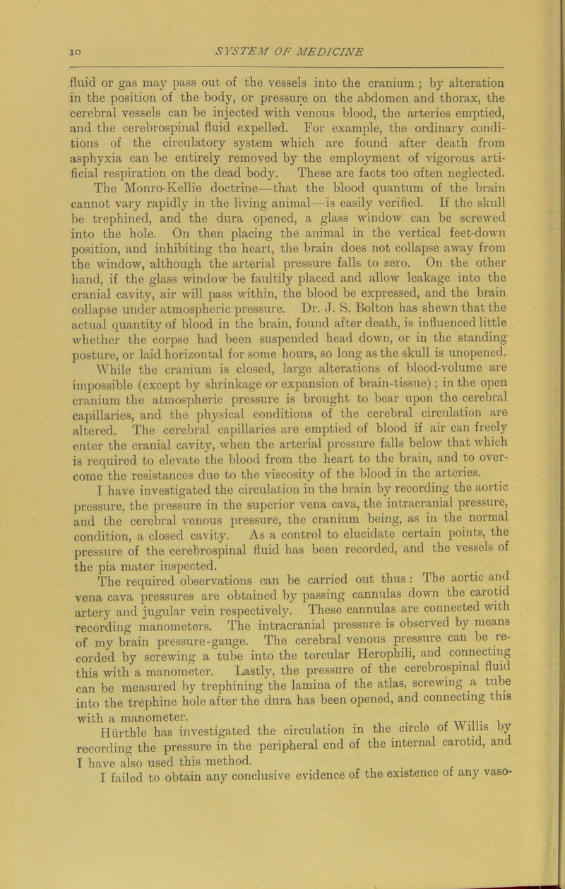 fluid or gas may pass out of the vessels into the cranium; by alteration in the position of the body, or pressure on the abdomen and thorax, the cerebral vessels can be injected with venous blood, the arteries emptied, and the cerebrospinal fluid expelled. For example, the ordinary condi- tions of the circulatory system which are found after death from asphyxia can be entirely removed by the employment of vigorous arti- ficial respiration on the dead body. These are facts too often neglected. The Monro-Ivellie doctrine—that the blood quantum of the brain cannot vary rapidly in the living animal—is easily verified. If the skull be trephined, and the dura opened, a glass window can be screwed into the hole. On then placing the animal in the vertical feet-down position, and inhibiting the heart, the brain does not collapse away from the window, although the arterial pressure falls to zero. On the other hand, if the glass window be faultily placed and allow leakage into the cranial cavity, air will pass within, the blood be expressed, and the brain collapse under atmospheric pressure. Dr. J. S. Bolton has shewn that the actual quantity of blood in the brain, found after death, is influenced little whether the corpse had been suspended head down, or in the standing posture, or laid horizontal for some hours, so long as the skull is unopened. While the cranium is closed, large alterations of blood-volume are impossible (except by shrinkage or expansion of brain-tissue); in the open cranium the atmospheric pressure is brought to bear upon the cerebral capillaries, and the physical conditions of the cerebral circulation are altered. The cerebral capillaries are emptied of blood if air can freely enter the cranial cavity, when the arterial pressure falls below that which is required to elevate the blood from the heart to the brain, and to over- come the resistances due to the viscosity of the blood in the arteries. I have investigated the circulation in the brain by recording the aortic pressure, the pressure in the superior vena cava, the intracranial pressure, and the cerebral venous pressure, the cranium being, as in the normal condition, a closed cavity. As a control to elucidate certain points, the pressure of the cerebrospinal fluid has been recorded, and the vessels of the pia mater inspected. The required observations can be carried out thus : The aortic and vena cava pressures are obtained by passing cannulas down the carotid artery and jugular vein respectively. These cannulas are connected with recording manometers. The intracranial pressure is observed by means of my brain pressure-gauge. The cerebral venous pressure can be re- corded by screwing a tube into the torcular Herophili, and connecting this with a manometer. Lastly, the pressure of the cerebrospinal fluid can be measured by trephining the lamina of the atlas, screwing a tube into the trephine hole after the dura has been opened, and connecting tins with a manometer. . w.,,. . Hurthle has investigated the circulation in the circle ot W tins by recording the pressure in the peripheral end of the internal carotid, and I have also used this method.