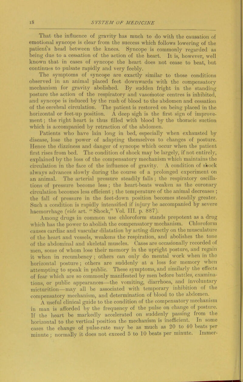 That the influence of gravity has much to do with the causation of emotional syncope is clear from the success which follows lowering of the patient’s head between the knees. Syncope is commonly regarded as being due to a cessation of the action of the heart. It is, however, well known that in cases of syncope the heart does not cease to beat, but continues to pulsate rapidly and very feebly. The symptoms of syncope are exactly similar to those conditions observed in an animal placed feet downwards with the compensatory mechanism for gravity abolished. By sudden fright in the standing posture the action of the respiratory and vasomotor centres is inhibited, and syncope is induced by the rush of blood to the abdomen and cessation of the cerebral circulation. The patient is restored on being placed in the horizontal or feet-up position. A deep sigh is the first sign of improve- ment ; the right heart is thus filled with blood by the thoracic suction which is accompanied by retraction of the abdomen. Patients who have lain long in bed, especially when exhausted by disease, lose the power of adapting themselves to changes of posture. Hence the dizziness and danger of syncope which occur when the patient first rises from bed. The condition of shock may be largely, if not entirely, explained by the loss of the compensatory mechanism whicli maintains the circulation in the face of the influence of gravity. A condition of shock always advances slowly during the course of a prolonged experiment on an animal. The arterial pressure steadily falls; the respiratory oscilla- tions of pressure become less; the heart-beats weaken as the coronary circulation becomes less efficient; the temperature of the animal decreases ; the fall of pressure in the feet-down position becomes steadily greater. Such a condition is rapidly intensified if injury be accompanied by severe haemorrhage (vide art. “Shock,” Vol. III. p. 887). Among drugs in common use chloroform stands prepotent as a drug which has the power to abolish the compensatory mechanism. Chloroform causes cardiac and vascular dilatation by acting directly on the musculature of the heart and vessels, weakens the respiration, and abolishes the tone of the abdominal and skeletal muscles. Cases are occasionally recorded of men, some of whom lose their memory in the upright posture, and regain it when in recumbency; others can only do mental work when in the horizontal posture; others are suddenly at a loss for memory when attempting to speak in public. These symptoms, and similarly the effects of fear which are so commonly manifested by men before battles, examina- tions, or public appearances—the vomiting, diarrhoea, and involuntary micturition—may all be associated with temporary inhibition of the compensatory mechanism, and determination of blood to the abdomen. A useful clinical guide to the condition of the compensatory mechanism in man is afforded by the frequency of the pulse on change of posture. If the heart be markedly accelerated on suddenly passing from the horizontal to the vertical position the mechanism is inefficient. In some cases the change of pulse-rate may be as much as 20 to 40 beats per minute ; normally it does not exceed 5 to 10 beats per minute. Immer-