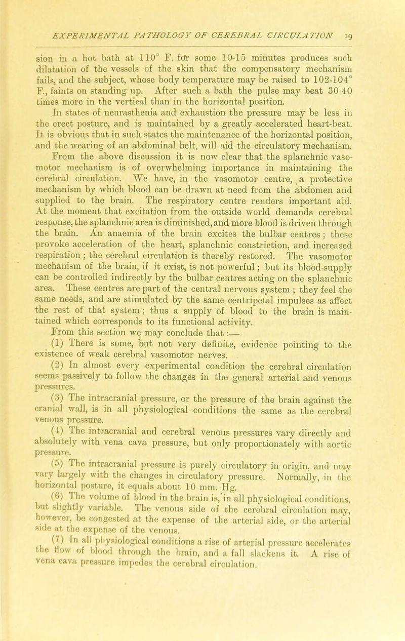 sion in a hot bath at 110° F. far some 10-15 minutes produces such dilatation of the vessels of the skin that the compensatory mechanism fails, and the subject, whose body temperature may be raised to 102-104° F., faints on standing up. After such a bath the pulse may beat 30-40 times more in the vertical than in the horizontal position. In states of neurasthenia and exhaustion the pressure may be less in the erect posture, and is maintained by a greatly accelerated heart-beat. It is obvious that in such states the maintenance of the horizontal position, and the wearing of an abdominal belt, will aid the circulatory mechanism. From the above discussion it is now clear that the splanchnic vaso- motor mechanism is of overwhelming importance in maintaining the cerebral circulation. We have, in the vasomotor centre, t a protective mechanism by which blood can be drawn at need from the abdomen and supplied to the brain. The respiratory centre renders important aid. At the moment that excitation from the outside world demands cerebral response, the splanchnic area is diminished, and more blood is driven through the brain. An anaemia of the brain excites the bulbar centres; these provoke acceleration of the heart, splanchnic constriction, and increased respiration; the cerebral circulation is thereby restored. The vasomotor mechanism of the brain, if it exist, is not powerful; but its blood-supply can be controlled indirectly by the bulbar centres acting on the splanchnic area. These centres are part of the central nervous system ; they feel the same needs, and are stimulated by the same centripetal impulses as affect the rest of that system ; thus a supply of blood to the brain is main- tained which corresponds to its functional activity. From this section we may conclude that:— (1) There is some, but not very definite, evidence pointing to the existence of weak cerebral vasomotor nerves. (2) In almost every experimental condition the cerebral circulation seems passively to follow the changes in the general arterial and venous pressures. (3) The intracranial pressure, or the pressure of the brain against the cranial wall, is in all physiological conditions the same as the cerebral venous pressure. (4) The intracranial and cerebral venous pressures vary directly and absolutely with vena cava pressure, but only proportionately with aortic pressure. (~>) The intracranial pressure is purely circulatory in origin, and may vary largely with the changes in circulatory pressure. Normally, in the horizontal posture, it equals about 10 mm. Hg. (?>) 1 he volume of blood in the brain is, in all physiological conditions, but slightly variable. The venous side of the cerebral circulation may, however, be congested at the expense of the arterial side, or the arterial side at the expense of the venous. (1) In all physiological conditions a rise of arterial pressure accelerates the flow of blood through the brain, and a fall slackens it. A rise of vena cava pressure impedes the cerebral circulation.