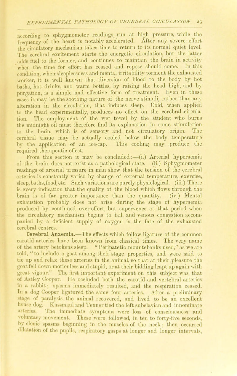 according to sphygmometer readings, run at high pressure, while the frequency of the heart is notably accelerated. After any severe effort the circulatory mechanism takes time to return to its normal quiet level. The cerebral excitement starts the energetic circulation, but the latter adds fuel to the former, and continues to maintain the brain in activity when the time for effort has ceased and repose should come. In this condition, when sleeplessness and mental irritability torment the exhausted worker, it is well known that diversion of blood to the body by hot baths, hot drinks, and warm bottles, by raising the head high, and by purgation, is a simple and effective form of treatment. Even in these cases it may be the soothing nature of the nerve stimuli, rather than any alteration in the circulation, that induces sleep. Cold, when applied to the head experimentally, produces no effect on the cerebral circula- tion. The employment of the wet towel by the student who burns the midnight oil must therefore find its explanation in some stimulation to the brain, which is of sensory and not circulatory origin. The cerebral tissue may be actually cooled below the body temperature by the application of an ice-cap. This cooling may produce the required therapeutic effect. From this section it may be concluded:—(i.) Arterial hyperaemia of the brain does not exist as a pathological state, (ii.) Sphygmometer readings of arterial pressure in man shew that the tension of the cerebral arteries is constantly varied by change of external temperature, exercise, sleep, baths, food, etc. Such variations are purely physiological, (iii.) There is every indication that the quality of the blood which flows through the brain is of far greater importance than the quantity. (iv.) Mental exhaustion probably does not arise during the stage of hyperaemia produced by continued over-effort, but supervenes at that period when the circulatory mechanism begins to fail, and venous congestion accom- panied by a deficient supply of oxygen is the fate of the exhausted cerebral centres. Cerebral Anaemia.—The effects which follow ligature of the common carotid arteries have been known from classical times. The very name of the artery betokens sleep. “ Peripatetic mountebanks used,” as we are told, “to include a goat among their stage properties, and were said to tie up and relax these arteries in the animal, so that at their pleasure the goat fell down motionless and stupid, or at their bidding leapt up again with great vigour.” The first important experiment on this subject was that of Astley Cooper. He occluded both the carotid and vertebral arteries in a rabbit; spasms immediately resulted, and the respiration ceased. In a dog Cooper ligatured the same four arteries. After a preliminary stage of paralysis the animal recovered, and lived to be an excellent house dog. Kussmaul and Tenner tied the left subclavian and innominate arteries. The immediate symptoms were loss of consciousness and voluntary movement. These were followed, in ten to forty-five seconds, bv clonic spasms beginning in the muscles of the neck ; then occurred dilatation of the pupils, respiratory gasps at longer and longer intervals,
