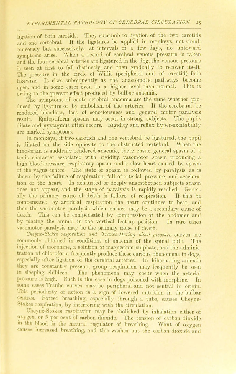 libation of both carotids. They succumb to ligation of the two carotids and one vertebral. If the ligatures be applied in monkeys, not simul- taneously but successively, at intervals of a few days, no untoward symptoms arise. When a record of cerebral venous pressure is taken and the four cerebral arteries are ligatured in the dog, the venous pressure is seen at first to fall distinctly, and then gradually to recover itself. The pressure in the circle of Willis (peripheral end of carotid) falls likewise. It rises subsequently as the anastomotic pathways become open, and in some cases even to a higher level than normal. This is owing to the pressor effect produced by bulbar anaemia. The symptoms of acute cerebral anaemia are the same whether pro- duced by ligature or by embolism of the arteries. If the cerebrum be rendered bloodless, loss of consciousness and general motor paralysis result. Epileptiform spasms may occur in strong subjects. The pupils dilate and nystagmus often occurs. Eigidity and reflex hyper-excitability are marked symptoms. In monkeys, if two carotids and one vertebral be ligatured, the pupil is dilated on the side opposite to the obstructed vertebral. When the hind-brain is suddenly rendered anaemic, there ensue general spasm of a tonic character associated with rigidity, vasomotor spasm producing a high blood-pressure, respiratory spasm, and a slow heart caused by spasm of the vagus centre. The state of spasm is followed by paralysis, as is shewn by the failure of respiration, fall of arterial pressure, and accelera- tion of the heart. In exhausted or deeply anaesthetised subjects spasm does not appear, and the stage of paralysis is rapidly reached. Gener- ally the primary cause of death is failure of respiration. If this be compensated by artificial respiration the heart continues to beat, and then the vasomotor paralysis which ensues may be a secondary cause of death. This can be compensated by compression of the abdomen and by placing the animal in the vertical feet-up position. In rare cases vasomotor paralysis may be the primary cause of death. Cheyne-Stokes respiration and Traube-Hering blood-pressure curves are commonly obtained in conditions of anaemia of the spinal bulb. The injection of morphine, a solution of magnesium sulphate, and the adminis- tration of chloroform frequently produce these curious phenomena in dogs, especially after ligation of the cerebral arteries. In hibernating animals they are constantly present; group respiration may frequently be seen in sleeping children. The phenomena may occur when the arterial pressure is high. Such is the case in dogs poisoned with morphine. In some cases Traube curves may be peripheral and not central in origin. This periodicity of action is a sign of lowered nutrition in the bulbar centres. Forced breathing, especially through a tube, causes Cheyne- Stokes respiration, by interfering with the circulation. Cheyne-Stokes respiration may be abolished by inhalation either of oxygen, or 5 per cent of carbon dioxide. The tension of carbon dioxide in the blood is the natural regulator of breathing. Want of oxygen causes increased breathing, and this washes out tho carbon dioxide and