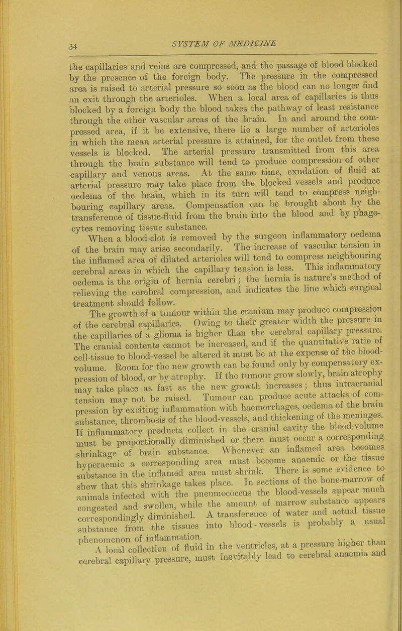the capillaries and veins are compressed, and the passage of blood blocked by the presence of the foreign body. The pressure in the compressed area is raised to arterial pressure so soon as the blood can no longer find an exit through the arterioles. When a local area of capillaries is thus blocked by a foreign body the blood takes the pathway of least resistance through the other vascular areas of the brain. In and around the com- pressed area, if it be extensive, there lie a large number of arterioles in which the mean arterial pressure is attained, for the outlet from these vessels is blocked. The arterial pressure transmitted from this area through the brain substance will tend to produce compression of other capillary and venous areas. At the same time, exudation of fluid at arterial pressure may take place from the blocked vessels and produce oedema of the brain, which in its turn will tend to compress neigh- bouring capillary areas. Compensation can be brought about by the transference of tissue-fluid from the brain into the blood and by phago- cytes removing tissue substance. When a blood-clot is removed by the surgeon inflammatory oedema of the brain may arise secondarily. The increase of vascular tension in the inflamed area of dilated arterioles will tend to compress neighbouring cerebral areas in which the capillary tension is less.. This inflammatory oedema is the origin of hernia cerebri; the hernia is nature s method o relieving the cerebral compression, and indicates the line which surgica treatment should follow. The growth of a tumour within the cranium may produce compression The cranial contents cannot be increased, ana n rue quaimu^vo ^ - r»r>lla,issue to blood-vessel be altered it must be at the expense of the blood