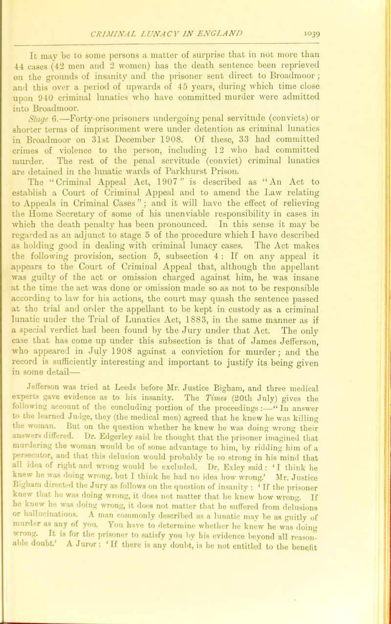 It 111av be to some persons a matter of surprise that in not more than 44 cases (42 men and 2 women) has the death sentence been reprieved on the grounds of insanity and the prisoner sent direct to Broadmoor; and this over a period of upwards of 45 years, during which time close upon 940 criminal lunatics who have committed murder were admitted into Broadmoor. Stage 6.—Forty-one prisoners undergoing penal servitude (convicts) or shorter terms of imprisonment were under detention as criminal lunatics iu Broadmoor on 31st December 1908. Of these, 33 had committed crimes of violence to the person, including 12 who had committed murder. The rest of the penal servitude (convict) criminal lunatics are detained in the lunatic wards of Parkhurst Prison. The “Criminal Appeal Act, 1907 ” is described as “An Act to establish a Court of Criminal Appeal and to amend the Law relating to Appeals in Criminal Cases ”; and it will have the effect of relieving the Home Secretary of some of his unenviable responsibility in cases in which the death penalty has been pronounced. In this sense it may be regarded as an adjunct to stage 5 of the procedure which I have described as holding good in dealing with criminal lunacy cases. The Act makes the following provision, section 5, subsection 4 : If on any appeal it appears to the Court of Criminal Appeal that, although the appellant was guilty of the act or omission charged against him, he was insane at the time the act was done or omission made so as not to be responsible according to law for his actions, the court may quash the sentence passed at the trial and order the appellant to be kept in custody as a criminal lunatic under the Trial of Lunatics Act, 1883, in the same manner as if a special verdict had been found by the Jury under that Act. The only case that has come up under this subsection is that of James Jefferson, who appeared in July 1908 against a conviction for murder; and the record is sufficiently interesting and important to justify its being given in some detail— Jefferson was tried at Leeds before Mr. Justice Bigham, and three medical experts gave evidence as to his insanity. The Times (20th July) gives the following account of the concluding portion of the proceedings :—“ In answer to the learned Judge, they (the medical men) agreed that he knew he was killing the woman. But on the question whether he knew he was doing wrong their answers differed. Ur. Edgerley said he thought that the prisoner imagined that murdering the woman would be of some advantage to him, by ridding him of a persecutor, and that this delusion would probably be so strong in his mind that all idea of right and wrong would be excluded. Dr. Exley said : ‘I think he knew he was doing wrong, but I think he had no idea how wrong.’ Mr. Justice Bigham directed the Jury as follows on the question of insanity : 1 If the prisoner knew that he was doing wrong, it does not matter that he knew how wrong. If he knew he was doing wrong, it does not matter that he suffered from delusions or hallucinations. A man commonly described as a lunatic may be as guilly of murder as any of you. You have to determine whether he knew he was doing wrong. It is for the prisoner to satisfy you by his evidence beyond all reason able doubt.’ A Juror: ‘ If there is any doubt, is he not entitled to the benefit