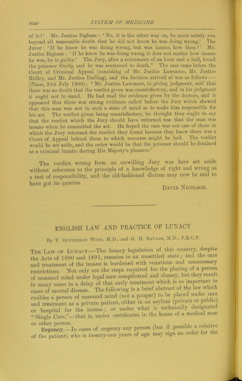 of it?’ Mr. Justice Bigbam : ‘ No, it is the other way on, he must satisfy you beyond all reasonable doubt that he did not know he was doing wrong.’ The Juror: ‘If he knew he was doing wrong, but was insane, how then?’ Mr. Justice Bigliam : ‘ If he knew he was doing wrong it does not matter how insane he was, he is guilty.’ The Jury, after a retirement of an hour and a half, found the prisoner Guilty, and he was sentenced to death.” The case came before the Court of Criminal Appeal (consisting of Mr. Justice Lawrance, Mr. Justice Ridley, and Mr. Justice Darling), and the decision arrived at was as follows :— (Times, 31st July 1908): “Mr. Justice Lawrance, in giving judgment, said that there was no doubt that the verdict given was unsatisfactory, and in his judgment it ought not to stand. He had read the evidence given by the doctors, and it appeared that there was strong evidence called before the Jury which shewed that this man was not in such a state of mind as to make him responsible for his act. The verdict given being unsatisfactory, he thought they ought to say that the verdict which the Jury should have returned was that the man was insane when he committed the act. He hoped the case was not one of those in which the Jury returned the verdict they found because they knew there was a Court of Appeal behind them to which recourse might be had. The verdict would be set aside, and the order would be that the prisoner should be detained as a criminal lunatic during His Majesty’s pleasure.” The verdict wrung from an unwilling Jury was here set aside without reference to the principle of a knowledge of right and wrong as a test of responsibility, and the old-fashioned dictum may now be said to have got its quietus. David Nicolson. ENGLISH LAW AND PRACTICE OF LUNACY By T. Outteiison Wood, M.D., and G. H. Savage, M.D., F.R.C.P. The Law of Lunacy.—The lunacy legislation of this country, despite the Acts of 1890 and 1891, remains in an unsettled state; and the care and treatment of the insane is burdened with vexatious and unnecessary restrictions. Not only are the steps required for the placing of a person of unsound mind under legal care complicated and clumsy, but thej^ result in many cases in a delay of that early treatment which is so important in cases of mental disease. The following is a brief abstract of the law which enables a person of unsound mind (not a pauper) to be placed undei car and treatment as a private patient, either in an asylum (private or public) or hospital for the insane; or under what is technically designate “ Single Care,”—that is, under certificates in the house of a medical ma 01 Urgency—In cases of urgency any person (but if possible a relative of the patient) who is twenty-one years of age may sign an order foi i
