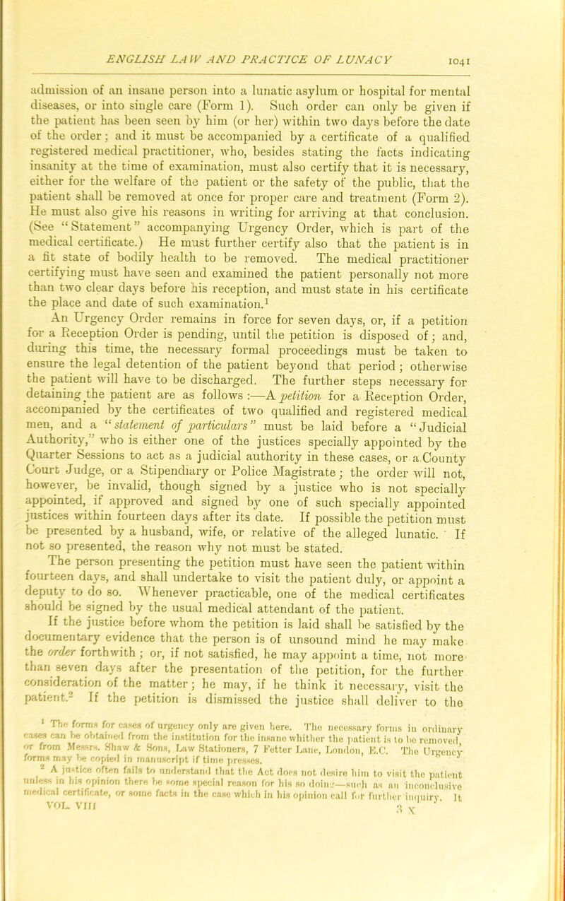 admission of an insane person into a lunatic asylum or hospital for mental diseases, or into single care (Form 1). Such order can only be given if the patient has been seen by him (or her) within two days before the date of the order; and it must be accompanied by a certificate of a qualified registered medical practitioner, who, besides stating the facts indicating insanity at the time of examination, must also certify that it is necessary, either for the welfare of the patient or the safety of the public, that the patient shall be removed at once for proper care and treatment (Form 2). He must also give his reasons in writing for arriving at that conclusion. (See “Statement” accompanying Urgency Order, which is part of the medical certificate.) He must further certify also that the patient is in a fit state of bodily health to be removed. The medical practitioner certifying must have seen and examined the patient personally not more than two clear days before his reception, and must state in his certificate the place and date of such examination.1 An Urgency Order remains in force for seven days, or, if a petition for a Reception Order is pending, until the petition is disposed of; and, during this time, the necessary formal proceedings must be taken to ensure the legal detention of the patient beyond that period; otherwise the patient will have to be discharged. The further steps necessary for detaining the patient are as follows :—A petition for a Reception Order, accompanied by the certificates of two qualified and registered medical men, and a “statement of particulars” must be laid before a “Judicial Authority,' who is either one of the justices specially appointed by the Quarter Sessions to act as a judicial authority in these cases, or a County Court Judge, or a Stipendiary or Police Magistrate; the order will not, however, be invalid, though signed by a justice who is not specially appointed, if approved and signed by one of such specially appointed justices within fourteen days after its date. If possible the petition must be presented by a husband, wife, or relative of the alleged lunatic. ' If not so presented, the reason why not must be stated. The person presenting the petition must have seen the patient within fourteen days, and shall undertake to visit the patient duly, or appoint a deputy to do so. Whenever practicable, one of the medical certificates should be signed by the usual medical attendant of the patient. If the justice before whom the petition is laid shall be satisfied by the documentary evidence that the person is of unsound mind he may make the order forthwith ; or, if not satisfied, he may appoint a time, not more than seven days after the presentation of the petition, for the further consideration of the matter; he may, if he think it necessary, visit the patient.2 If the petition is dismissed the justice shall deliver to the 1 The forms for cases of urgency only are given here. The necessary forms iu ordinary cases can 1* obtained from the institution for the insane whither the patient is to bo removed or from Messrs. Shaw k Sons, Law Stationers, 7 Fetter Lane, London, E.C. The Urgency forms may fie copied in manuscript if time presses. J A jn-tice often fails to understand that the Act does not desire him to visit the patient unless in his opinion there be some special reason for his so doing—such as an inconclusive medical certificate, ot some facts in the case which in his opinion call for further inquiry it VOL. Vi 11 -tv