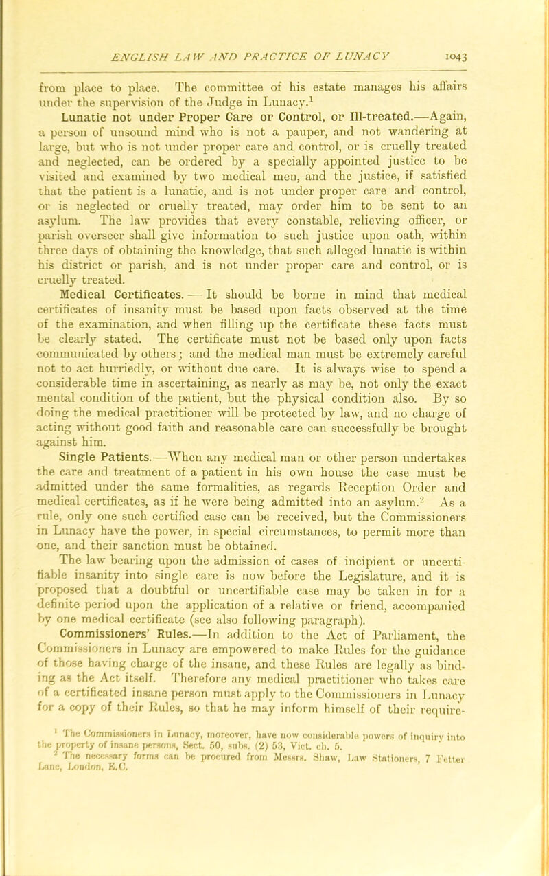 from place to place. The committee of his estate manages his affairs under the supervision of the Judge in Lunacy.1 Lunatic not under Proper Care or Control, or Ill-treated.—Again, a person of unsound mind who is not a pauper, and not wandering at large, but who is not under proper care and control, or is cruelly treated and neglected, can be ordered by a specially appointed justice to be visited and examined by two medical men, and the justice, if satisfied that the patient is a lunatic, and is not under proper care and control, or is neglected or cruelly treated, may order him to be sent to an asylum. The law provides that every constable, relieving officer, or parish overseer shall give information to such justice upon oath, within three days of obtaining the knowledge, that such alleged lunatic is within his district or parish, and is not under proper care and control, or is cruelly treated. Medical Certificates. — It should be borne in mind that medical certificates of insanity must be based upon facts observed at the time of the examination, and when filling up the certificate these facts must be clearly stated. The certificate must not be based only upon facts communicated by others; and the medical man must be extremely careful not to act hurriedly, or without due care. It is always wise to spend a considerable time in ascertaining, as nearly as may be, not only the exact mental condition of the patient, but the physical condition also. By so doing the medical practitioner will be protected by law, and no charge of acting without good faith and reasonable care can successfully be brought against him. Single Patients.—When any medical man or other person undertakes the care and treatment of a patient in his own house the case must be admitted under the same formalities, as regards Reception Order and medical certificates, as if he were being admitted into an asylum.2 As a rule, only one such certified case can be received, but the Coinmissioners in Lunacy have the power, in special circumstances, to permit more than one, and their sanction must be obtained. The law bearing upon the admission of cases of incipient or uncerti- fiable insanity into single care is now before the Legislature, and it is proposed that a doubtful or uncertifiable case may be taken in for a definite period upon the application of a relative or friend, accompanied by one medical certificate (see also following paragraph). Commissioners’ Rules.—In addition to the Act of Parliament, the Commissioners in Lunacy are empowered to make Rules for the guidance of those having charge of the insane, and these Rules are legally as bind- ing as the Act itself. Therefore any medical practitioner who takes care of a certificated insane person must apply to the Commissioners in Lunacy for a copy of their Rules, so that he may inform himself of their require- 1 The Commissioners in Lunacy, moreover, have now considerable powers of inquiry into the property of insane persons, Beet. 50, subs, (JJ) 53, Viet. ch. 6. 2 The necessary forms can be procured from Messrs. Shaw, Law Stationers, 7 Fetter Lane, London, E.C.