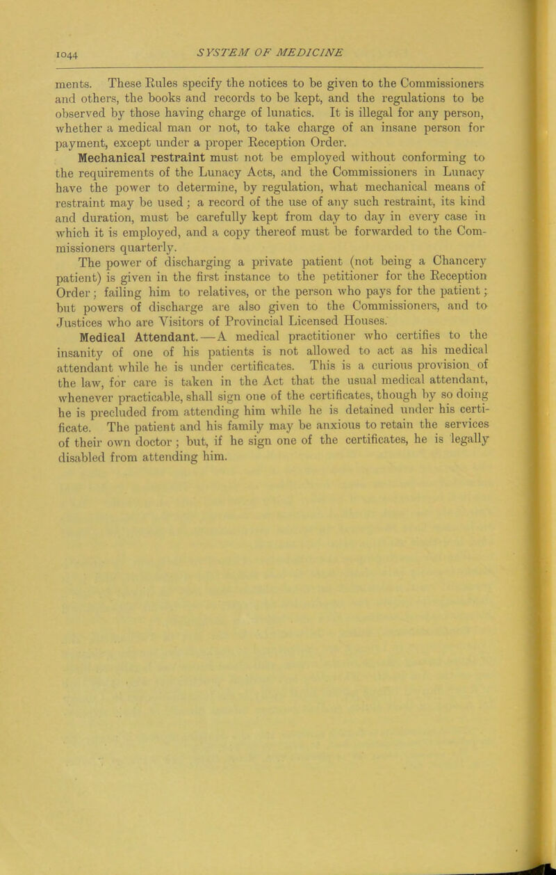 menfcs. These Rules specify the notices to be given to the Commissioners and others, the books and records to be kept, and the regulations to be observed by those having charge of lunatics. It is illegal for any person, whether a medical man or not, to take chai’ge of an insane person for payment, except under a proper Reception Order. Mechanical restraint must not be employed without conforming to the requirements of the Lunacy Acts, and the Commissioners in Lunacy have the power to determine, by regulation, what mechanical means of restraint may be used; a record of the use of any such restraint, its kind and duration, must be carefully kept from day to day in every case in which it is employed, and a copy thereof must be forwarded to the Com- missioners quarterly. The power of discharging a private patient (not being a Chancery patient) is given in the first instance to the petitioner for the Reception Order; failing him to relatives, or the person who pays for the patient; but powers of discharge are also given to the Commissioners, and to Justices who are Visitors of Provincial Licensed Houses. Medical Attendant.—A medical practitioner who certifies to the insanity of one of his patients is not allowed to act as his medical attendant while he is under certificates. This is a curious provision of the law, for care is taken in the Act that the usual medical attendant, whenever practicable, shall sign one of the certificates, though by so doing he is precluded from attending him while he is detained under his certi- ficate. The patient and his family may be anxious to retain the services of their own doctor; but, if he sign one of the certificates, he is legally disabled from attending him.