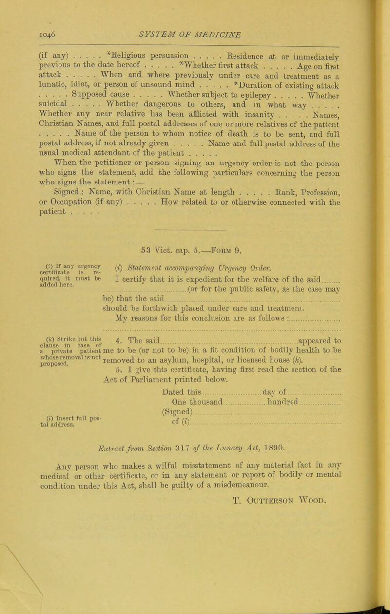 (if any) *Religious persuasion Residence at or immediately previous to the date hereof ^Whether first attack Age on first attack When and where previously under care and treatment as a lunatic, idiot, or person of unsound mind ^Duration of existing attack Supposed cause Whether subject to epilepsy Whether suicidal Whether dangerous to others, and in what way Whether any near relative has been afflicted with insanity Names, Christian Names, and full postal addresses of one or more relatives of the patient Name of the person to whom notice of death is to be sent, and full postal address, if not already given Name and full postal address of the usual medical attendant of the patient When the petitioner or person signing an urgency order is not the person who signs the statement, add the following particulars concerning the person who signs the statement:— Signed : Name, with Christian Name at length Rank, Profession, or Occupation (if any) How related to or otherwise connected with the patient 53 Viet. cap. 5.—Form 9. certiiicatey CO Statement accompanying Urgency Order. added iJre mu8t 1)0 ^ certify that it is expedient for the welfare of the said (or for the public safety, as the case may be) that the said should be forthwith placed under care and treatment. My reasons for this conclusion are as follows : (fc) Strike out this 4 The said appeared to clause 111 case ot 11 a private patient me to be (or not to be) in a fit condition of bodily health to be propos(‘d,nOVal 'S n°l removed to an asylum, hospital, or licensed house (k). 5. I give this certificate, having first read the section of the Act of Parliament printed below. (/) Insert full pos- tal address. Dated this One thousand (Signed) of (0 day of ...hundred Extract from Section 317 of the Lunacy Act, 1890. Any person who makes a wilful misstatement of any material fact in any medical or other certificate, or in any statement or report of bodily or mental condition under this Act, shall be guilty of a misdemeanour. T. Outterson Wood.