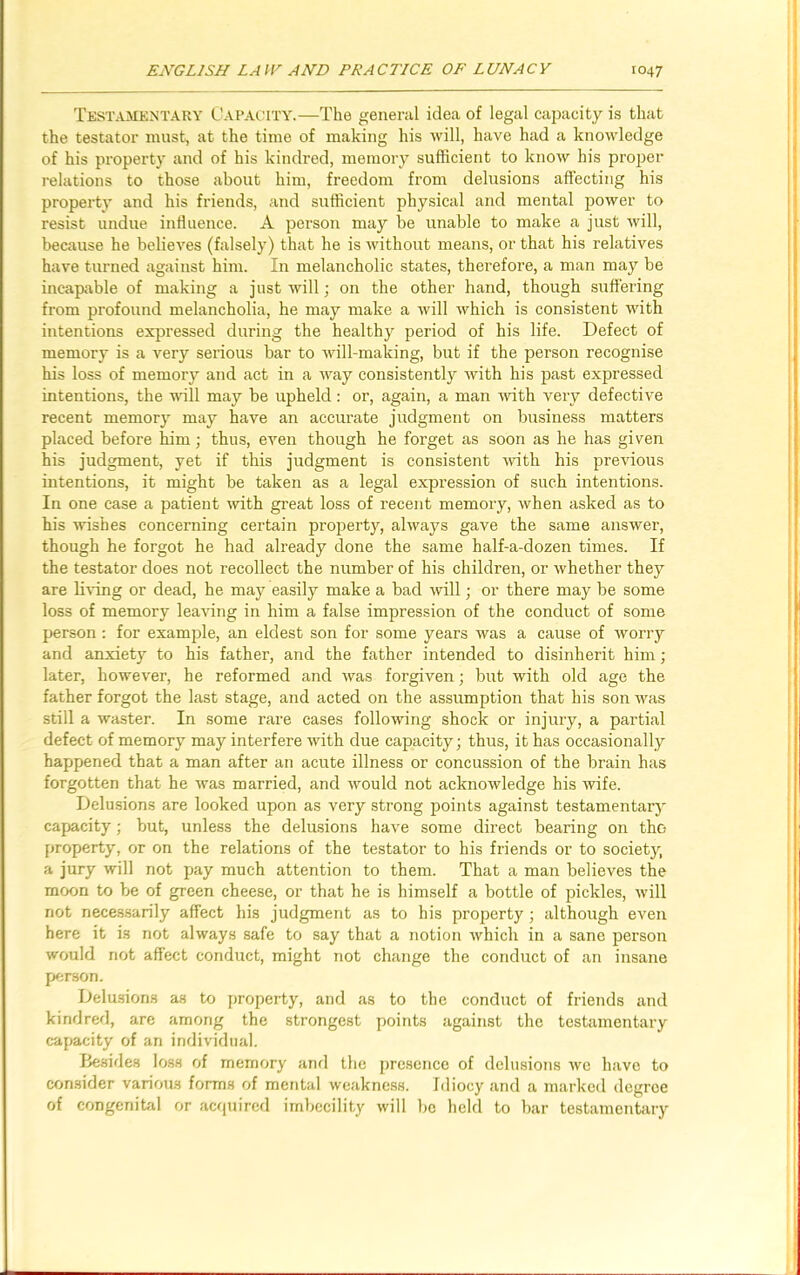 Testamentary Capacity.—The general idea of legal capacity is that the testator must, at the time of making his will, have had a knowledge of his property and of his kindred, memory sufficient to know his proper relations to those about him, freedom from delusions affecting his property and his friends, and sufficient physical and mental power to resist undue influence. A person may be unable to make a just will, because he believes (falsely) that he is without means, or that his relatives have turned against him. In melancholic states, therefore, a man may be incapable of making a just will; on the other hand, though suffering from profound melancholia, he may make a will which is consistent with intentions expressed during the healthy period of his life. Defect of memory is a very serious bar to will-making, but if the person recognise his loss of memory and act in a way consistently with his past expressed intentions, the will may be upheld: or, again, a man with very defective recent memory may have an accurate judgment on business matters placed before him; thus, even though he forget as soon as he has given his judgment, yet if this judgment is consistent with his previous intentions, it might be taken as a legal expression of such intentions. In one case a patient with great loss of recent memory, when asked as to his wishes concerning certain property, always gave the same answer, though he forgot he had already done the same half-a-dozen times. If the testator does not recollect the number of his children, or whether they are living or dead, he may easily make a bad will; or there may be some loss of memory leaving in him a false impression of the conduct of some person : for example, an eldest son for some years was a cause of worry and anxiety to his father, and the father intended to disinherit him; later, however, he reformed and was forgiven; but with old age the father forgot the last stage, and acted on the assumption that his son was still a waster. In some rare cases following shock or injury, a partial defect of memory may interfere with due capacity; thus, it has occasionally happened that a man after an acute illness or concussion of the brain has forgotten that he was married, and would not acknowledge his wife. Delusions are looked upon as very strong points against testamentary capacity; but, unless the delusions have some direct bearing on thc- property, or on the relations of the testator to his friends or to society, a jury will not pay much attention to them. That a man believes the moon to be of green cheese, or that he is himself a bottle of pickles, will not necessarily affect his judgment as to his property; although even here it is not always safe to say that a notion which in a sane person would not affect conduct, might not change the conduct of an insane person. Delusions a.s to property, and as to the conduct of friends and kindred, are among the strongest points against the testamentary capacity of an individual. Besides loss of memory and the presence of delusions we have to consider various forms of mental weakness. Idiocy and a marked degree of congenital or acquired imbecility will be held to bar testamentary