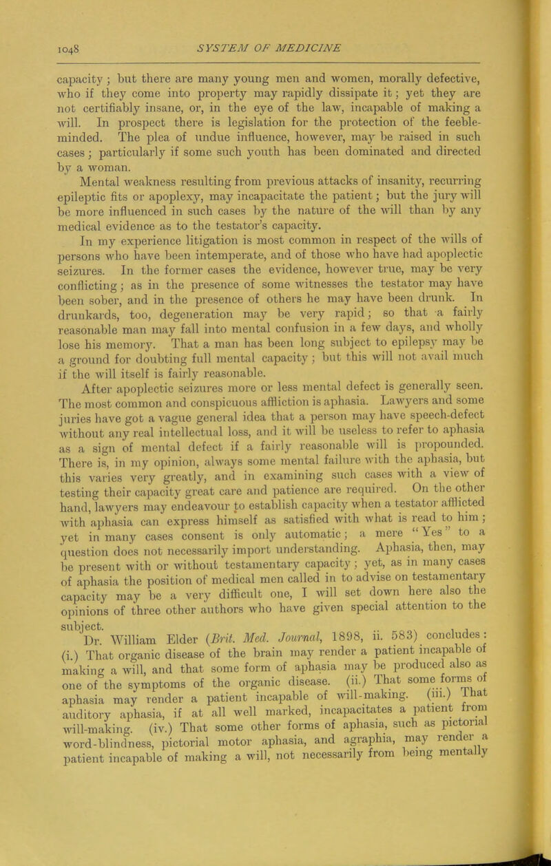 capacity ; but there are many young men and women, morally defective, who if they come into property may rapidly dissipate it; yet they are not certifiably insane, or, in the eye of the law, incapable of making a will. In pi-ospect there is legislation for the protection of the feeble- minded. The plea of undue influence, however, may be raised in such cases; particularly if some such youth has been dominated and directed by a woman. Mental weakness resulting from previous attacks of insanity, recurring epileptic fits or apoplexy, may incapacitate the patient; but the jury will be more influenced in such cases by the nature of the will than by any medical evidence as to the testator’s capacity. In my experience litigation is most common in respect of the wills of persons who have been intemperate, and of those who have had apoplectic seizures. In the former cases the evidence, however true, may be very conflicting; as in the presence of some witnesses the testator may have been sober, and in the presence of others he may have been drunk. In drunkards, too, degeneration may be very rapid; so that -a fairly reasonable man may fall into mental confusion in a few days, and wholly lose his memory. That a man has been long subject to epilepsy may be a ground for doubting full mental capacity; but this will not avail much if the will itself is fairly reasonable. After apoplectic seizures more or less mental defect is generally seen. The most common and conspicuous affliction is aphasia. Lawyers and some juries have got a vague general idea that a person may have speech-defect without any real intellectual loss, and it will be useless to refer to aphasia as a sign of mental defect if a fairly reasonable will is propounded. There is, in my opinion, always some mental failure with the aphasia, but this varies very greatly, and in examining such cases with a view of testing their capacity great care and patience are required. On the other hand, lawyers may endeavour to establish capacity when a testator afflicted with aphasia can express himself as satisfied with what is read to him; yet in many cases consent is only automatic; a mere \ es to a question does not necessarily import understanding. Aphasia, then, may be present with or without testamentary capacity; yet, as in many cases of aphasia the position of medical men called in to advise on testamentary capacity may be a very difficult one, I will set down here also the opinions of three other authors who have given special attention to the JDr. William Elder (Brit. Med. Journal, 1898, ii. 583) concludes: (i.) That organic disease of the brain may render a patient incapable of making a will, and that some form of aphasia may be produced also as one of the symptoms of the organic disease, (ii.) That some forms of aphasia may render a patient incapable of will-making. O11-/ a auditory aphasia, if at all well marked, incapacitates a patient from will-making, (iv.) That some other forms of aphasia, such as pictorial word-blindness, pictorial motor aphasia, and agraphia, may render a patient incapable of making a will, not necessarily from >eing men a y