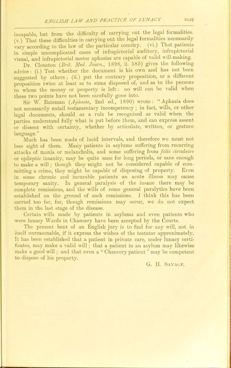 incapable, but from the difficulty of carrying out the legal formalities, (v.) That these difficulties in carrying out the legal formalities necessarily vary according to the law of the particular country, ('i.) That patients in simple uncomplicated cases of infrapictorial auditory, infrapictorial visual, and infrapictorial motor aphasias are capable of valid \\ ill-making. Dr. Clous ton (Brit. Med. Journ., 1898, ii. 585) gives the following advice : (i.) Test whether the document is his own and has not been suggested by others; (ii.) put the contrary proposition, or a different proposition twice at least as to sums disposed of, and as to the persons to whom the money or property is left: no will can be valid when these two points have not been carefully gone into. Sir W. Bateman (Aphasia, 2nd eel., 1890) wrote: “Aphasia does not necessarily entail testamentary incompetency ; in fact, wills, or other legal documents, should as a rule be recognised as valid when the parties understand fully what is put before them, and can express assent or dissent with certainty, whether by articulate, written, or gesture language.” Much has been made of lucid intervals, and therefore we must not lose sight of them. Many patients in asylums suffering from recurring attacks of mania or melancholia, and some suffering from folie circulaire or epileptic insanity, may be quite sane for long periods, or sane enough to make a will; though they might not be considered capable of com- mitting a crime, they might be capable of disposing of property. Even in some chronic and incurable patients an acute illness may cause temporary sanity. In general paralysis of the insane there may be complete remissions, and the wills of some general paralytics have been established on the ground of such remissions. I think this has been carried too far, for, though remissions may occur, we do not expect them in the last stage of the disease. Certain wills made by patients in asylums and even patients who were lunacy Wards in Chancery have been accepted by the Courts. The present bent of an English jury is to find for any will, not in itself unreasonable, if it express the wishes of the testator approximately. It has been established that a patient in private care, under lunacy certi- ficates, may make a valid will; that a patient in an asylum may likewise make a good will; and that even a “ Chancery patient ” may be competent to dispose of his property. G. II. Savage.